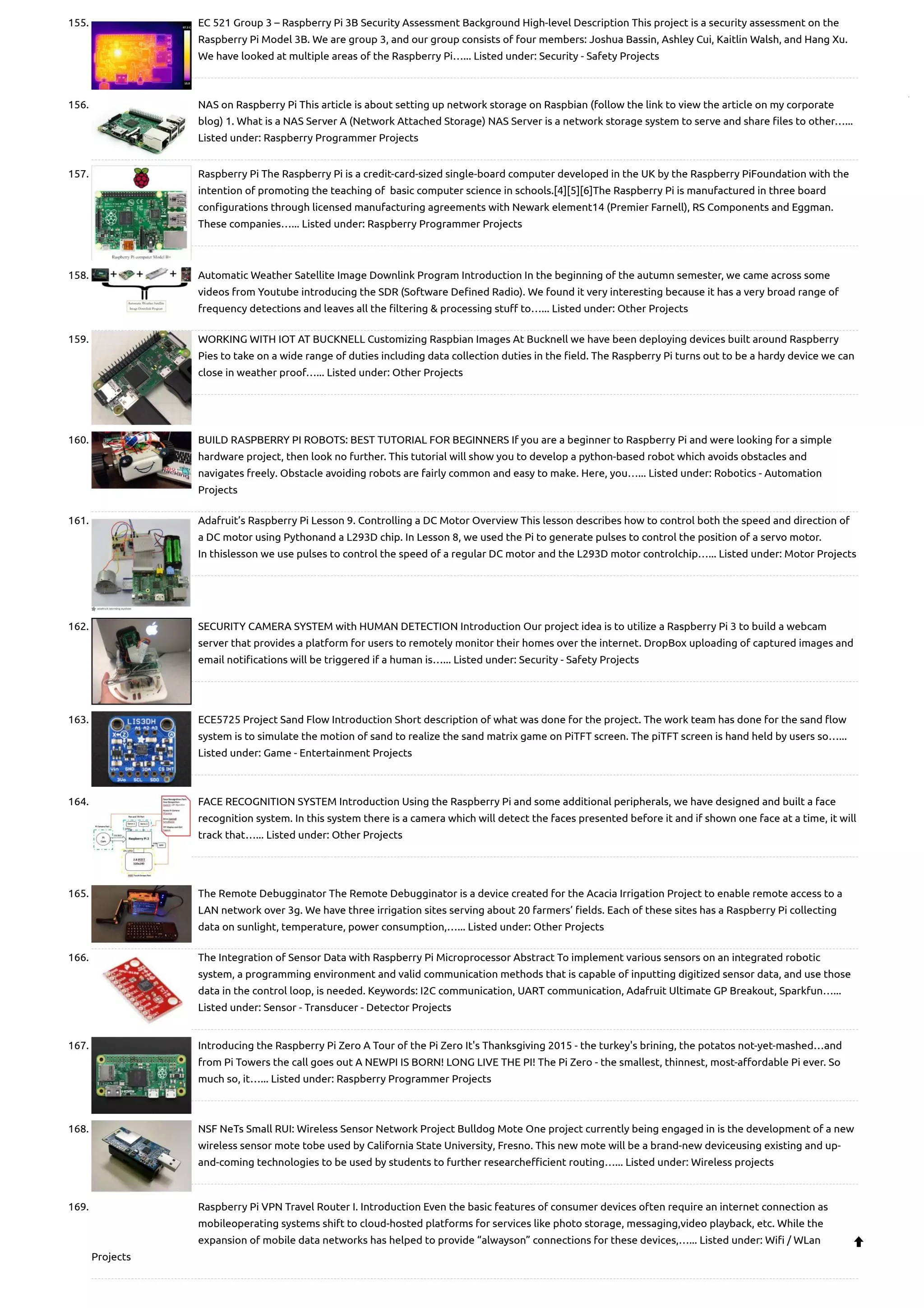 155. EC 521 Group 3 – Raspberry Pi 3B Security Assessment Background High-level Description This project is a security assessment on the Raspberry Pi Model 3B. We are group 3, and our group consists of four members: Joshua Bassin, Ashley Cui, Kaitlin Walsh, and Hang Xu. We have looked at multiple areas of the Raspberry Pi…... Listed under: Security - Safety Projects 156. NAS on Raspberry Pi This article is about setting up network storage on Raspbian (follow the link to view the article on my corporate blog) 1. What is a NAS Server A (Network Attached Storage) NAS Server is a network storage system to serve and share files to other…... Listed under: Raspberry Programmer Projects 157. Raspberry Pi The Raspberry Pi is a credit-card-sized single-board computer developed in the UK by the Raspberry PiFoundation with the intention of promoting the teaching of  basic computer science in schools.[4][5][6]The Raspberry Pi is manufactured in three board configurations through licensed manufacturing agreements with Newark element14 (Premier Farnell), RS Components and Eggman. These companies…... Listed under: Raspberry Programmer Projects 158. Automatic Weather Satellite Image Downlink Program Introduction In the beginning of the autumn semester, we came across some videos from Youtube introducing the SDR (Software Defined Radio). We found it very interesting because it has a very broad range of frequency detections and leaves all the filtering & processing stuff to…... Listed under: Other Projects 159. WORKING WITH IOT AT BUCKNELL Customizing Raspbian Images At Bucknell we have been deploying devices built around Raspberry Pies to take on a wide range of duties including data collection duties in the field. The Raspberry Pi turns out to be a hardy device we can close in weather proof…... Listed under: Other Projects 160. BUILD RASPBERRY PI ROBOTS: BEST TUTORIAL FOR BEGINNERS If you are a beginner to Raspberry Pi and were looking for a simple hardware project, then look no further. This tutorial will show you to develop a python-based robot which avoids obstacles and navigates freely. Obstacle avoiding robots are fairly common and easy to make. Here, you…... Listed under: Robotics - Automation Projects 161. Adafruit’s Raspberry Pi Lesson 9. Controlling a DC Motor Overview This lesson describes how to control both the speed and direction of a DC motor using Pythonand a L293D chip. In Lesson 8, we used the Pi to generate pulses to control the position of a servo motor. In thislesson we use pulses to control the speed of a regular DC motor and the L293D motor controlchip…... Listed under: Motor Projects 162. SECURITY CAMERA SYSTEM with HUMAN DETECTION Introduction Our project idea is to utilize a Raspberry Pi 3 to build a webcam server that provides a platform for users to remotely monitor their homes over the internet. DropBox uploading of captured images and email notifications will be triggered if a human is…... Listed under: Security - Safety Projects 163. ECE5725 Project Sand Flow Introduction Short description of what was done for the project. The work team has done for the sand flow system is to simulate the motion of sand to realize the sand matrix game on PiTFT screen. The piTFT screen is hand held by users so…... Listed under: Game - Entertainment Projects 164. FACE RECOGNITION SYSTEM Introduction Using the Raspberry Pi and some additional peripherals, we have designed and built a face recognition system. In this system there is a camera which will detect the faces presented before it and if shown one face at a time, it will track that…... Listed under: Other Projects 165. The Remote Debugginator The Remote Debugginator is a device created for the Acacia Irrigation Project to enable remote access to a LAN network over 3g. We have three irrigation sites serving about 20 farmers’ fields. Each of these sites has a Raspberry Pi collecting data on sunlight, temperature, power consumption,…... Listed under: Other Projects 166. The Integration of Sensor Data with Raspberry Pi Microprocessor Abstract To implement various sensors on an integrated robotic system, a programming environment and valid communication methods that is capable of inputting digitized sensor data, and use those data in the control loop, is needed. Keywords: I2C communication, UART communication, Adafruit Ultimate GP Breakout, Sparkfun…... Listed under: Sensor - Transducer - Detector Projects 167. Introducing the Raspberry Pi Zero A Tour of the Pi Zero It's Thanksgiving 2015 - the turkey's brining, the potatos not-yet-mashed…and from Pi Towers the call goes out A NEWPI IS BORN! LONG LIVE THE PI! The Pi Zero - the smallest, thinnest, most-affordable Pi ever. So much so, it…... Listed under: Raspberry Programmer Projects 168. NSF NeTs Small RUI: Wireless Sensor Network Project Bulldog Mote One project currently being engaged in is the development of a new wireless sensor mote tobe used by California State University, Fresno. This new mote will be a brand-new deviceusing existing and up- and-coming technologies to be used by students to further researchefficient routing…... Listed under: Wireless projects 169. Raspberry Pi VPN Travel Router I. Introduction Even the basic features of consumer devices often require an internet connection as mobileoperating systems shift to cloud-hosted platforms for services like photo storage, messaging,video playback, etc. While the expansion of mobile data networks has helped to provide “alwayson” connections for these devices,…... Listed under: Wifi / WLan Projects  