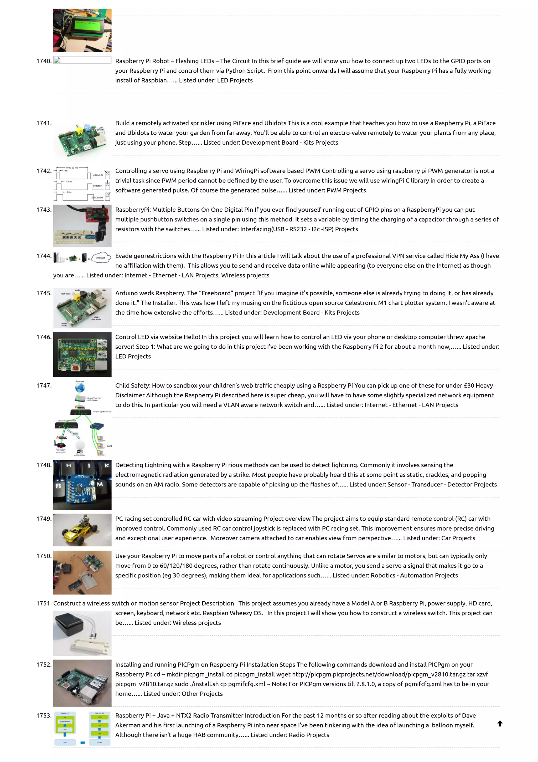 1740. Raspberry Pi Robot – Flashing LEDs – The Circuit In this brief guide we will show you how to connect up two LEDs to the GPIO ports on your Raspberry Pi and control them via Python Script.  From this point onwards I will assume that your Raspberry Pi has a fully working install of Raspbian…... Listed under: LED Projects 1741. Build a remotely activated sprinkler using PiFace and Ubidots This is a cool example that teaches you how to use a Raspberry Pi, a PiFace and Ubidots to water your garden from far away. You'll be able to control an electro-valve remotely to water your plants from any place, just using your phone. Step…... Listed under: Development Board - Kits Projects 1742. Controlling a servo using Raspberry Pi and WiringPi software based PWM Controlling a servo using raspberry pi PWM generator is not a trivial task since PWM period cannot be defined by the user. To overcome this issue we will use wiringPi C library in order to create a software generated pulse. Of course the generated pulse…... Listed under: PWM Projects 1743. RaspberryPi: Multiple Buttons On One Digital Pin If you ever find yourself running out of GPIO pins on a RaspberryPi you can put multiple pushbutton switches on a single pin using this method. It sets a variable by timing the charging of a capacitor through a series of resistors with the switches…... Listed under: Interfacing(USB - RS232 - I2c -ISP) Projects 1744. Evade georestrictions with the Raspberry Pi In this article I will talk about the use of a professional VPN service called Hide My Ass (I have no affiliation with them).  This allows you to send and receive data online while appearing (to everyone else on the Internet) as though you are…... Listed under: Internet - Ethernet - LAN Projects, Wireless projects 1745. Arduino weds Raspberry. The “Freeboard” project "If you imagine it's possible, someone else is already trying to doing it, or has already done it." The Installer. This was how I left my musing on the fictitious open source Celestronic M1 chart plotter system. I wasn't aware at the time how extensive the efforts…... Listed under: Development Board - Kits Projects 1746. Control LED via website Hello! In this project you will learn how to control an LED via your phone or desktop computer threw apache server! Step 1: What are we going to do in this project I've been working with the Raspberry Pi 2 for about a month now,…... Listed under: LED Projects 1747. Child Safety: How to sandbox your children’s web traffic cheaply using a Raspberry Pi You can pick up one of these for under £30 Heavy Disclaimer Although the Raspberry Pi described here is super cheap, you will have to have some slightly specialized network equipment to do this. In particular you will need a VLAN aware network switch and…... Listed under: Internet - Ethernet - LAN Projects 1748. Detecting Lightning with a Raspberry Pi rious methods can be used to detect lightning. Commonly it involves sensing the electromagnetic radiation generated by a strike. Most people have probably heard this at some point as static, crackles, and popping sounds on an AM radio. Some detectors are capable of picking up the flashes of…... Listed under: Sensor - Transducer - Detector Projects 1749. PC racing set controlled RC car with video streaming Project overview The project aims to equip standard remote control (RC) car with improved control. Commonly used RC car control joystick is replaced with PC racing set. This improvement ensures more precise driving and exceptional user experience.  Moreover camera attached to car enables view from perspective…... Listed under: Car Projects 1750. Use your Raspberry Pi to move parts of a robot or control anything that can rotate Servos are similar to motors, but can typically only move from 0 to 60/120/180 degrees, rather than rotate continuously. Unlike a motor, you send a servo a signal that makes it go to a specific position (eg 30 degrees), making them ideal for applications such…... Listed under: Robotics - Automation Projects 1751. Construct a wireless switch or motion sensor Project Description   This project assumes you already have a Model A or B Raspberry Pi, power supply, HD card, screen, keyboard, network etc. Raspbian Wheezy OS.   In this project I will show you how to construct a wireless switch. This project can be…... Listed under: Wireless projects 1752. Installing and running PICPgm on Raspberry Pi Installation Steps The following commands download and install PICPgm on your Raspberry Pi: cd ~ mkdir picpgm_install cd picpgm_install wget http://picpgm.picprojects.net/download/picpgm_v2810.tar.gz tar xzvf picpgm_v2810.tar.gz sudo ./install.sh cp pgmifcfg.xml ~ Note: For PICPgm versions till 2.8.1.0, a copy of pgmifcfg.xml has to be in your home…... Listed under: Other Projects 1753. Raspberry Pi + Java + NTX2 Radio Transmitter Introduction For the past 12 months or so after reading about the exploits of Dave Akerman and his first launching of a Raspberry Pi into near space I've been tinkering with the idea of launching a  balloon myself.  Although there isn't a huge HAB community…... Listed under: Radio Projects  