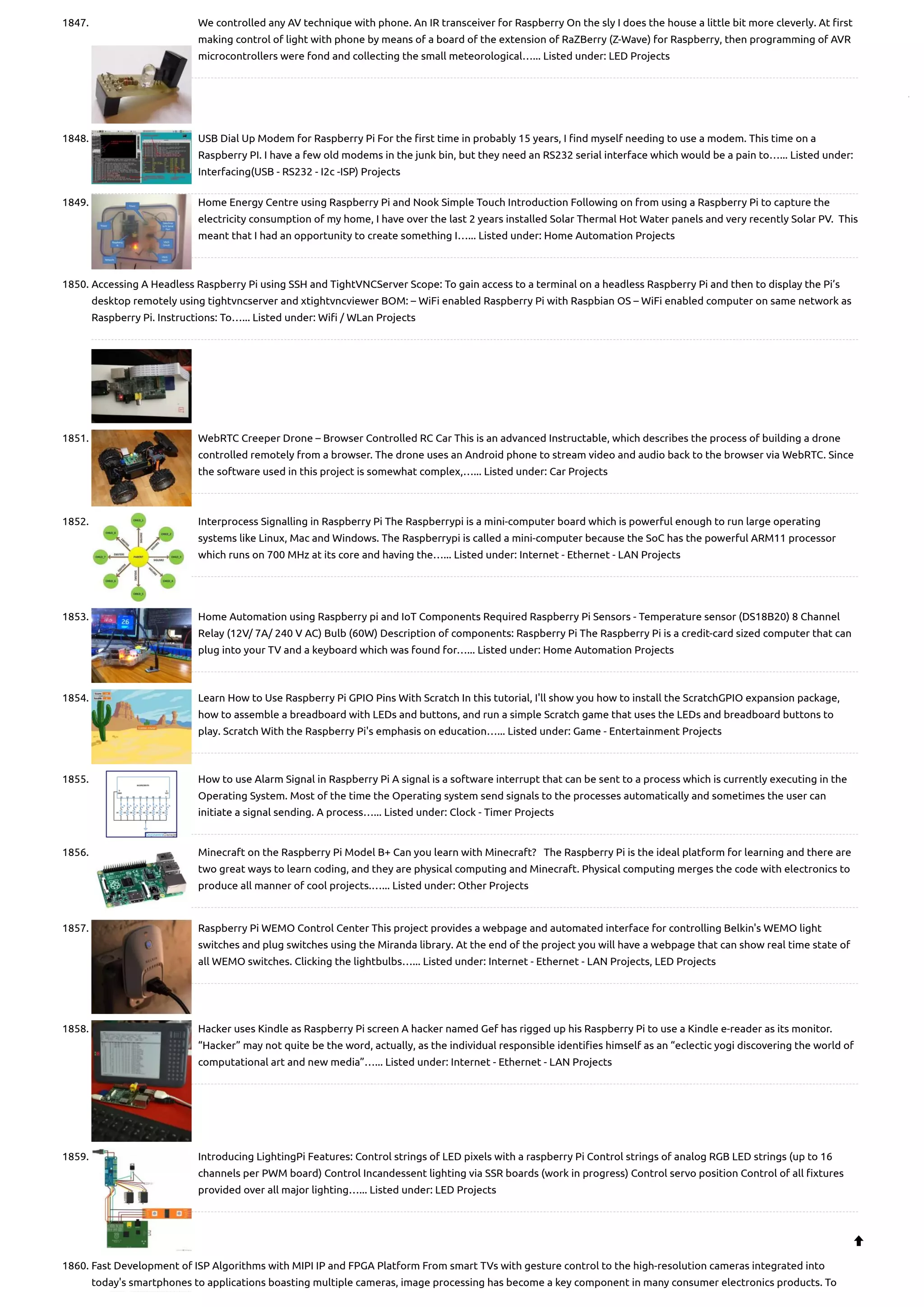 1847. We controlled any AV technique with phone. An IR transceiver for Raspberry On the sly I does the house a little bit more cleverly. At first making control of light with phone by means of a board of the extension of RaZBerry (Z-Wave) for Raspberry, then programming of AVR microcontrollers were fond and collecting the small meteorological…... Listed under: LED Projects 1848. USB Dial Up Modem for Raspberry Pi For the first time in probably 15 years, I find myself needing to use a modem. This time on a Raspberry PI. I have a few old modems in the junk bin, but they need an RS232 serial interface which would be a pain to…... Listed under: Interfacing(USB - RS232 - I2c -ISP) Projects 1849. Home Energy Centre using Raspberry Pi and Nook Simple Touch Introduction Following on from using a Raspberry Pi to capture the electricity consumption of my home, I have over the last 2 years installed Solar Thermal Hot Water panels and very recently Solar PV.  This meant that I had an opportunity to create something I…... Listed under: Home Automation Projects 1850. Accessing A Headless Raspberry Pi using SSH and TightVNCServer Scope: To gain access to a terminal on a headless Raspberry Pi and then to display the Pi’s desktop remotely using tightvncserver and xtightvncviewer BOM: – WiFi enabled Raspberry Pi with Raspbian OS – WiFi enabled computer on same network as Raspberry Pi. Instructions: To…... Listed under: Wifi / WLan Projects 1851. WebRTC Creeper Drone – Browser Controlled RC Car This is an advanced Instructable, which describes the process of building a drone controlled remotely from a browser. The drone uses an Android phone to stream video and audio back to the browser via WebRTC. Since the software used in this project is somewhat complex,…... Listed under: Car Projects 1852. Interprocess Signalling in Raspberry Pi The Raspberrypi is a mini-computer board which is powerful enough to run large operating systems like Linux, Mac and Windows. The Raspberrypi is called a mini-computer because the SoC has the powerful ARM11 processor which runs on 700 MHz at its core and having the…... Listed under: Internet - Ethernet - LAN Projects 1853. Home Automation using Raspberry pi and IoT Components Required Raspberry Pi Sensors - Temperature sensor (DS18B20) 8 Channel Relay (12V/ 7A/ 240 V AC) Bulb (60W) Description of components: Raspberry Pi The Raspberry Pi is a credit-card sized computer that can plug into your TV and a keyboard which was found for…... Listed under: Home Automation Projects 1854. Learn How to Use Raspberry Pi GPIO Pins With Scratch In this tutorial, I'll show you how to install the ScratchGPIO expansion package, how to assemble a breadboard with LEDs and buttons, and run a simple Scratch game that uses the LEDs and breadboard buttons to play. Scratch With the Raspberry Pi's emphasis on education…... Listed under: Game - Entertainment Projects 1855. How to use Alarm Signal in Raspberry Pi A signal is a software interrupt that can be sent to a process which is currently executing in the Operating System. Most of the time the Operating system send signals to the processes automatically and sometimes the user can initiate a signal sending. A process…... Listed under: Clock - Timer Projects 1856. Minecraft on the Raspberry Pi Model B+ Can you learn with Minecraft?   The Raspberry Pi is the ideal platform for learning and there are two great ways to learn coding, and they are physical computing and Minecraft. Physical computing merges the code with electronics to produce all manner of cool projects.…... Listed under: Other Projects 1857. Raspberry Pi WEMO Control Center This project provides a webpage and automated interface for controlling Belkin's WEMO light switches and plug switches using the Miranda library. At the end of the project you will have a webpage that can show real time state of all WEMO switches. Clicking the lightbulbs…... Listed under: Internet - Ethernet - LAN Projects, LED Projects 1858. Hacker uses Kindle as Raspberry Pi screen A hacker named Gef has rigged up his Raspberry Pi to use a Kindle e-reader as its monitor. “Hacker” may not quite be the word, actually, as the individual responsible identifies himself as an “eclectic yogi discovering the world of computational art and new media”…... Listed under: Internet - Ethernet - LAN Projects 1859. Introducing LightingPi Features: Control strings of LED pixels with a raspberry Pi Control strings of analog RGB LED strings (up to 16 channels per PWM board) Control Incandessent lighting via SSR boards (work in progress) Control servo position Control of all fixtures provided over all major lighting…... Listed under: LED Projects 1860. Fast Development of ISP Algorithms with MIPI IP and FPGA Platform From smart TVs with gesture control to the high-resolution cameras integrated into today's smartphones to applications boasting multiple cameras, image processing has become a key component in many consumer electronics products. To  