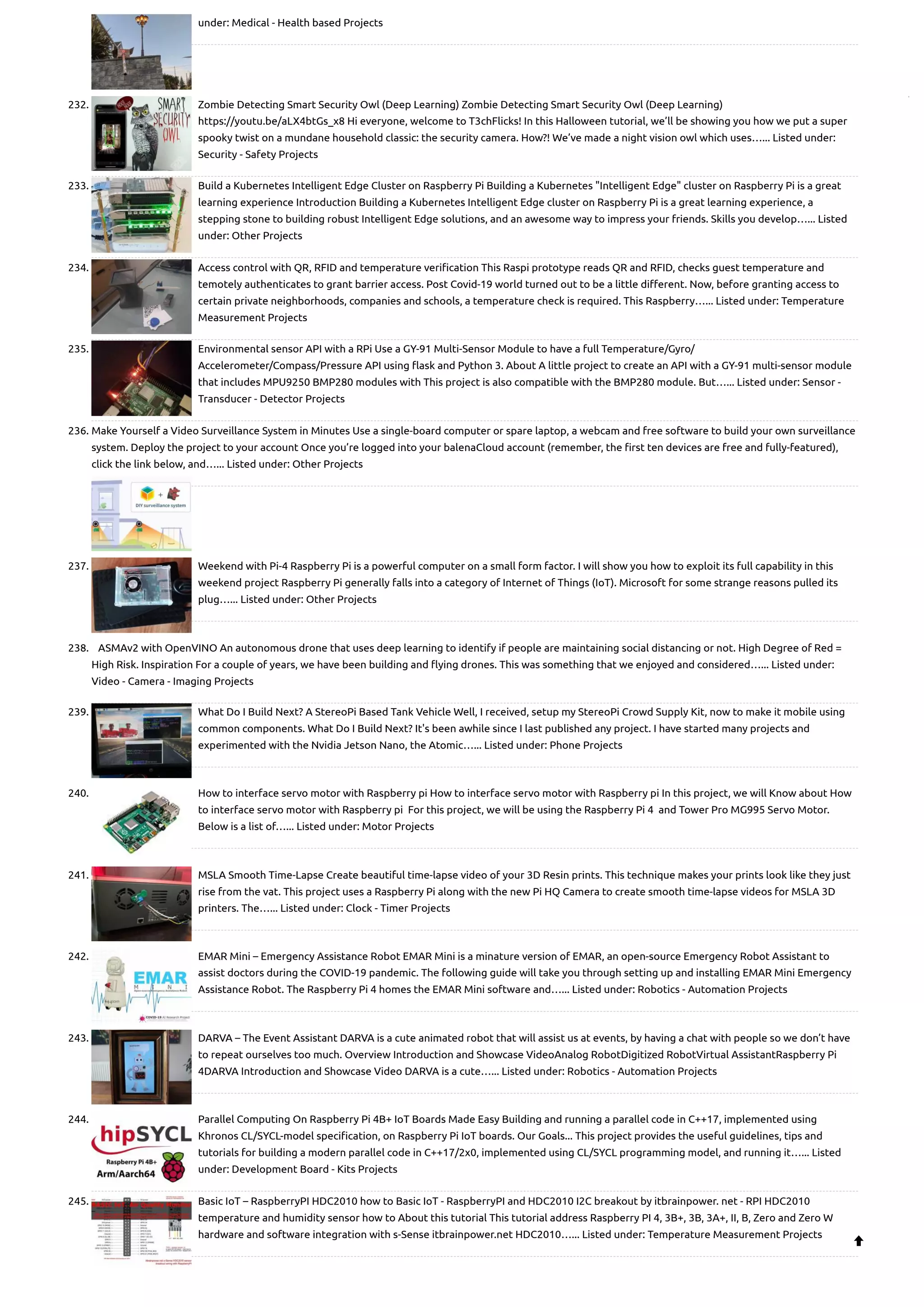 under: Medical - Health based Projects 232. Zombie Detecting Smart Security Owl (Deep Learning) Zombie Detecting Smart Security Owl (Deep Learning) https://youtu.be/aLX4btGs_x8 Hi everyone, welcome to T3chFlicks! In this Halloween tutorial, we’ll be showing you how we put a super spooky twist on a mundane household classic: the security camera. How?! We’ve made a night vision owl which uses…... Listed under: Security - Safety Projects 233. Build a Kubernetes Intelligent Edge Cluster on Raspberry Pi Building a Kubernetes "Intelligent Edge" cluster on Raspberry Pi is a great learning experience Introduction Building a Kubernetes Intelligent Edge cluster on Raspberry Pi is a great learning experience, a stepping stone to building robust Intelligent Edge solutions, and an awesome way to impress your friends. Skills you develop…... Listed under: Other Projects 234. Access control with QR, RFID and temperature verification This Raspi prototype reads QR and RFID, checks guest temperature and temotely authenticates to grant barrier access. Post Covid-19 world turned out to be a little different. Now, before granting access to certain private neighborhoods, companies and schools, a temperature check is required. This Raspberry…... Listed under: Temperature Measurement Projects 235. Environmental sensor API with a RPi Use a GY-91 Multi-Sensor Module to have a full Temperature/Gyro/ Accelerometer/Compass/Pressure API using flask and Python 3. About A little project to create an API with a GY-91 multi-sensor module that includes MPU9250 BMP280 modules with This project is also compatible with the BMP280 module. But…... Listed under: Sensor - Transducer - Detector Projects 236. Make Yourself a Video Surveillance System in Minutes Use a single-board computer or spare laptop, a webcam and free software to build your own surveillance system. Deploy the project to your account Once you’re logged into your balenaCloud account (remember, the first ten devices are free and fully-featured), click the link below, and…... Listed under: Other Projects 237. Weekend with Pi-4 Raspberry Pi is a powerful computer on a small form factor. I will show you how to exploit its full capability in this weekend project Raspberry Pi generally falls into a category of Internet of Things (IoT). Microsoft for some strange reasons pulled its plug…... Listed under: Other Projects 238. ASMAv2 with OpenVINO An autonomous drone that uses deep learning to identify if people are maintaining social distancing or not. High Degree of Red = High Risk. Inspiration For a couple of years, we have been building and flying drones. This was something that we enjoyed and considered…... Listed under: Video - Camera - Imaging Projects 239. What Do I Build Next? A StereoPi Based Tank Vehicle Well, I received, setup my StereoPi Crowd Supply Kit, now to make it mobile using common components. What Do I Build Next? It's been awhile since I last published any project. I have started many projects and experimented with the Nvidia Jetson Nano, the Atomic…... Listed under: Phone Projects 240. How to interface servo motor with Raspberry pi How to interface servo motor with Raspberry pi In this project, we will Know about How to interface servo motor with Raspberry pi  For this project, we will be using the Raspberry Pi 4  and Tower Pro MG995 Servo Motor. Below is a list of…... Listed under: Motor Projects 241. MSLA Smooth Time-Lapse Create beautiful time-lapse video of your 3D Resin prints. This technique makes your prints look like they just rise from the vat. This project uses a Raspberry Pi along with the new Pi HQ Camera to create smooth time-lapse videos for MSLA 3D printers. The…... Listed under: Clock - Timer Projects 242. EMAR Mini – Emergency Assistance Robot EMAR Mini is a minature version of EMAR, an open-source Emergency Robot Assistant to assist doctors during the COVID-19 pandemic. The following guide will take you through setting up and installing EMAR Mini Emergency Assistance Robot. The Raspberry Pi 4 homes the EMAR Mini software and…... Listed under: Robotics - Automation Projects 243. DARVA – The Event Assistant DARVA is a cute animated robot that will assist us at events, by having a chat with people so we don’t have to repeat ourselves too much. Overview Introduction and Showcase VideoAnalog RobotDigitized RobotVirtual AssistantRaspberry Pi 4DARVA Introduction and Showcase Video DARVA is a cute…... Listed under: Robotics - Automation Projects 244. Parallel Computing On Raspberry Pi 4B+ IoT Boards Made Easy Building and running a parallel code in C++17, implemented using Khronos CL/SYCL-model specification, on Raspberry Pi IoT boards. Our Goals... This project provides the useful guidelines, tips and tutorials for building a modern parallel code in C++17/2x0, implemented using CL/SYCL programming model, and running it…... Listed under: Development Board - Kits Projects 245. Basic IoT – RaspberryPI HDC2010 how to Basic IoT - RaspberryPI and HDC2010 I2C breakout by itbrainpower. net - RPI HDC2010 temperature and humidity sensor how to About this tutorial This tutorial address Raspberry PI 4, 3B+, 3B, 3A+, II, B, Zero and Zero W hardware and software integration with s-Sense itbrainpower.net HDC2010…... Listed under: Temperature Measurement Projects  