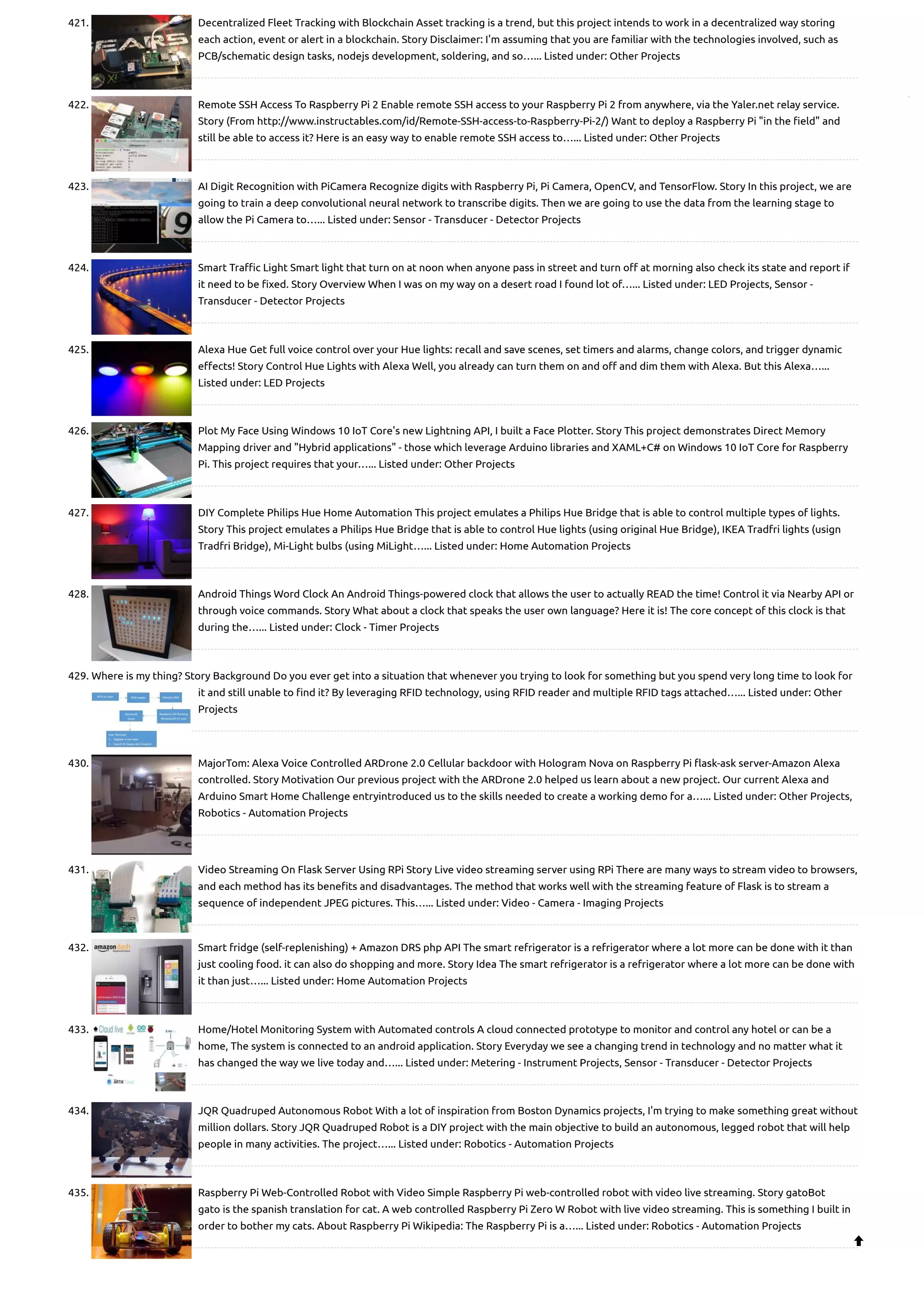 421. Decentralized Fleet Tracking with Blockchain Asset tracking is a trend, but this project intends to work in a decentralized way storing each action, event or alert in a blockchain. Story Disclaimer: I'm assuming that you are familiar with the technologies involved, such as PCB/schematic design tasks, nodejs development, soldering, and so…... Listed under: Other Projects 422. Remote SSH Access To Raspberry Pi 2 Enable remote SSH access to your Raspberry Pi 2 from anywhere, via the Yaler.net relay service. Story (From http://www.instructables.com/id/Remote-SSH-access-to-Raspberry-Pi-2/) Want to deploy a Raspberry Pi "in the field" and still be able to access it? Here is an easy way to enable remote SSH access to…... Listed under: Other Projects 423. AI Digit Recognition with PiCamera Recognize digits with Raspberry Pi, Pi Camera, OpenCV, and TensorFlow. Story In this project, we are going to train a deep convolutional neural network to transcribe digits. Then we are going to use the data from the learning stage to allow the Pi Camera to…... Listed under: Sensor - Transducer - Detector Projects 424. Smart Traffic Light Smart light that turn on at noon when anyone pass in street and turn off at morning also check its state and report if it need to be fixed. Story Overview When I was on my way on a desert road I found lot of…... Listed under: LED Projects, Sensor - Transducer - Detector Projects 425. Alexa Hue Get full voice control over your Hue lights: recall and save scenes, set timers and alarms, change colors, and trigger dynamic effects! Story Control Hue Lights with Alexa Well, you already can turn them on and off and dim them with Alexa. But this Alexa…... Listed under: LED Projects 426. Plot My Face Using Windows 10 IoT Core's new Lightning API, I built a Face Plotter. Story This project demonstrates Direct Memory Mapping driver and "Hybrid applications" - those which leverage Arduino libraries and XAML+C# on Windows 10 IoT Core for Raspberry Pi. This project requires that your…... Listed under: Other Projects 427. DIY Complete Philips Hue Home Automation This project emulates a Philips Hue Bridge that is able to control multiple types of lights. Story This project emulates a Philips Hue Bridge that is able to control Hue lights (using original Hue Bridge), IKEA Tradfri lights (usign Tradfri Bridge), Mi-Light bulbs (using MiLight…... Listed under: Home Automation Projects 428. Android Things Word Clock An Android Things-powered clock that allows the user to actually READ the time! Control it via Nearby API or through voice commands. Story What about a clock that speaks the user own language? Here it is! The core concept of this clock is that during the…... Listed under: Clock - Timer Projects 429. Where is my thing? Story Background Do you ever get into a situation that whenever you trying to look for something but you spend very long time to look for it and still unable to find it? By leveraging RFID technology, using RFID reader and multiple RFID tags attached…... Listed under: Other Projects 430. MajorTom: Alexa Voice Controlled ARDrone 2.0 Cellular backdoor with Hologram Nova on Raspberry Pi flask-ask server-Amazon Alexa controlled. Story Motivation Our previous project with the ARDrone 2.0 helped us learn about a new project. Our current Alexa and Arduino Smart Home Challenge entryintroduced us to the skills needed to create a working demo for a…... Listed under: Other Projects, Robotics - Automation Projects 431. Video Streaming On Flask Server Using RPi Story Live video streaming server using RPi There are many ways to stream video to browsers, and each method has its benefits and disadvantages. The method that works well with the streaming feature of Flask is to stream a sequence of independent JPEG pictures. This…... Listed under: Video - Camera - Imaging Projects 432. Smart fridge (self-replenishing) + Amazon DRS php API The smart refrigerator is a refrigerator where a lot more can be done with it than just cooling food. it can also do shopping and more. Story Idea The smart refrigerator is a refrigerator where a lot more can be done with it than just…... Listed under: Home Automation Projects 433. Home/Hotel Monitoring System with Automated controls A cloud connected prototype to monitor and control any hotel or can be a home, The system is connected to an android application. Story Everyday we see a changing trend in technology and no matter what it has changed the way we live today and…... Listed under: Metering - Instrument Projects, Sensor - Transducer - Detector Projects 434. JQR Quadruped Autonomous Robot With a lot of inspiration from Boston Dynamics projects, I'm trying to make something great without million dollars. Story JQR Quadruped Robot is a DIY project with the main objective to build an autonomous, legged robot that will help people in many activities. The project…... Listed under: Robotics - Automation Projects 435. Raspberry Pi Web-Controlled Robot with Video Simple Raspberry Pi web-controlled robot with video live streaming. Story gatoBot gato is the spanish translation for cat. A web controlled Raspberry Pi Zero W Robot with live video streaming. This is something I built in order to bother my cats. About Raspberry Pi Wikipedia: The Raspberry Pi is a…... Listed under: Robotics - Automation Projects  