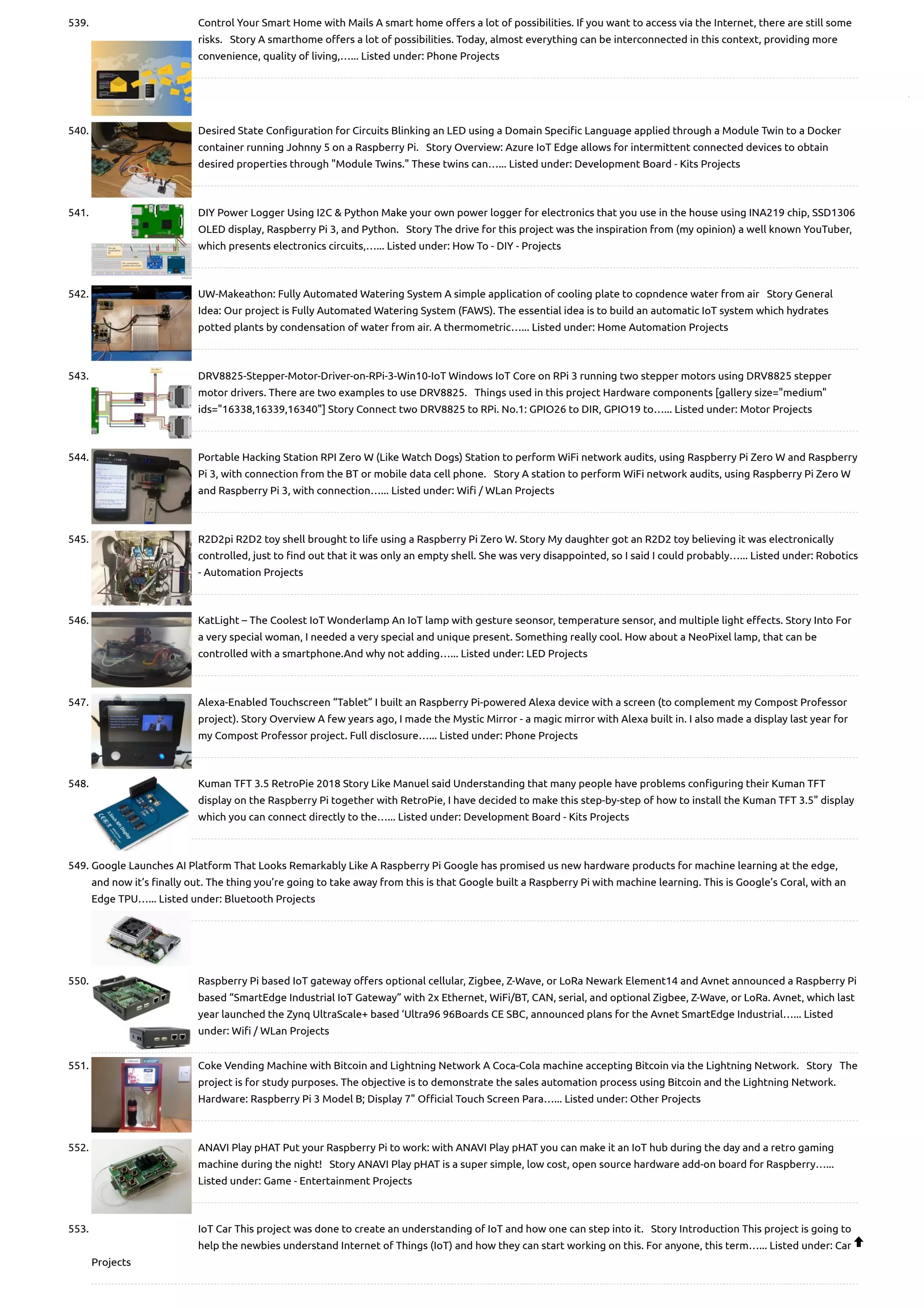 539. Control Your Smart Home with Mails A smart home offers a lot of possibilities. If you want to access via the Internet, there are still some risks.   Story A smarthome offers a lot of possibilities. Today, almost everything can be interconnected in this context, providing more convenience, quality of living,…... Listed under: Phone Projects 540. Desired State Configuration for Circuits Blinking an LED using a Domain Specific Language applied through a Module Twin to a Docker container running Johnny 5 on a Raspberry Pi.   Story Overview: Azure IoT Edge allows for intermittent connected devices to obtain desired properties through "Module Twins." These twins can…... Listed under: Development Board - Kits Projects 541. DIY Power Logger Using I2C & Python Make your own power logger for electronics that you use in the house using INA219 chip, SSD1306 OLED display, Raspberry Pi 3, and Python.   Story The drive for this project was the inspiration from (my opinion) a well known YouTuber, which presents electronics circuits,…... Listed under: How To - DIY - Projects 542. UW-Makeathon: Fully Automated Watering System A simple application of cooling plate to copndence water from air   Story General Idea: Our project is Fully Automated Watering System (FAWS). The essential idea is to build an automatic IoT system which hydrates potted plants by condensation of water from air. A thermometric…... Listed under: Home Automation Projects 543. DRV8825-Stepper-Motor-Driver-on-RPi-3-Win10-IoT Windows IoT Core on RPi 3 running two stepper motors using DRV8825 stepper motor drivers. There are two examples to use DRV8825.   Things used in this project Hardware components [gallery size="medium" ids="16338,16339,16340"] Story Connect two DRV8825 to RPi. No.1: GPIO26 to DIR, GPIO19 to…... Listed under: Motor Projects 544. Portable Hacking Station RPI Zero W (Like Watch Dogs) Station to perform WiFi network audits, using Raspberry Pi Zero W and Raspberry Pi 3, with connection from the BT or mobile data cell phone.   Story A station to perform WiFi network audits, using Raspberry Pi Zero W and Raspberry Pi 3, with connection…... Listed under: Wifi / WLan Projects 545. R2D2pi R2D2 toy shell brought to life using a Raspberry Pi Zero W. Story My daughter got an R2D2 toy believing it was electronically controlled, just to find out that it was only an empty shell. She was very disappointed, so I said I could probably…... Listed under: Robotics - Automation Projects 546. KatLight – The Coolest IoT Wonderlamp An IoT lamp with gesture seonsor, temperature sensor, and multiple light effects. Story Into For a very special woman, I needed a very special and unique present. Something really cool. How about a NeoPixel lamp, that can be controlled with a smartphone.And why not adding…... Listed under: LED Projects 547. Alexa-Enabled Touchscreen “Tablet” I built an Raspberry Pi-powered Alexa device with a screen (to complement my Compost Professor project). Story Overview A few years ago, I made the Mystic Mirror - a magic mirror with Alexa built in. I also made a display last year for my Compost Professor project. Full disclosure…... Listed under: Phone Projects 548. Kuman TFT 3.5 RetroPie 2018 Story Like Manuel said Understanding that many people have problems configuring their Kuman TFT display on the Raspberry Pi together with RetroPie, I have decided to make this step-by-step of how to install the Kuman TFT 3.5" display which you can connect directly to the…... Listed under: Development Board - Kits Projects 549. Google Launches AI Platform That Looks Remarkably Like A Raspberry Pi Google has promised us new hardware products for machine learning at the edge, and now it’s finally out. The thing you’re going to take away from this is that Google built a Raspberry Pi with machine learning. This is Google’s Coral, with an Edge TPU…... Listed under: Bluetooth Projects 550. Raspberry Pi based IoT gateway offers optional cellular, Zigbee, Z-Wave, or LoRa Newark Element14 and Avnet announced a Raspberry Pi based “SmartEdge Industrial IoT Gateway” with 2x Ethernet, WiFi/BT, CAN, serial, and optional Zigbee, Z-Wave, or LoRa. Avnet, which last year launched the Zynq UltraScale+ based ‘Ultra96 96Boards CE SBC, announced plans for the Avnet SmartEdge Industrial…... Listed under: Wifi / WLan Projects 551. Coke Vending Machine with Bitcoin and Lightning Network A Coca-Cola machine accepting Bitcoin via the Lightning Network.   Story   The project is for study purposes. The objective is to demonstrate the sales automation process using Bitcoin and the Lightning Network. Hardware: Raspberry Pi 3 Model B; Display 7" Official Touch Screen Para…... Listed under: Other Projects 552. ANAVI Play pHAT Put your Raspberry Pi to work: with ANAVI Play pHAT you can make it an IoT hub during the day and a retro gaming machine during the night!   Story ANAVI Play pHAT is a super simple, low cost, open source hardware add-on board for Raspberry…... Listed under: Game - Entertainment Projects 553. IoT Car This project was done to create an understanding of IoT and how one can step into it.   Story Introduction This project is going to help the newbies understand Internet of Things (IoT) and how they can start working on this. For anyone, this term…... Listed under: Car Projects  