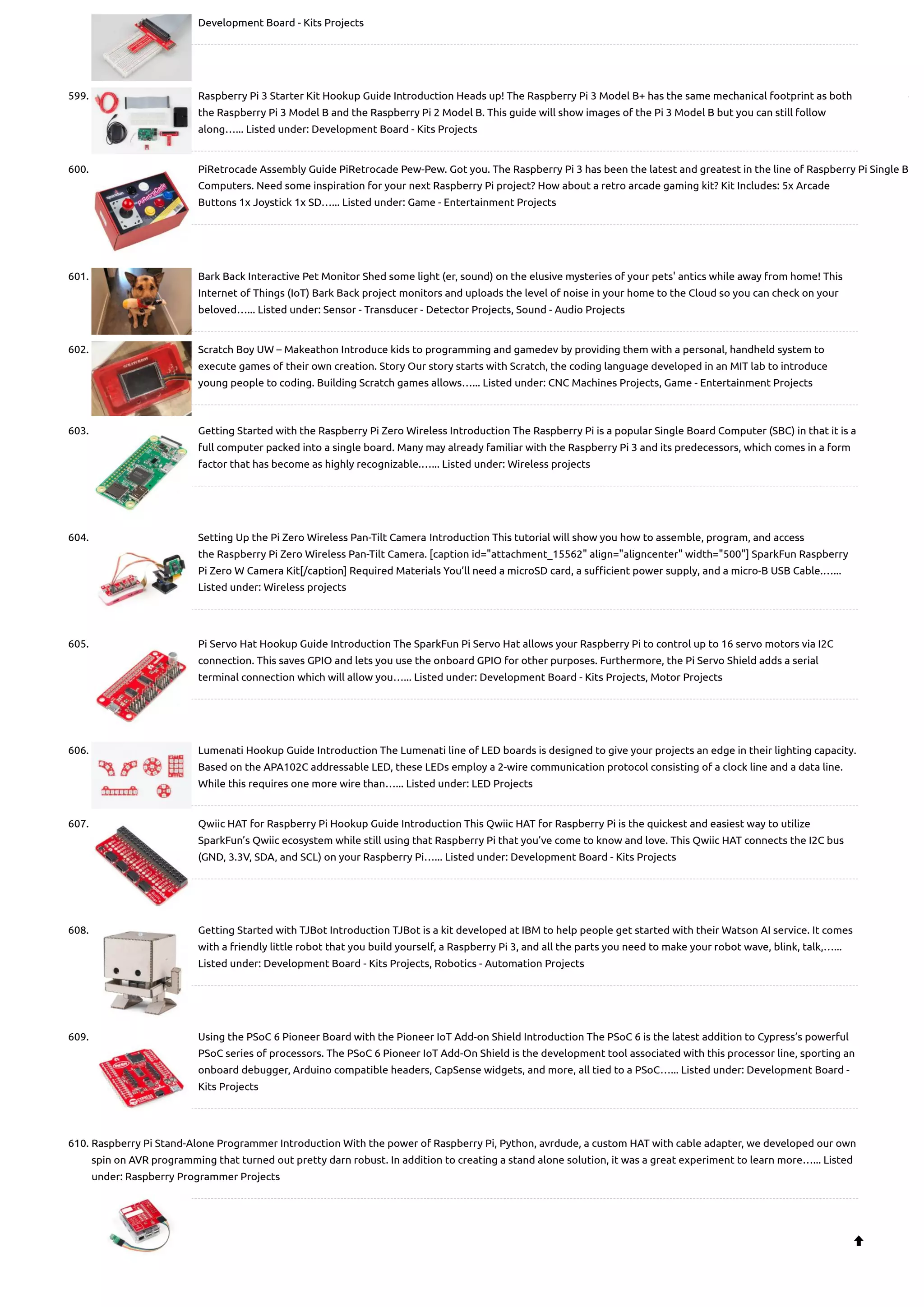 Development Board - Kits Projects 599. Raspberry Pi 3 Starter Kit Hookup Guide Introduction Heads up! The Raspberry Pi 3 Model B+ has the same mechanical footprint as both the Raspberry Pi 3 Model B and the Raspberry Pi 2 Model B. This guide will show images of the Pi 3 Model B but you can still follow along…... Listed under: Development Board - Kits Projects 600. PiRetrocade Assembly Guide PiRetrocade Pew-Pew. Got you. The Raspberry Pi 3 has been the latest and greatest in the line of Raspberry Pi Single B Computers. Need some inspiration for your next Raspberry Pi project? How about a retro arcade gaming kit? Kit Includes: 5x Arcade Buttons 1x Joystick 1x SD…... Listed under: Game - Entertainment Projects 601. Bark Back Interactive Pet Monitor Shed some light (er, sound) on the elusive mysteries of your pets' antics while away from home! This Internet of Things (IoT) Bark Back project monitors and uploads the level of noise in your home to the Cloud so you can check on your beloved…... Listed under: Sensor - Transducer - Detector Projects, Sound - Audio Projects 602. Scratch Boy UW – Makeathon Introduce kids to programming and gamedev by providing them with a personal, handheld system to execute games of their own creation. Story Our story starts with Scratch, the coding language developed in an MIT lab to introduce young people to coding. Building Scratch games allows…... Listed under: CNC Machines Projects, Game - Entertainment Projects 603. Getting Started with the Raspberry Pi Zero Wireless Introduction The Raspberry Pi is a popular Single Board Computer (SBC) in that it is a full computer packed into a single board. Many may already familiar with the Raspberry Pi 3 and its predecessors, which comes in a form factor that has become as highly recognizable.…... Listed under: Wireless projects 604. Setting Up the Pi Zero Wireless Pan-Tilt Camera Introduction This tutorial will show you how to assemble, program, and access the Raspberry Pi Zero Wireless Pan-Tilt Camera. [caption id="attachment_15562" align="aligncenter" width="500"] SparkFun Raspberry Pi Zero W Camera Kit[/caption] Required Materials You’ll need a microSD card, a sufficient power supply, and a micro-B USB Cable.…... Listed under: Wireless projects 605. Pi Servo Hat Hookup Guide Introduction The SparkFun Pi Servo Hat allows your Raspberry Pi to control up to 16 servo motors via I2C connection. This saves GPIO and lets you use the onboard GPIO for other purposes. Furthermore, the Pi Servo Shield adds a serial terminal connection which will allow you…... Listed under: Development Board - Kits Projects, Motor Projects 606. Lumenati Hookup Guide Introduction The Lumenati line of LED boards is designed to give your projects an edge in their lighting capacity. Based on the APA102C addressable LED, these LEDs employ a 2-wire communication protocol consisting of a clock line and a data line. While this requires one more wire than…... Listed under: LED Projects 607. Qwiic HAT for Raspberry Pi Hookup Guide Introduction This Qwiic HAT for Raspberry Pi is the quickest and easiest way to utilize SparkFun’s Qwiic ecosystem while still using that Raspberry Pi that you’ve come to know and love. This Qwiic HAT connects the I2C bus (GND, 3.3V, SDA, and SCL) on your Raspberry Pi…... Listed under: Development Board - Kits Projects 608. Getting Started with TJBot Introduction TJBot is a kit developed at IBM to help people get started with their Watson AI service. It comes with a friendly little robot that you build yourself, a Raspberry Pi 3, and all the parts you need to make your robot wave, blink, talk,…... Listed under: Development Board - Kits Projects, Robotics - Automation Projects 609. Using the PSoC 6 Pioneer Board with the Pioneer IoT Add-on Shield Introduction The PSoC 6 is the latest addition to Cypress’s powerful PSoC series of processors. The PSoC 6 Pioneer IoT Add-On Shield is the development tool associated with this processor line, sporting an onboard debugger, Arduino compatible headers, CapSense widgets, and more, all tied to a PSoC…... Listed under: Development Board - Kits Projects 610. Raspberry Pi Stand-Alone Programmer Introduction With the power of Raspberry Pi, Python, avrdude, a custom HAT with cable adapter, we developed our own spin on AVR programming that turned out pretty darn robust. In addition to creating a stand alone solution, it was a great experiment to learn more…... Listed under: Raspberry Programmer Projects  