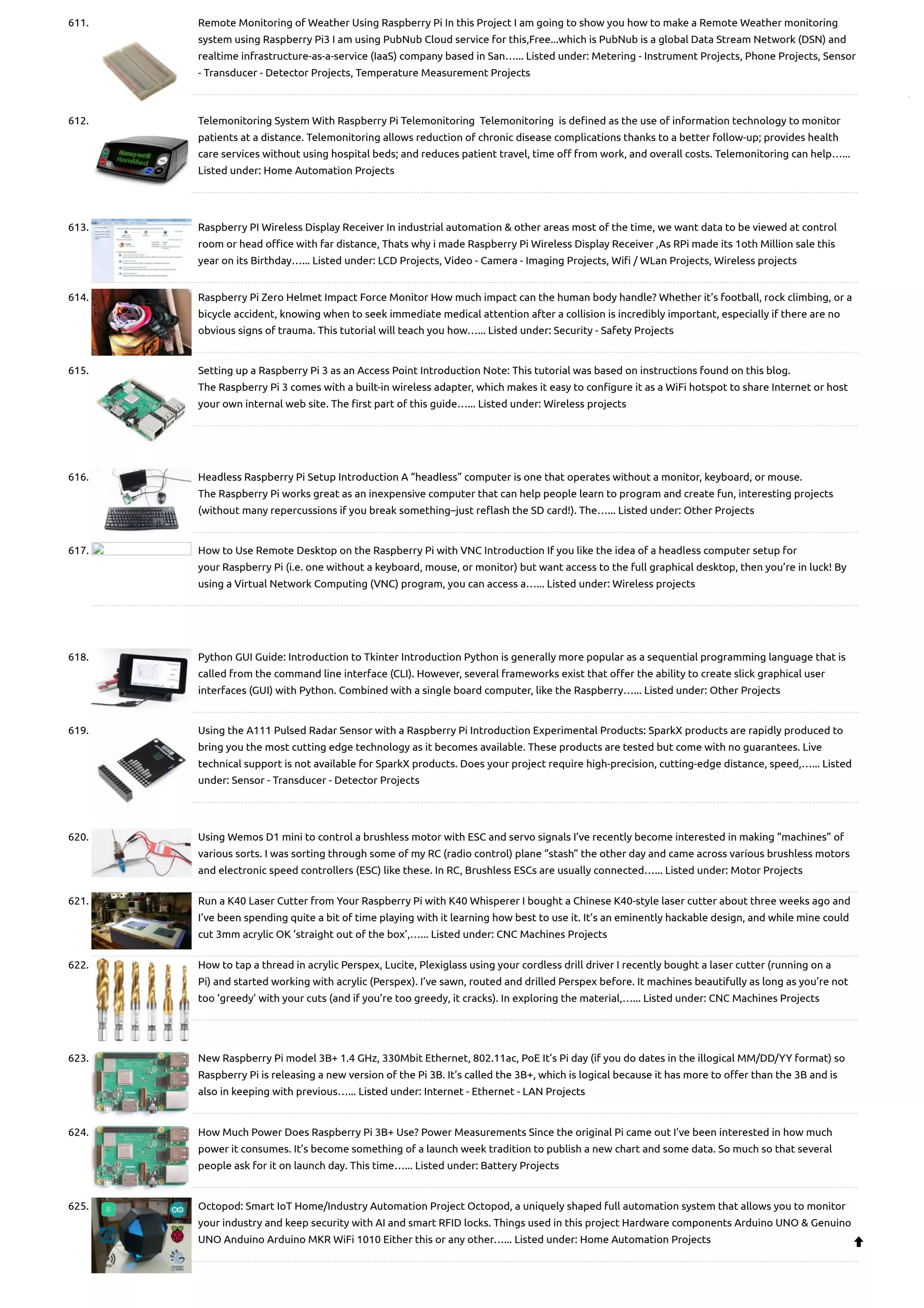 611. Remote Monitoring of Weather Using Raspberry Pi In this Project I am going to show you how to make a Remote Weather monitoring system using Raspberry Pi3 I am using PubNub Cloud service for this,Free...which is PubNub is a global Data Stream Network (DSN) and realtime infrastructure-as-a-service (IaaS) company based in San…... Listed under: Metering - Instrument Projects, Phone Projects, Sensor - Transducer - Detector Projects, Temperature Measurement Projects 612. Telemonitoring System With Raspberry Pi Telemonitoring  Telemonitoring  is defined as the use of information technology to monitor patients at a distance. Telemonitoring allows reduction of chronic disease complications thanks to a better follow-up; provides health care services without using hospital beds; and reduces patient travel, time off from work, and overall costs. Telemonitoring can help…... Listed under: Home Automation Projects 613. Raspberry PI Wireless Display Receiver In industrial automation & other areas most of the time, we want data to be viewed at control room or head office with far distance, Thats why i made Raspberry Pi Wireless Display Receiver ,As RPi made its 1oth Million sale this year on its Birthday…... Listed under: LCD Projects, Video - Camera - Imaging Projects, Wifi / WLan Projects, Wireless projects 614. Raspberry Pi Zero Helmet Impact Force Monitor How much impact can the human body handle? Whether it’s football, rock climbing, or a bicycle accident, knowing when to seek immediate medical attention after a collision is incredibly important, especially if there are no obvious signs of trauma. This tutorial will teach you how…... Listed under: Security - Safety Projects 615. Setting up a Raspberry Pi 3 as an Access Point Introduction Note: This tutorial was based on instructions found on this blog. The Raspberry Pi 3 comes with a built-in wireless adapter, which makes it easy to configure it as a WiFi hotspot to share Internet or host your own internal web site. The first part of this guide…... Listed under: Wireless projects 616. Headless Raspberry Pi Setup Introduction A “headless” computer is one that operates without a monitor, keyboard, or mouse. The Raspberry Pi works great as an inexpensive computer that can help people learn to program and create fun, interesting projects (without many repercussions if you break something–just reflash the SD card!). The…... Listed under: Other Projects 617. How to Use Remote Desktop on the Raspberry Pi with VNC Introduction If you like the idea of a headless computer setup for your Raspberry Pi (i.e. one without a keyboard, mouse, or monitor) but want access to the full graphical desktop, then you’re in luck! By using a Virtual Network Computing (VNC) program, you can access a…... Listed under: Wireless projects 618. Python GUI Guide: Introduction to Tkinter Introduction Python is generally more popular as a sequential programming language that is called from the command line interface (CLI). However, several frameworks exist that offer the ability to create slick graphical user interfaces (GUI) with Python. Combined with a single board computer, like the Raspberry…... Listed under: Other Projects 619. Using the A111 Pulsed Radar Sensor with a Raspberry Pi Introduction Experimental Products: SparkX products are rapidly produced to bring you the most cutting edge technology as it becomes available. These products are tested but come with no guarantees. Live technical support is not available for SparkX products. Does your project require high-precision, cutting-edge distance, speed,…... Listed under: Sensor - Transducer - Detector Projects 620. Using Wemos D1 mini to control a brushless motor with ESC and servo signals I’ve recently become interested in making “machines” of various sorts. I was sorting through some of my RC (radio control) plane “stash” the other day and came across various brushless motors and electronic speed controllers (ESC) like these. In RC, Brushless ESCs are usually connected…... Listed under: Motor Projects 621. Run a K40 Laser Cutter from Your Raspberry Pi with K40 Whisperer I bought a Chinese K40-style laser cutter about three weeks ago and I’ve been spending quite a bit of time playing with it learning how best to use it. It’s an eminently hackable design, and while mine could cut 3mm acrylic OK ‘straight out of the box’,…... Listed under: CNC Machines Projects 622. How to tap a thread in acrylic Perspex, Lucite, Plexiglass using your cordless drill driver I recently bought a laser cutter (running on a Pi) and started working with acrylic (Perspex). I’ve sawn, routed and drilled Perspex before. It machines beautifully as long as you’re not too ‘greedy’ with your cuts (and if you’re too greedy, it cracks). In exploring the material,…... Listed under: CNC Machines Projects 623. New Raspberry Pi model 3B+ 1.4 GHz, 330Mbit Ethernet, 802.11ac, PoE It’s Pi day (if you do dates in the illogical MM/DD/YY format) so Raspberry Pi is releasing a new version of the Pi 3B. It’s called the 3B+, which is logical because it has more to offer than the 3B and is also in keeping with previous…... Listed under: Internet - Ethernet - LAN Projects 624. How Much Power Does Raspberry Pi 3B+ Use? Power Measurements Since the original Pi came out I’ve been interested in how much power it consumes. It’s become something of a launch week tradition to publish a new chart and some data. So much so that several people ask for it on launch day. This time…... Listed under: Battery Projects 625. Octopod: Smart IoT Home/Industry Automation Project Octopod, a uniquely shaped full automation system that allows you to monitor your industry and keep security with AI and smart RFID locks. Things used in this project Hardware components Arduino UNO & Genuino UNO Anduino Arduino MKR WiFi 1010 Either this or any other…... Listed under: Home Automation Projects  