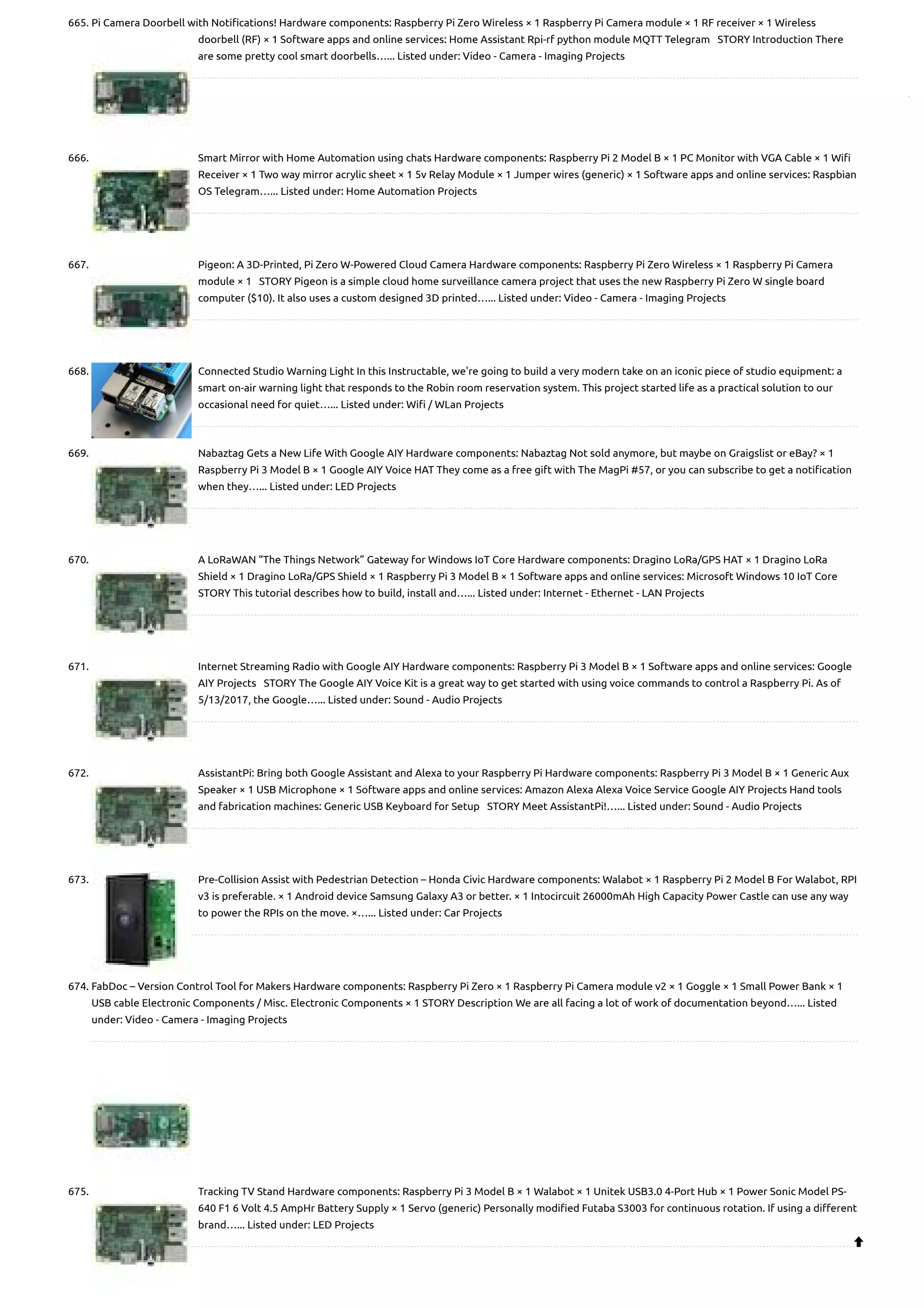 665. Pi Camera Doorbell with Notifications! Hardware components: Raspberry Pi Zero Wireless × 1 Raspberry Pi Camera module × 1 RF receiver × 1 Wireless doorbell (RF) × 1 Software apps and online services: Home Assistant Rpi-rf python module MQTT Telegram   STORY Introduction There are some pretty cool smart doorbells…... Listed under: Video - Camera - Imaging Projects 666. Smart Mirror with Home Automation using chats Hardware components: Raspberry Pi 2 Model B × 1 PC Monitor with VGA Cable × 1 Wifi Receiver × 1 Two way mirror acrylic sheet × 1 5v Relay Module × 1 Jumper wires (generic) × 1 Software apps and online services: Raspbian OS Telegram…... Listed under: Home Automation Projects 667. Pigeon: A 3D-Printed, Pi Zero W-Powered Cloud Camera Hardware components: Raspberry Pi Zero Wireless × 1 Raspberry Pi Camera module × 1   STORY Pigeon is a simple cloud home surveillance camera project that uses the new Raspberry Pi Zero W single board computer ($10). It also uses a custom designed 3D printed…... Listed under: Video - Camera - Imaging Projects 668. Connected Studio Warning Light In this Instructable, we're going to build a very modern take on an iconic piece of studio equipment: a smart on-air warning light that responds to the Robin room reservation system. This project started life as a practical solution to our occasional need for quiet…... Listed under: Wifi / WLan Projects 669. Nabaztag Gets a New Life With Google AIY Hardware components: Nabaztag Not sold anymore, but maybe on Graigslist or eBay? × 1 Raspberry Pi 3 Model B × 1 Google AIY Voice HAT They come as a free gift with The MagPi #57, or you can subscribe to get a notification when they…... Listed under: LED Projects 670. A LoRaWAN “The Things Network” Gateway for Windows IoT Core Hardware components: Dragino LoRa/GPS HAT × 1 Dragino LoRa Shield × 1 Dragino LoRa/GPS Shield × 1 Raspberry Pi 3 Model B × 1 Software apps and online services: Microsoft Windows 10 IoT Core     STORY This tutorial describes how to build, install and…... Listed under: Internet - Ethernet - LAN Projects 671. Internet Streaming Radio with Google AIY Hardware components: Raspberry Pi 3 Model B × 1 Software apps and online services: Google AIY Projects   STORY The Google AIY Voice Kit is a great way to get started with using voice commands to control a Raspberry Pi. As of 5/13/2017, the Google…... Listed under: Sound - Audio Projects 672. AssistantPi: Bring both Google Assistant and Alexa to your Raspberry Pi Hardware components: Raspberry Pi 3 Model B × 1 Generic Aux Speaker × 1 USB Microphone × 1 Software apps and online services: Amazon Alexa Alexa Voice Service Google AIY Projects Hand tools and fabrication machines: Generic USB Keyboard for Setup   STORY Meet AssistantPi!…... Listed under: Sound - Audio Projects 673. Pre-Collision Assist with Pedestrian Detection – Honda Civic Hardware components: Walabot × 1 Raspberry Pi 2 Model B For Walabot, RPI v3 is preferable. × 1 Android device Samsung Galaxy A3 or better. × 1 Intocircuit 26000mAh High Capacity Power Castle can use any way to power the RPIs on the move. ×…... Listed under: Car Projects 674. FabDoc – Version Control Tool for Makers Hardware components: Raspberry Pi Zero × 1 Raspberry Pi Camera module v2 × 1 Goggle × 1 Small Power Bank × 1 USB cable Electronic Components / Misc. Electronic Components × 1 STORY Description We are all facing a lot of work of documentation beyond…... Listed under: Video - Camera - Imaging Projects 675. Tracking TV Stand Hardware components: Raspberry Pi 3 Model B × 1 Walabot × 1 Unitek USB3.0 4-Port Hub × 1 Power Sonic Model PS- 640 F1 6 Volt 4.5 AmpHr Battery Supply × 1 Servo (generic) Personally modified Futaba S3003 for continuous rotation. If using a different brand…... Listed under: LED Projects  