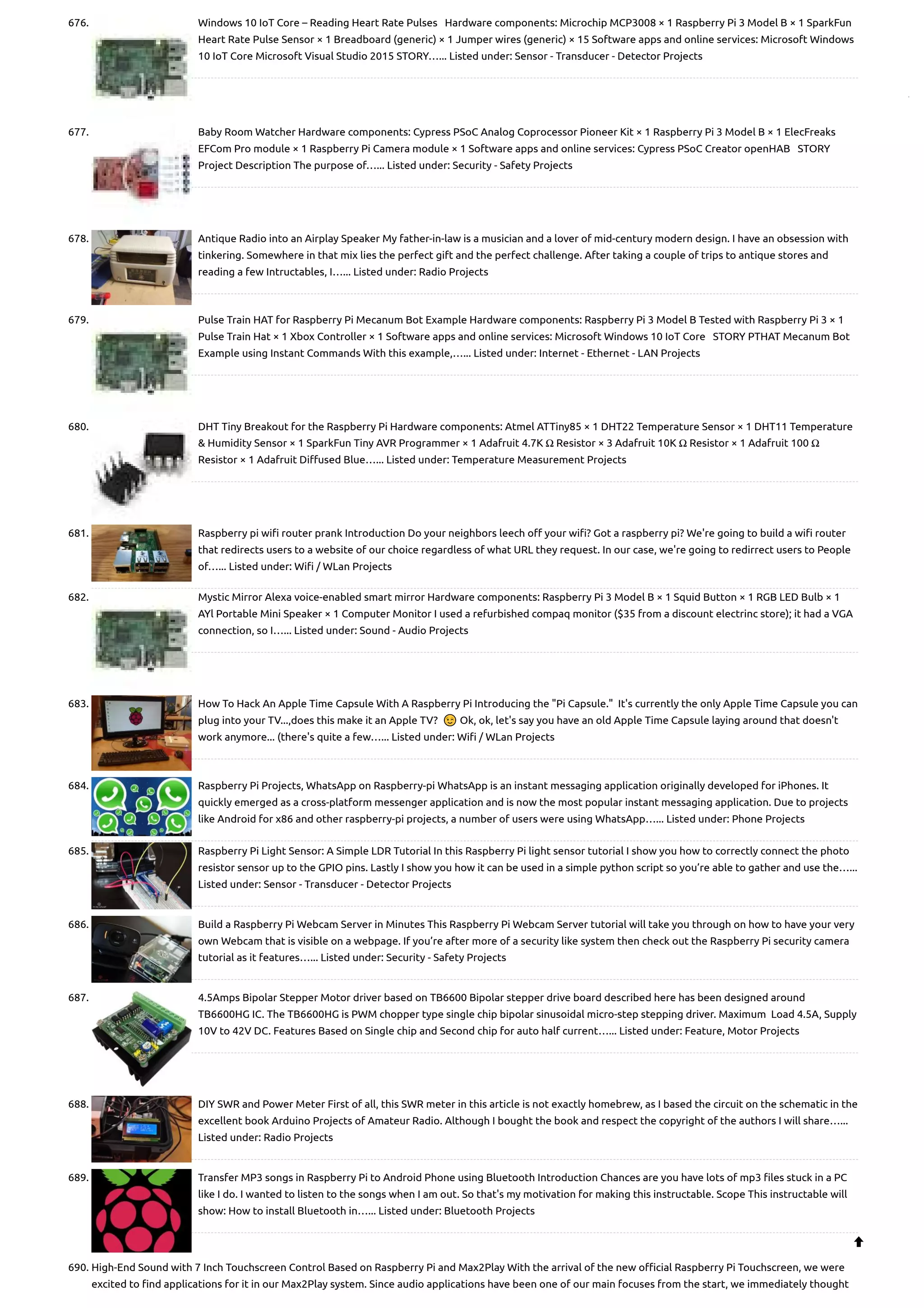 676. Windows 10 IoT Core – Reading Heart Rate Pulses   Hardware components: Microchip MCP3008 × 1 Raspberry Pi 3 Model B × 1 SparkFun Heart Rate Pulse Sensor × 1 Breadboard (generic) × 1 Jumper wires (generic) × 15 Software apps and online services: Microsoft Windows 10 IoT Core Microsoft Visual Studio 2015 STORY…... Listed under: Sensor - Transducer - Detector Projects 677. Baby Room Watcher Hardware components: Cypress PSoC Analog Coprocessor Pioneer Kit × 1 Raspberry Pi 3 Model B × 1 ElecFreaks EFCom Pro module × 1 Raspberry Pi Camera module × 1 Software apps and online services: Cypress PSoC Creator openHAB   STORY Project Description The purpose of…... Listed under: Security - Safety Projects 678. Antique Radio into an Airplay Speaker My father-in-law is a musician and a lover of mid-century modern design. I have an obsession with tinkering. Somewhere in that mix lies the perfect gift and the perfect challenge. After taking a couple of trips to antique stores and reading a few Intructables, I…... Listed under: Radio Projects 679. Pulse Train HAT for Raspberry Pi Mecanum Bot Example Hardware components: Raspberry Pi 3 Model B Tested with Raspberry Pi 3 × 1 Pulse Train Hat × 1 Xbox Controller × 1 Software apps and online services: Microsoft Windows 10 IoT Core   STORY PTHAT Mecanum Bot Example using Instant Commands With this example,…... Listed under: Internet - Ethernet - LAN Projects 680. DHT Tiny Breakout for the Raspberry Pi Hardware components: Atmel ATTiny85 × 1 DHT22 Temperature Sensor × 1 DHT11 Temperature & Humidity Sensor × 1 SparkFun Tiny AVR Programmer × 1 Adafruit 4.7K Ω Resistor × 3 Adafruit 10K Ω Resistor × 1 Adafruit 100 Ω Resistor × 1 Adafruit Diffused Blue…... Listed under: Temperature Measurement Projects 681. Raspberry pi wifi router prank Introduction Do your neighbors leech off your wifi? Got a raspberry pi? We're going to build a wifi router that redirects users to a website of our choice regardless of what URL they request. In our case, we're going to redirrect users to People of…... Listed under: Wifi / WLan Projects 682. Mystic Mirror Alexa voice-enabled smart mirror Hardware components: Raspberry Pi 3 Model B × 1 Squid Button × 1 RGB LED Bulb × 1 AYl Portable Mini Speaker × 1 Computer Monitor I used a refurbished compaq monitor ($35 from a discount electrinc store); it had a VGA connection, so I…... Listed under: Sound - Audio Projects 683. How To Hack An Apple Time Capsule With A Raspberry Pi Introducing the "Pi Capsule."  It's currently the only Apple Time Capsule you can plug into your TV...,does this make it an Apple TV?  😉 Ok, ok, let's say you have an old Apple Time Capsule laying around that doesn't work anymore... (there's quite a few…... Listed under: Wifi / WLan Projects 684. Raspberry Pi Projects, WhatsApp on Raspberry-pi WhatsApp is an instant messaging application originally developed for iPhones. It quickly emerged as a cross-platform messenger application and is now the most popular instant messaging application. Due to projects like Android for x86 and other raspberry-pi projects, a number of users were using WhatsApp…... Listed under: Phone Projects 685. Raspberry Pi Light Sensor: A Simple LDR Tutorial In this Raspberry Pi light sensor tutorial I show you how to correctly connect the photo resistor sensor up to the GPIO pins. Lastly I show you how it can be used in a simple python script so you’re able to gather and use the…... Listed under: Sensor - Transducer - Detector Projects 686. Build a Raspberry Pi Webcam Server in Minutes This Raspberry Pi Webcam Server tutorial will take you through on how to have your very own Webcam that is visible on a webpage. If you’re after more of a security like system then check out the Raspberry Pi security camera tutorial as it features…... Listed under: Security - Safety Projects 687. 4.5Amps Bipolar Stepper Motor driver based on TB6600 Bipolar stepper drive board described here has been designed around TB6600HG IC. The TB6600HG is PWM chopper type single chip bipolar sinusoidal micro-step stepping driver. Maximum  Load 4.5A, Supply 10V to 42V DC. Features Based on Single chip and Second chip for auto half current…... Listed under: Feature, Motor Projects 688. DIY SWR and Power Meter First of all, this SWR meter in this article is not exactly homebrew, as I based the circuit on the schematic in the excellent book Arduino Projects of Amateur Radio. Although I bought the book and respect the copyright of the authors I will share…... Listed under: Radio Projects 689. Transfer MP3 songs in Raspberry Pi to Android Phone using Bluetooth Introduction Chances are you have lots of mp3 files stuck in a PC like I do. I wanted to listen to the songs when I am out. So that's my motivation for making this instructable. Scope This instructable will show: How to install Bluetooth in…... Listed under: Bluetooth Projects 690. High-End Sound with 7 Inch Touchscreen Control Based on Raspberry Pi and Max2Play With the arrival of the new official Raspberry Pi Touchscreen, we were excited to find applications for it in our Max2Play system. Since audio applications have been one of our main focuses from the start, we immediately thought  