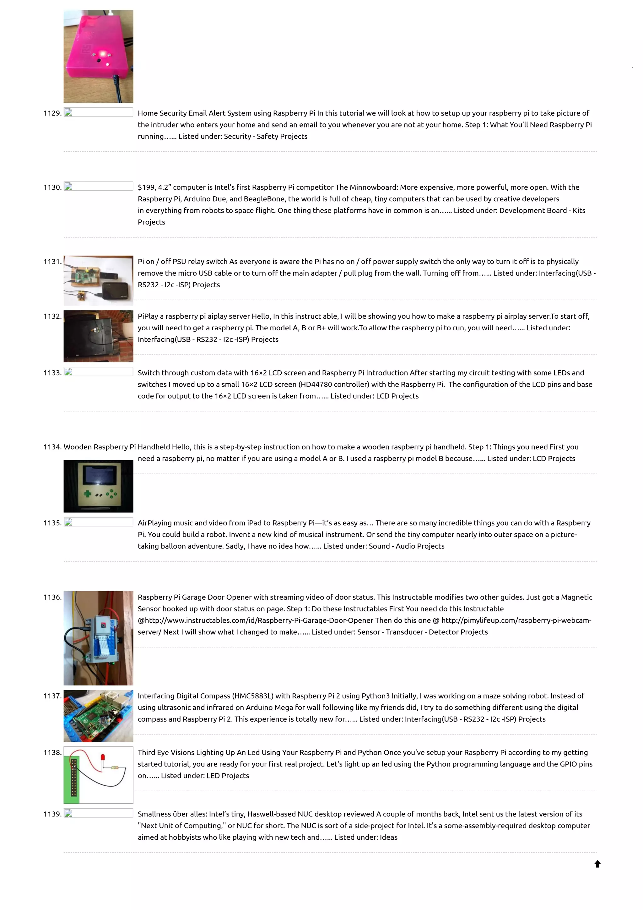 1129. Home Security Email Alert System using Raspberry Pi In this tutorial we will look at how to setup up your raspberry pi to take picture of the intruder who enters your home and send an email to you whenever you are not at your home. Step 1: What You’ll Need Raspberry Pi running…... Listed under: Security - Safety Projects 1130. $199, 4.2” computer is Intel’s first Raspberry Pi competitor The Minnowboard: More expensive, more powerful, more open. With the Raspberry Pi, Arduino Due, and BeagleBone, the world is full of cheap, tiny computers that can be used by creative developers in everything from robots to space flight. One thing these platforms have in common is an…... Listed under: Development Board - Kits Projects 1131. Pi on / off PSU relay switch As everyone is aware the Pi has no on / off power supply switch the only way to turn it off is to physically remove the micro USB cable or to turn off the main adapter / pull plug from the wall. Turning off from…... Listed under: Interfacing(USB - RS232 - I2c -ISP) Projects 1132. PiPlay a raspberry pi aiplay server Hello, In this instruct able, I will be showing you how to make a raspberry pi airplay server.To start off, you will need to get a raspberry pi. The model A, B or B+ will work.To allow the raspberry pi to run, you will need…... Listed under: Interfacing(USB - RS232 - I2c -ISP) Projects 1133. Switch through custom data with 16×2 LCD screen and Raspberry Pi Introduction After starting my circuit testing with some LEDs and switches I moved up to a small 16×2 LCD screen (HD44780 controller) with the Raspberry Pi.  The configuration of the LCD pins and base code for output to the 16×2 LCD screen is taken from…... Listed under: LCD Projects 1134. Wooden Raspberry Pi Handheld Hello, this is a step-by-step instruction on how to make a wooden raspberry pi handheld. Step 1: Things you need First you need a raspberry pi, no matter if you are using a model A or B. I used a raspberry pi model B because…... Listed under: LCD Projects 1135. AirPlaying music and video from iPad to Raspberry Pi—it’s as easy as… There are so many incredible things you can do with a Raspberry Pi. You could build a robot. Invent a new kind of musical instrument. Or send the tiny computer nearly into outer space on a picture- taking balloon adventure. Sadly, I have no idea how…... Listed under: Sound - Audio Projects 1136. Raspberry Pi Garage Door Opener with streaming video of door status. This Instructable modifies two other guides. Just got a Magnetic Sensor hooked up with door status on page. Step 1: Do these Instructables First You need do this Instructable @http://www.instructables.com/id/Raspberry-Pi-Garage-Door-Opener Then do this one @ http://pimylifeup.com/raspberry-pi-webcam- server/ Next I will show what I changed to make…... Listed under: Sensor - Transducer - Detector Projects 1137. Interfacing Digital Compass (HMC5883L) with Raspberry Pi 2 using Python3 Initially, I was working on a maze solving robot. Instead of using ultrasonic and infrared on Arduino Mega for wall following like my friends did, I try to do something different using the digital compass and Raspberry Pi 2. This experience is totally new for…... Listed under: Interfacing(USB - RS232 - I2c -ISP) Projects 1138. Third Eye Visions Lighting Up An Led Using Your Raspberry Pi and Python Once you've setup your Raspberry Pi according to my getting started tutorial, you are ready for your first real project. Let's light up an led using the Python programming language and the GPIO pins on…... Listed under: LED Projects 1139. Smallness über alles: Intel’s tiny, Haswell-based NUC desktop reviewed A couple of months back, Intel sent us the latest version of its "Next Unit of Computing," or NUC for short. The NUC is sort of a side-project for Intel. It's a some-assembly-required desktop computer aimed at hobbyists who like playing with new tech and…... Listed under: Ideas  