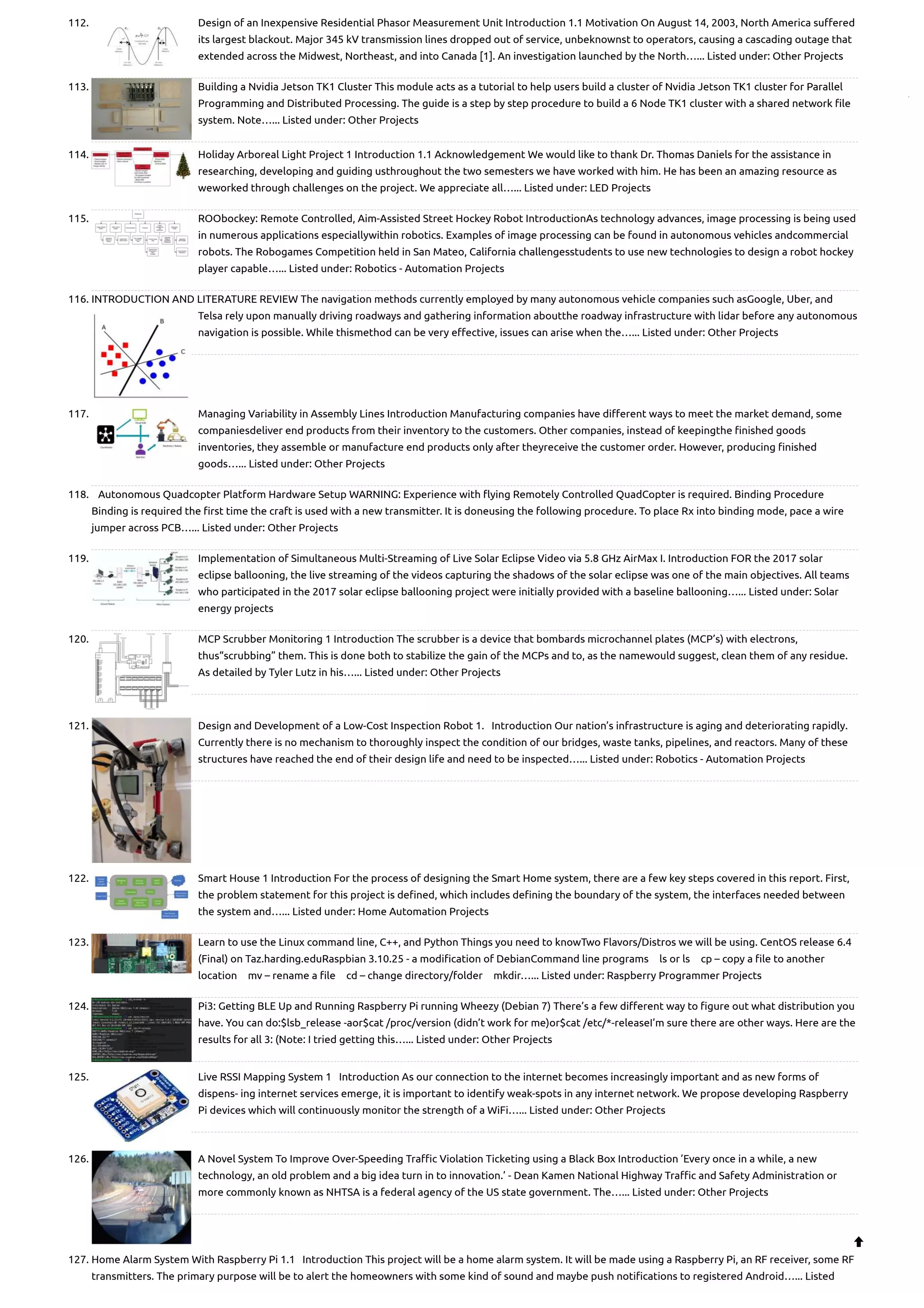 112. Design of an Inexpensive Residential Phasor Measurement Unit Introduction 1.1 Motivation On August 14, 2003, North America suffered its largest blackout. Major 345 kV transmission lines dropped out of service, unbeknownst to operators, causing a cascading outage that extended across the Midwest, Northeast, and into Canada [1]. An investigation launched by the North…... Listed under: Other Projects 113. Building a Nvidia Jetson TK1 Cluster This module acts as a tutorial to help users build a cluster of Nvidia Jetson TK1 cluster for Parallel Programming and Distributed Processing. The guide is a step by step procedure to build a 6 Node TK1 cluster with a shared network file system. Note…... Listed under: Other Projects 114. Holiday Arboreal Light Project 1 Introduction 1.1 Acknowledgement We would like to thank Dr. Thomas Daniels for the assistance in researching, developing and guiding usthroughout the two semesters we have worked with him. He has been an amazing resource as weworked through challenges on the project. We appreciate all…... Listed under: LED Projects 115. ROObockey: Remote Controlled, Aim-Assisted Street Hockey Robot IntroductionAs technology advances, image processing is being used in numerous applications especiallywithin robotics. Examples of image processing can be found in autonomous vehicles andcommercial robots. The Robogames Competition held in San Mateo, California challengesstudents to use new technologies to design a robot hockey player capable…... Listed under: Robotics - Automation Projects 116. INTRODUCTION AND LITERATURE REVIEW The navigation methods currently employed by many autonomous vehicle companies such asGoogle, Uber, and Telsa rely upon manually driving roadways and gathering information aboutthe roadway infrastructure with lidar before any autonomous navigation is possible. While thismethod can be very effective, issues can arise when the…... Listed under: Other Projects 117. Managing Variability in Assembly Lines Introduction Manufacturing companies have different ways to meet the market demand, some companiesdeliver end products from their inventory to the customers. Other companies, instead of keepingthe finished goods inventories, they assemble or manufacture end products only after theyreceive the customer order. However, producing finished goods…... Listed under: Other Projects 118. Autonomous Quadcopter Platform Hardware Setup WARNING: Experience with flying Remotely Controlled Quad­ Copter is required. Binding Procedure Binding is required the first time the craft is used with a new transmitter. It is doneusing the following procedure. To place Rx into binding mode, pace a wire jumper across PCB…... Listed under: Other Projects 119. Implementation of Simultaneous Multi-Streaming of Live Solar Eclipse Video via 5.8 GHz AirMax I. Introduction FOR the 2017 solar eclipse ballooning, the live streaming of the videos capturing the shadows of the solar eclipse was one of the main objectives. All teams who participated in the 2017 solar eclipse ballooning project were initially provided with a baseline ballooning…... Listed under: Solar energy projects 120. MCP Scrubber Monitoring 1 Introduction The scrubber is a device that bombards microchannel plates (MCP’s) with electrons, thus“scrubbing” them. This is done both to stabilize the gain of the MCPs and to, as the namewould suggest, clean them of any residue. As detailed by Tyler Lutz in his…... Listed under: Other Projects 121. Design and Development of a Low-Cost Inspection Robot 1.   Introduction Our nation’s infrastructure is aging and deteriorating rapidly. Currently there is no mechanism to thoroughly inspect the condition of our bridges, waste tanks, pipelines, and reactors. Many of these structures have reached the end of their design life and need to be inspected…... Listed under: Robotics - Automation Projects 122. Smart House 1 Introduction For the process of designing the Smart Home system, there are a few key steps covered in this report. First, the problem statement for this project is defined, which includes defining the boundary of the system, the interfaces needed between the system and…... Listed under: Home Automation Projects 123. Learn to use the Linux command line, C++, and Python Things you need to knowTwo Flavors/Distros we will be using. CentOS release 6.4 (Final) on Taz.harding.eduRaspbian 3.10.25 - a modification of DebianCommand line programs ls or ls cp – copy a file to another location mv – rename a file cd – change directory/folder mkdir…... Listed under: Raspberry Programmer Projects 124. Pi3: Getting BLE Up and Running Raspberry Pi running Wheezy (Debian 7) There’s a few different way to figure out what distribution you have. You can do:$lsb_release -aor$cat /proc/version (didn’t work for me)or$cat /etc/*-releaseI’m sure there are other ways. Here are the results for all 3: (Note: I tried getting this…... Listed under: Other Projects 125. Live RSSI Mapping System 1   Introduction As our connection to the internet becomes increasingly important and as new forms of dispens- ing internet services emerge, it is important to identify weak-spots in any internet network. We propose developing Raspberry Pi devices which will continuously monitor the strength of a WiFi…... Listed under: Other Projects 126. A Novel System To Improve Over-Speeding Traffic Violation Ticketing using a Black Box Introduction ’Every once in a while, a new technology, an old problem and a big idea turn in to innovation.’ - Dean Kamen National Highway Traffic and Safety Administration or more commonly known as NHTSA is a federal agency of the US state government. The…... Listed under: Other Projects 127. Home Alarm System With Raspberry Pi 1.1   Introduction This project will be a home alarm system. It will be made using a Raspberry Pi, an RF receiver, some RF transmitters. The primary purpose will be to alert the homeowners with some kind of sound and maybe push notifications to registered Android…... Listed  