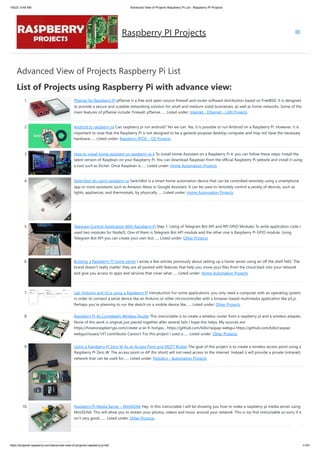1/6/23, 9:48 AM Advanced View of Projects Raspberry Pi List - Raspberry PI Projects
https://projects-raspberry.com/advanced-view-of-projects-raspberry-pi-list/ 1/181
Advanced View of Projects Raspberry Pi List
List of Projects using Raspberry Pi with advance view:
1. Pfsense for Raspberry PI pfSense is a free and open-source firewall and router software distribution based on FreeBSD. It is designed
to provide a secure and scalable networking solution for small and medium-sized businesses, as well as home networks. Some of the
main features of pfSense include: Firewall: pfSense…... Listed under: Internet - Ethernet - LAN Projects
2. Android to raspberry pi Can raspberry pi run android? Yes we can. Yes, it is possible to run Android on a Raspberry Pi. However, it is
important to note that the Raspberry Pi is not designed to be a general-purpose desktop computer and may not have the necessary
hardware…... Listed under: Raspberry RTOS – OS Projects
3. How to install home assistant on raspberry pi 4 To install Home Assistant on a Raspberry Pi 4, you can follow these steps: Install the
latest version of Raspbian on your Raspberry Pi. You can download Raspbian from the official Raspberry Pi website and install it using
a tool such as Etcher. Once Raspbian is…... Listed under: Home Automation Projects
4. Switchbot diy using raspberry pi SwitchBot is a smart home automation device that can be controlled remotely using a smartphone
app or voice assistants such as Amazon Alexa or Google Assistant. It can be used to remotely control a variety of devices, such as
lights, appliances, and thermostats, by physically…... Listed under: Home Automation Projects
5. Telegram Control Application With Raspberry Pi Step 1: Using of Telegram Bot API and RPI GPIO Modules To write application code I
used two modules for NodeJS. One of them is Telegram Bot API module and the other one is Raspberry Pi GPIO module. Using
Telegram Bot API you can create your own bot…... Listed under: Other Projects
6. Building a Raspberry PI home server I wrote a few articles previously about setting up a home server using an off the shelf NAS. The
brand doesn’t really matter: they are all packed with features that help you move your files from the cloud back into your network
and give you access to apps and services that cover what…... Listed under: Home Automation Projects
7. Lab: Arduino and p5.js using a Raspberry Pi Introduction For some applications, you only need a computer with an operating system
in order to connect a serial device like an Arduino or other microcontroller with a browser-based multimedia application like p5.js.
Perhaps you’re planning to run the sketch on a mobile device like…... Listed under: Other Projects
8. Raspberry Pi As Completely Wireless Router This instructable is to create a wireless router from a raspberry pi and a wireless adapter,
None of this work is original just pieced together after several fails I hope this helps. My sources are:
https://howtoraspberrypi.com/create-a-wi-fi-hotspo... https://github.com/billz/raspap-webgui https://github.com/billz/raspap-
webgui/issues/141 contributor Caxton1 For this project I used a…... Listed under: Other Projects
9. Using a Raspberry PI Zero W As an Access Point and MQTT Broker The goal of this project is to create a wireless access point using a
Raspberry PI Zero W. The access point or AP (for short) will not need access to the internet. Instead it will provide a private (intranet)
network that can be used for…... Listed under: Robotics - Automation Projects
10. Raspberry Pi Media Server – MiniDLNA Hey. In this instructable I will be showing you how to make a raspberry pi media server using
MiniDLNA. This will allow you to stream your photos, videos and music around your network. This is my first instructable so sorry if it
isn't very good.…... Listed under: Other Projects
Raspberry PI Projects
 
