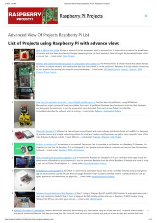 2/18/23, 9:56 AM Advanced View of Projects Raspberry Pi List - Raspberry PI Projects
https://projects-raspberry.com/advanced-view-of-projects-raspberry-pi-list/ 1/181
Advanced View Of Projects Raspberry Pi List
List of Projects using Raspberry Pi with advance view:
1. How to Make a Mini Fridge A fridge is a piece of kitchen equipment used to preserve food. It uses cold air to reduce the growth rate
of bacteria and slow down the chemical changes happening inside the food, keeping it fresh for longer. Big household fridges utilize
a process that…... Listed under: Other Projects
2. Neoway N58 Cellular Module basic usage n Configuration with raspberry pi The Neoway N58 is a cellular module that allows devices
to connect to cellular networks and send/receive data over the internet. It can be used with a Raspberry Pi to add cellular connectivity
to your projects. Here are the basic steps for using the Neoway…... Listed under: GPS Based Projects, Internet - Ethernet - LAN
Projects, Phone Projects
3. Poor Man’s Bi-ped Robot Controller – Using RP2040 and Micropython The Poor Man's bi-ped Robot - using RP2040 and
Micropython project consists of three instructables: Poor man's bi-pedRobot Hardware describes how to build the robot hardware
and documents the electronics to run the servos which move the robot. Poor man's bi-ped Robot Controller(this
instructable) describes the software which is running…... Listed under: Robotics - Automation Projects
4. Pfsense for Raspberry PI pfSense is a free and open-source firewall and router software distribution based on FreeBSD. It is designed
to provide a secure and scalable networking solution for small and medium-sized businesses, as well as home networks. Some of the
main features of pfSense include: Firewall: pfSense…... Listed under: Internet - Ethernet - LAN Projects
5. Android to raspberry pi Can raspberry pi run android? Yes we can. Yes, it is possible to run Android on a Raspberry Pi. However, it is
important to note that the Raspberry Pi is not designed to be a general-purpose desktop computer and may not have the necessary
hardware…... Listed under: Raspberry RTOS – OS Projects
6. How to install home assistant on raspberry pi 4 To install Home Assistant on a Raspberry Pi 4, you can follow these steps: Install the
latest version of Raspbian on your Raspberry Pi. You can download Raspbian from the official Raspberry Pi website and install it using
a tool such as Etcher. Once Raspbian is…... Listed under: Home Automation Projects
7. Switchbot diy using raspberry pi SwitchBot is a smart home automation device that can be controlled remotely using a smartphone
app or voice assistants such as Amazon Alexa or Google Assistant. It can be used to remotely control a variety of devices, such as
lights, appliances, and thermostats, by physically…... Listed under: Home Automation Projects
8. Telegram Control Application With Raspberry Pi Step 1: Using of Telegram Bot API and RPI GPIO Modules To write application code I
used two modules for NodeJS. One of them is Telegram Bot API module and the other one is Raspberry Pi GPIO module. Using
Telegram Bot API you can create your own bot…... Listed under: Other Projects
9. Building a Raspberry PI home server I wrote a few articles previously about setting up a home server using an off the shelf NAS. The brand doesn’t really matter:
they are all packed with features that help you move your files from the cloud back into your network and give you access to apps and services that cover
Raspberry PI Projects
 