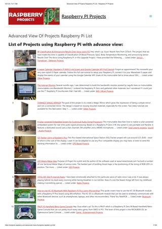 3/21/23, 10:11 AM Advanced View of Projects Raspberry Pi List - Raspberry PI Projects
https://projects-raspberry.com/advanced-view-of-projects-raspberry-pi-list/ 1/182
Advanced View Of Projects Raspberry Pi List
List of Projects using Raspberry Pi with advance view:
1. BP Classification & Announcing Results Over Voice Using Pi3 Hey, what's up, Guys! Akarsh here from CETech. This project that we
have made this time is capable of Classification Of Blood Pressure, Spo2, Body Temperature Monitoring, and announcing sensor
Results Over The Voice Using Raspberry Pi. In this Upgrade Project, I Have provided the following…... Listed under: Sensor -
Transducer - Detector Projects
2. E-paper Calendar: Raspberry Pi With E-ink Screen and Google Calendar API (Full Tutorial) Forgot an appointment? No morewith your
very own stylish E-Paper calendar. Follow this full size tutorial to setup your Raspberry Pi, connect it to your Waveshare E-paper and
display the events of your calendar using the Google Calendar API. Goals of this instructable Get to know about SSH,…... Listed under:
Other Projects
3. The Internet Monitor Several months ago, I was determined to build the bandwidth monitor posted by Legufix here on Instructables
(instructables.com/Bandwidth-Monitor). I ordered the Raspberry Pi Zero and gathered other materials, but I wondered if I could just
use the 7" Raspberry Pi touchscreen that I had left…... Listed under: Wifi / WLan Projects
4. THINNEST MAGIC MIRROR The goal of this project is to create a Magic Mirror which gives the impression of being a simple mirror
and not a connected mirror. The design is based on reusing recycled materials, especially for the screen. Two video tutorials are
available for this fabrication. Step 1:…... Listed under: Other Projects
5. A Solar-powered Embedded System for Ecological Audio Signal Processing This instructable describes how to realize a solar-powered
embedded system for real-time audio signal processing. Based on a Raspberry Pi Zero 2 W, the system is very portable and flexible. It
features a dedicated sound card, a two channels 5W amplifier and a MEMS microphone…... Listed under: Solar energy projects, Sound
- Audio Projects
6. ISS Tracker Using a Raspberry Pico This Pico-based International Space Station (ISS) Tracker project will cost around £25 ($30) - most
of which is the cost of the display I used. It can be adapted to use any Pico-compatible display you may have, or even to send the
tracking information to…... Listed under: GPS Based Projects
7. LED Matrix Metar Map Purpose of Project As a pilot and the author of the software used at www.livesectional.com I've built a number
of Live Sectional Metar Maps of various sizes. The hardest part of building those maps is the positioning of the string of RGB LED's in
position. The more…... Listed under: LED Projects
8. 1970s VEF 206 Pi Internet Radio I have been emotionally attached to this particular piece of radio since I was a kid. It was always
playing behind my back every morning while having breakfast in our kitchen. Now it's one the fewest things left from my childhood
making it something special…... Listed under: Radio Projects
9. How to Use HC-05 Bluetooth With Raspberry Pi Pico Using Micropython This guide covers how to use the HC-05 Bluetooth module
with a Raspberry Pi Pico board using MicroPython. The HC-05 is a Bluetooth module that can be used to wirelessly communicate with
other Bluetooth devices, such as smartphones, laptops, and other microcontrollers. Thank You NextPCB:…... Listed under: Bluetooth
Projects
10. PALPi V5 Handheld Retro Game Console Hey, Guys what's up? So this is PALPi which is a Raspberry Pi Zero W Based Handheld Retro
Game Console that can run pretty much every retro game, from SNES to PS1. The brain of this project is the RECALBOX OS, an
Opensource Game Console…... Listed under: Game - Entertainment Projects
Raspberry PI Projects
 