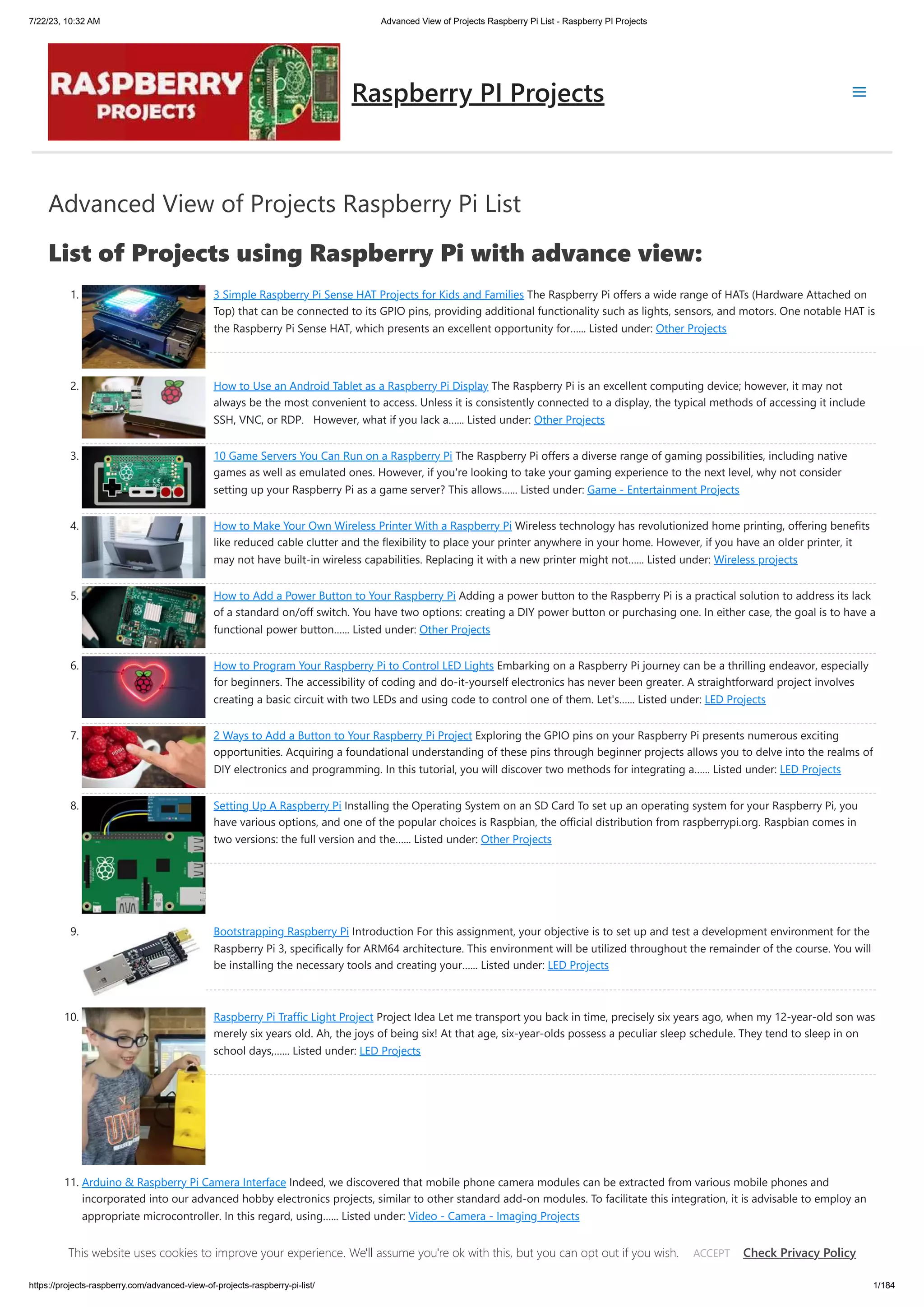 7/22/23, 10:32 AM Advanced View of Projects Raspberry Pi List - Raspberry PI Projects https://projects-raspberry.com/advanced-view-of-projects-raspberry-pi-list/ 1/184 Advanced View of Projects Raspberry Pi List List of Projects using Raspberry Pi with advance view: 1. 3 Simple Raspberry Pi Sense HAT Projects for Kids and Families The Raspberry Pi offers a wide range of HATs (Hardware Attached on Top) that can be connected to its GPIO pins, providing additional functionality such as lights, sensors, and motors. One notable HAT is the Raspberry Pi Sense HAT, which presents an excellent opportunity for…... Listed under: Other Projects 2. How to Use an Android Tablet as a Raspberry Pi Display The Raspberry Pi is an excellent computing device; however, it may not always be the most convenient to access. Unless it is consistently connected to a display, the typical methods of accessing it include SSH, VNC, or RDP. However, what if you lack a…... Listed under: Other Projects 3. 10 Game Servers You Can Run on a Raspberry Pi The Raspberry Pi offers a diverse range of gaming possibilities, including native games as well as emulated ones. However, if you're looking to take your gaming experience to the next level, why not consider setting up your Raspberry Pi as a game server? This allows…... Listed under: Game - Entertainment Projects 4. How to Make Your Own Wireless Printer With a Raspberry Pi Wireless technology has revolutionized home printing, offering benefits like reduced cable clutter and the flexibility to place your printer anywhere in your home. However, if you have an older printer, it may not have built-in wireless capabilities. Replacing it with a new printer might not…... Listed under: Wireless projects 5. How to Add a Power Button to Your Raspberry Pi Adding a power button to the Raspberry Pi is a practical solution to address its lack of a standard on/off switch. You have two options: creating a DIY power button or purchasing one. In either case, the goal is to have a functional power button…... Listed under: Other Projects 6. How to Program Your Raspberry Pi to Control LED Lights Embarking on a Raspberry Pi journey can be a thrilling endeavor, especially for beginners. The accessibility of coding and do-it-yourself electronics has never been greater. A straightforward project involves creating a basic circuit with two LEDs and using code to control one of them. Let's…... Listed under: LED Projects 7. 2 Ways to Add a Button to Your Raspberry Pi Project Exploring the GPIO pins on your Raspberry Pi presents numerous exciting opportunities. Acquiring a foundational understanding of these pins through beginner projects allows you to delve into the realms of DIY electronics and programming. In this tutorial, you will discover two methods for integrating a…... Listed under: LED Projects 8. Setting Up A Raspberry Pi Installing the Operating System on an SD Card To set up an operating system for your Raspberry Pi, you have various options, and one of the popular choices is Raspbian, the official distribution from raspberrypi.org. Raspbian comes in two versions: the full version and the…... Listed under: Other Projects 9. Bootstrapping Raspberry Pi Introduction For this assignment, your objective is to set up and test a development environment for the Raspberry Pi 3, specifically for ARM64 architecture. This environment will be utilized throughout the remainder of the course. You will be installing the necessary tools and creating your…... Listed under: LED Projects 10. Raspberry Pi Traffic Light Project Project Idea Let me transport you back in time, precisely six years ago, when my 12-year-old son was merely six years old. Ah, the joys of being six! At that age, six-year-olds possess a peculiar sleep schedule. They tend to sleep in on school days,…... Listed under: LED Projects 11. Arduino & Raspberry Pi Camera Interface Indeed, we discovered that mobile phone camera modules can be extracted from various mobile phones and incorporated into our advanced hobby electronics projects, similar to other standard add-on modules. To facilitate this integration, it is advisable to employ an appropriate microcontroller. In this regard, using…... Listed under: Video - Camera - Imaging Projects Raspberry PI Projects This website uses cookies to improve your experience. We'll assume you're ok with this, but you can opt out if you wish. Check Privacy Policy ACCEPT 