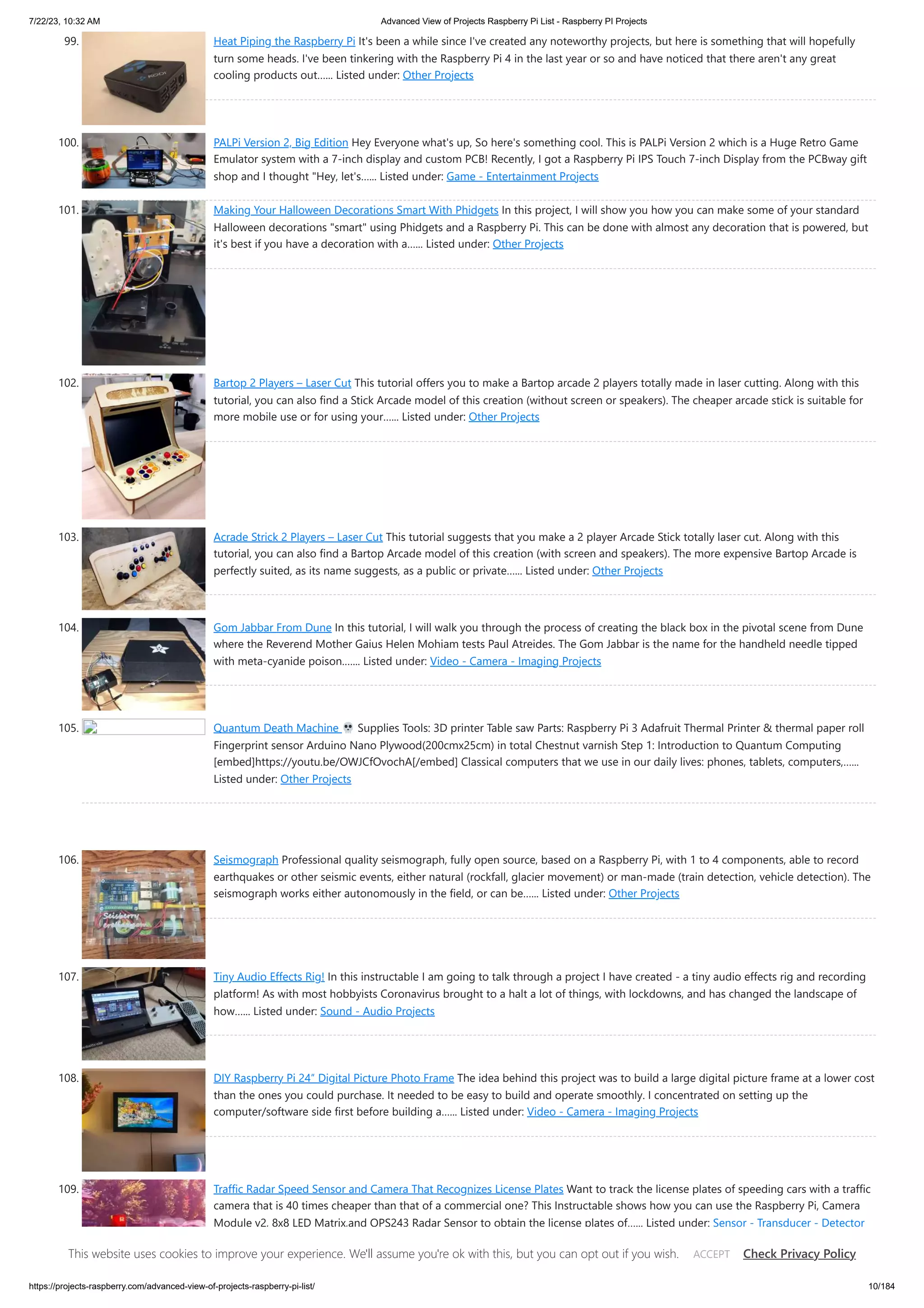 7/22/23, 10:32 AM Advanced View of Projects Raspberry Pi List - Raspberry PI Projects https://projects-raspberry.com/advanced-view-of-projects-raspberry-pi-list/ 10/184 99. Heat Piping the Raspberry Pi It's been a while since I've created any noteworthy projects, but here is something that will hopefully turn some heads. I've been tinkering with the Raspberry Pi 4 in the last year or so and have noticed that there aren't any great cooling products out…... Listed under: Other Projects 100. PALPi Version 2, Big Edition Hey Everyone what's up, So here's something cool. This is PALPi Version 2 which is a Huge Retro Game Emulator system with a 7-inch display and custom PCB! Recently, I got a Raspberry Pi IPS Touch 7-inch Display from the PCBway gift shop and I thought "Hey, let's…... Listed under: Game - Entertainment Projects 101. Making Your Halloween Decorations Smart With Phidgets In this project, I will show you how you can make some of your standard Halloween decorations "smart" using Phidgets and a Raspberry Pi. This can be done with almost any decoration that is powered, but it's best if you have a decoration with a…... Listed under: Other Projects 102. Bartop 2 Players – Laser Cut This tutorial offers you to make a Bartop arcade 2 players totally made in laser cutting. Along with this tutorial, you can also find a Stick Arcade model of this creation (without screen or speakers). The cheaper arcade stick is suitable for more mobile use or for using your…... Listed under: Other Projects 103. Acrade Strick 2 Players – Laser Cut This tutorial suggests that you make a 2 player Arcade Stick totally laser cut. Along with this tutorial, you can also find a Bartop Arcade model of this creation (with screen and speakers). The more expensive Bartop Arcade is perfectly suited, as its name suggests, as a public or private…... Listed under: Other Projects 104. Gom Jabbar From Dune In this tutorial, I will walk you through the process of creating the black box in the pivotal scene from Dune where the Reverend Mother Gaius Helen Mohiam tests Paul Atreides. The Gom Jabbar is the name for the handheld needle tipped with meta-cyanide poison.…... Listed under: Video - Camera - Imaging Projects 105. Quantum Death Machine Supplies Tools: 3D printer Table saw Parts: Raspberry Pi 3 Adafruit Thermal Printer & thermal paper roll Fingerprint sensor Arduino Nano Plywood(200cmx25cm) in total Chestnut varnish Step 1: Introduction to Quantum Computing [embed]https://youtu.be/OWJCfOvochA[/embed] Classical computers that we use in our daily lives: phones, tablets, computers,…... Listed under: Other Projects 106. Seismograph Professional quality seismograph, fully open source, based on a Raspberry Pi, with 1 to 4 components, able to record earthquakes or other seismic events, either natural (rockfall, glacier movement) or man-made (train detection, vehicle detection). The seismograph works either autonomously in the field, or can be…... Listed under: Other Projects 107. Tiny Audio Effects Rig! In this instructable I am going to talk through a project I have created - a tiny audio effects rig and recording platform! As with most hobbyists Coronavirus brought to a halt a lot of things, with lockdowns, and has changed the landscape of how…... Listed under: Sound - Audio Projects 108. DIY Raspberry Pi 24″ Digital Picture Photo Frame The idea behind this project was to build a large digital picture frame at a lower cost than the ones you could purchase. It needed to be easy to build and operate smoothly. I concentrated on setting up the computer/software side first before building a…... Listed under: Video - Camera - Imaging Projects 109. Traffic Radar Speed Sensor and Camera That Recognizes License Plates Want to track the license plates of speeding cars with a traffic camera that is 40 times cheaper than that of a commercial one? This Instructable shows how you can use the Raspberry Pi, Camera Module v2, 8x8 LED Matrix,and OPS243 Radar Sensor to obtain the license plates of…... Listed under: Sensor - Transducer - Detector Projects This website uses cookies to improve your experience. We'll assume you're ok with this, but you can opt out if you wish. Check Privacy Policy ACCEPT 