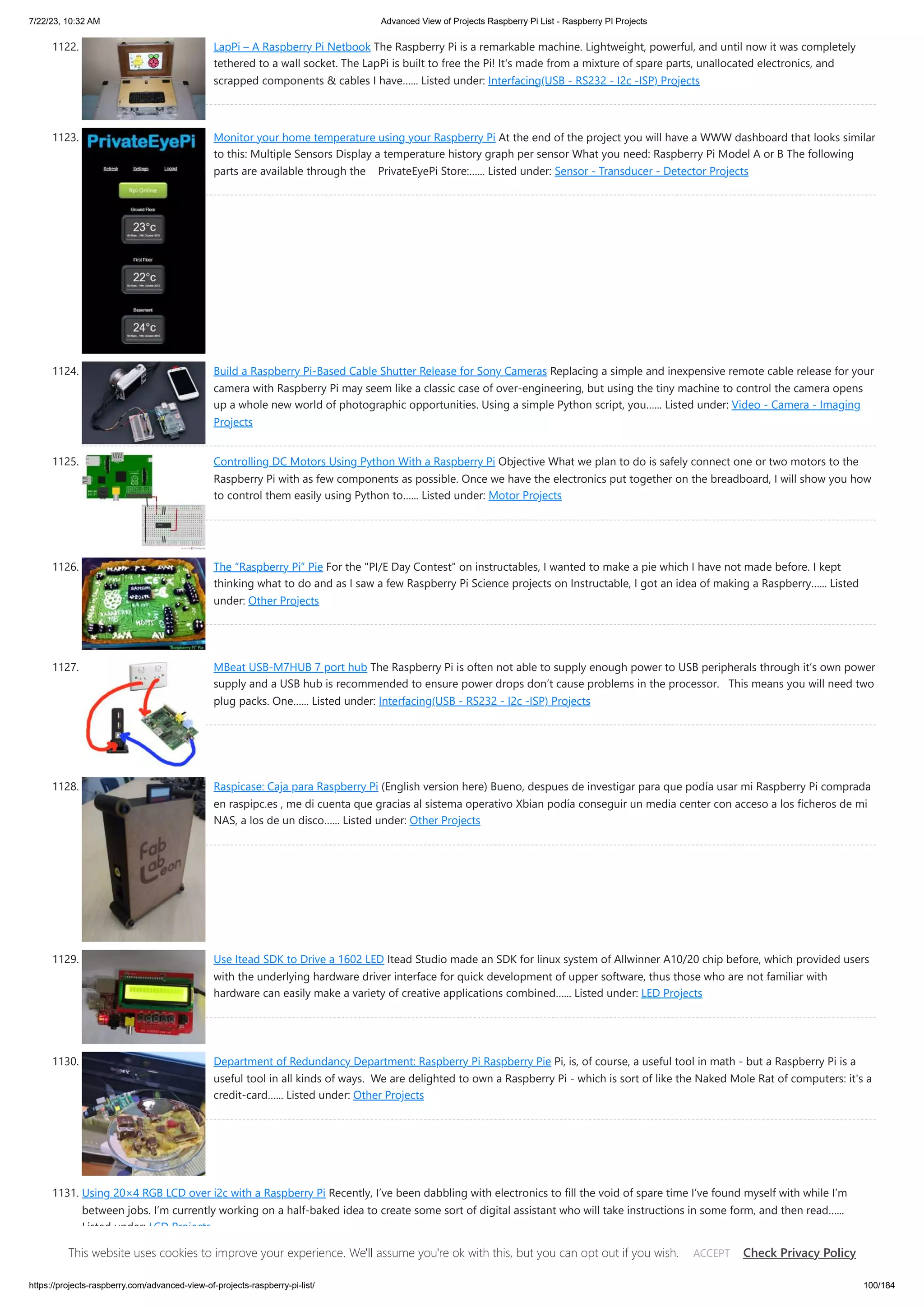 7/22/23, 10:32 AM Advanced View of Projects Raspberry Pi List - Raspberry PI Projects https://projects-raspberry.com/advanced-view-of-projects-raspberry-pi-list/ 100/184 1122. LapPi – A Raspberry Pi Netbook The Raspberry Pi is a remarkable machine. Lightweight, powerful, and until now it was completely tethered to a wall socket. The LapPi is built to free the Pi! It's made from a mixture of spare parts, unallocated electronics, and scrapped components & cables I have…... Listed under: Interfacing(USB - RS232 - I2c -ISP) Projects 1123. Monitor your home temperature using your Raspberry Pi At the end of the project you will have a WWW dashboard that looks similar to this: Multiple Sensors Display a temperature history graph per sensor What you need: Raspberry Pi Model A or B The following parts are available through the PrivateEyePi Store:…... Listed under: Sensor - Transducer - Detector Projects 1124. Build a Raspberry Pi-Based Cable Shutter Release for Sony Cameras Replacing a simple and inexpensive remote cable release for your camera with Raspberry Pi may seem like a classic case of over-engineering, but using the tiny machine to control the camera opens up a whole new world of photographic opportunities. Using a simple Python script, you…... Listed under: Video - Camera - Imaging Projects 1125. Controlling DC Motors Using Python With a Raspberry Pi Objective What we plan to do is safely connect one or two motors to the Raspberry Pi with as few components as possible. Once we have the electronics put together on the breadboard, I will show you how to control them easily using Python to…... Listed under: Motor Projects 1126. The “Raspberry Pi” Pie For the "PI/E Day Contest" on instructables, I wanted to make a pie which I have not made before. I kept thinking what to do and as I saw a few Raspberry Pi Science projects on Instructable, I got an idea of making a Raspberry…... Listed under: Other Projects 1127. MBeat USB-M7HUB 7 port hub The Raspberry Pi is often not able to supply enough power to USB peripherals through it’s own power supply and a USB hub is recommended to ensure power drops don’t cause problems in the processor. This means you will need two plug packs. One…... Listed under: Interfacing(USB - RS232 - I2c -ISP) Projects 1128. Raspicase: Caja para Raspberry Pi (English version here) Bueno, despues de investigar para que podía usar mi Raspberry Pi comprada en raspipc.es , me di cuenta que gracias al sistema operativo Xbian podía conseguir un media center con acceso a los ficheros de mi NAS, a los de un disco…... Listed under: Other Projects 1129. Use Itead SDK to Drive a 1602 LED Itead Studio made an SDK for linux system of Allwinner A10/20 chip before, which provided users with the underlying hardware driver interface for quick development of upper software, thus those who are not familiar with hardware can easily make a variety of creative applications combined…... Listed under: LED Projects 1130. Department of Redundancy Department: Raspberry Pi Raspberry Pie Pi, is, of course, a useful tool in math - but a Raspberry Pi is a useful tool in all kinds of ways. We are delighted to own a Raspberry Pi - which is sort of like the Naked Mole Rat of computers: it's a credit-card…... Listed under: Other Projects 1131. Using 20×4 RGB LCD over i2c with a Raspberry Pi Recently, I’ve been dabbling with electronics to fill the void of spare time I’ve found myself with while I’m between jobs. I’m currently working on a half-baked idea to create some sort of digital assistant who will take instructions in some form, and then read…... Listed under: LCD Projects This website uses cookies to improve your experience. We'll assume you're ok with this, but you can opt out if you wish. Check Privacy Policy ACCEPT 
