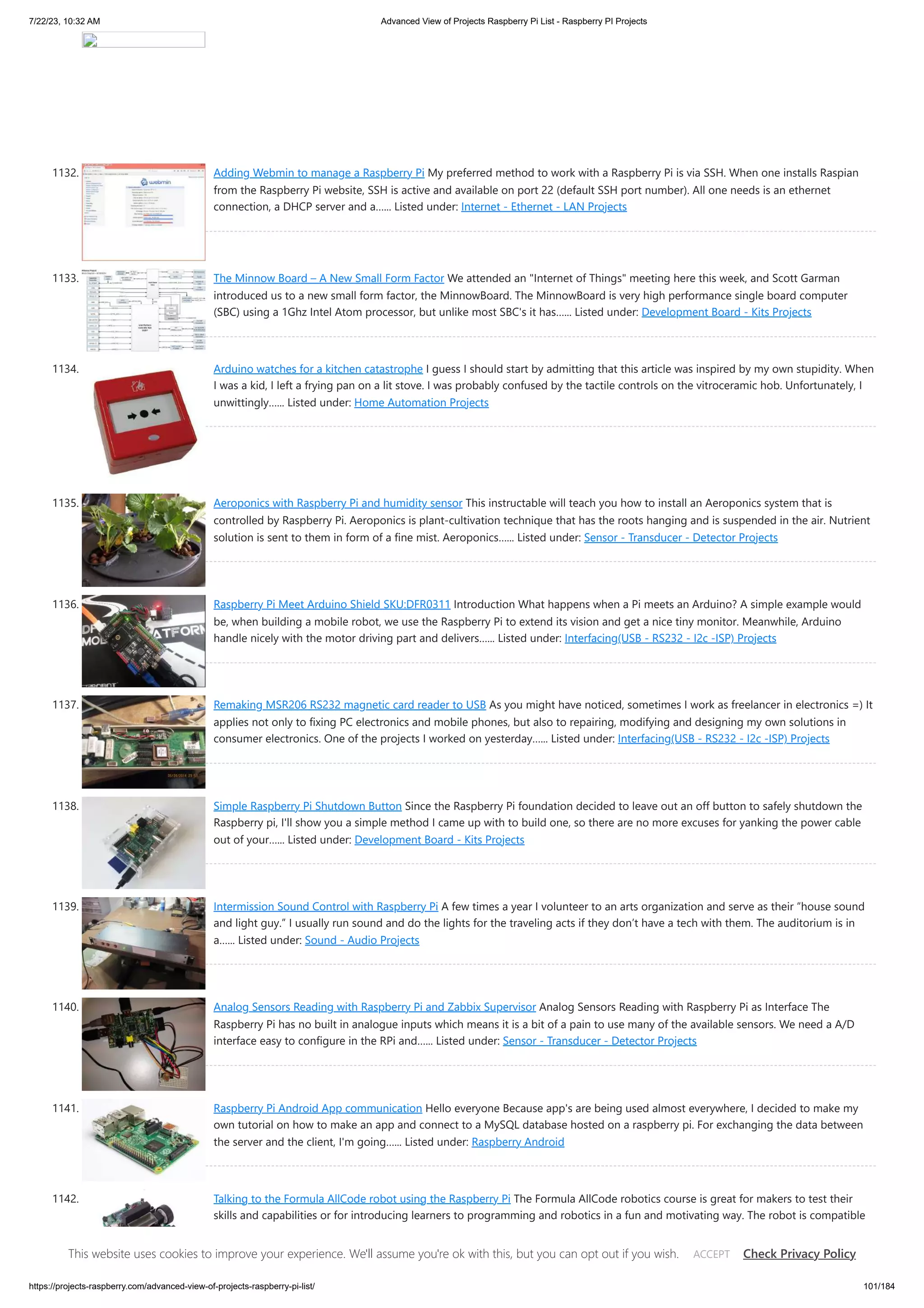 7/22/23, 10:32 AM Advanced View of Projects Raspberry Pi List - Raspberry PI Projects https://projects-raspberry.com/advanced-view-of-projects-raspberry-pi-list/ 101/184 1132. Adding Webmin to manage a Raspberry Pi My preferred method to work with a Raspberry Pi is via SSH. When one installs Raspian from the Raspberry Pi website, SSH is active and available on port 22 (default SSH port number). All one needs is an ethernet connection, a DHCP server and a…... Listed under: Internet - Ethernet - LAN Projects 1133. The Minnow Board – A New Small Form Factor We attended an "Internet of Things" meeting here this week, and Scott Garman introduced us to a new small form factor, the MinnowBoard. The MinnowBoard is very high performance single board computer (SBC) using a 1Ghz Intel Atom processor, but unlike most SBC's it has…... Listed under: Development Board - Kits Projects 1134. Arduino watches for a kitchen catastrophe I guess I should start by admitting that this article was inspired by my own stupidity. When I was a kid, I left a frying pan on a lit stove. I was probably confused by the tactile controls on the vitroceramic hob. Unfortunately, I unwittingly…... Listed under: Home Automation Projects 1135. Aeroponics with Raspberry Pi and humidity sensor This instructable will teach you how to install an Aeroponics system that is controlled by Raspberry Pi. Aeroponics is plant-cultivation technique that has the roots hanging and is suspended in the air. Nutrient solution is sent to them in form of a fine mist. Aeroponics…... Listed under: Sensor - Transducer - Detector Projects 1136. Raspberry Pi Meet Arduino Shield SKU:DFR0311 Introduction What happens when a Pi meets an Arduino? A simple example would be, when building a mobile robot, we use the Raspberry Pi to extend its vision and get a nice tiny monitor. Meanwhile, Arduino handle nicely with the motor driving part and delivers…... Listed under: Interfacing(USB - RS232 - I2c -ISP) Projects 1137. Remaking MSR206 RS232 magnetic card reader to USB As you might have noticed, sometimes I work as freelancer in electronics =) It applies not only to fixing PC electronics and mobile phones, but also to repairing, modifying and designing my own solutions in consumer electronics. One of the projects I worked on yesterday…... Listed under: Interfacing(USB - RS232 - I2c -ISP) Projects 1138. Simple Raspberry Pi Shutdown Button Since the Raspberry Pi foundation decided to leave out an off button to safely shutdown the Raspberry pi, I'll show you a simple method I came up with to build one, so there are no more excuses for yanking the power cable out of your…... Listed under: Development Board - Kits Projects 1139. Intermission Sound Control with Raspberry Pi A few times a year I volunteer to an arts organization and serve as their “house sound and light guy.” I usually run sound and do the lights for the traveling acts if they don’t have a tech with them. The auditorium is in a…... Listed under: Sound - Audio Projects 1140. Analog Sensors Reading with Raspberry Pi and Zabbix Supervisor Analog Sensors Reading with Raspberry Pi as Interface The Raspberry Pi has no built in analogue inputs which means it is a bit of a pain to use many of the available sensors. We need a A/D interface easy to configure in the RPi and…... Listed under: Sensor - Transducer - Detector Projects 1141. Raspberry Pi Android App communication Hello everyone Because app's are being used almost everywhere, I decided to make my own tutorial on how to make an app and connect to a MySQL database hosted on a raspberry pi. For exchanging the data between the server and the client, I'm going…... Listed under: Raspberry Android 1142. Talking to the Formula AllCode robot using the Raspberry Pi The Formula AllCode robotics course is great for makers to test their skills and capabilities or for introducing learners to programming and robotics in a fun and motivating way. The robot is compatible with hardware from Raspberry Pi to Android to iPhone, Windows PC’s, MAC…... Listed under: Car Projects This website uses cookies to improve your experience. We'll assume you're ok with this, but you can opt out if you wish. Check Privacy Policy ACCEPT 