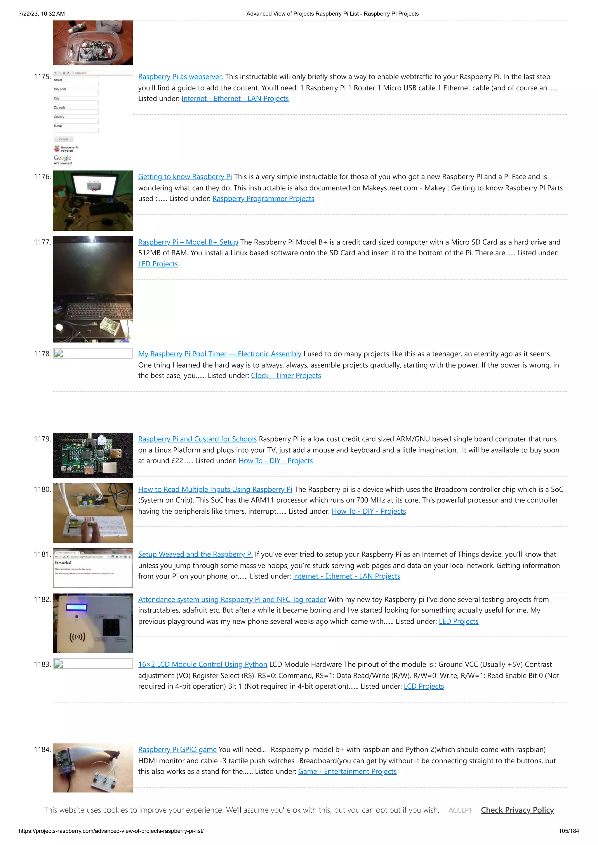 7/22/23, 10:32 AM Advanced View of Projects Raspberry Pi List - Raspberry PI Projects https://projects-raspberry.com/advanced-view-of-projects-raspberry-pi-list/ 105/184 1175. Raspberry Pi as webserver. This instructable will only briefly show a way to enable webtraffic to your Raspberry Pi. In the last step you'll find a guide to add the content. You'll need: 1 Raspberry Pi 1 Router 1 Micro USB cable 1 Ethernet cable (and of course an…... Listed under: Internet - Ethernet - LAN Projects 1176. Getting to know Raspberry Pi This is a very simple instructable for those of you who got a new Raspberry PI and a Pi Face and is wondering what can they do. This instructable is also documented on Makeystreet.com - Makey : Getting to know Raspberry PI Parts used :…... Listed under: Raspberry Programmer Projects 1177. Raspberry Pi – Model B+ Setup The Raspberry Pi Model B+ is a credit card sized computer with a Micro SD Card as a hard drive and 512MB of RAM. You install a Linux based software onto the SD Card and insert it to the bottom of the Pi. There are…... Listed under: LED Projects 1178. My Raspberry Pi Pool Timer — Electronic Assembly I used to do many projects like this as a teenager, an eternity ago as it seems. One thing I learned the hard way is to always, always, assemble projects gradually, starting with the power. If the power is wrong, in the best case, you…... Listed under: Clock - Timer Projects 1179. Raspberry Pi and Custard for Schools Raspberry Pi is a low cost credit card sized ARM/GNU based single board computer that runs on a Linux Platform and plugs into your TV, just add a mouse and keyboard and a little imagination. It will be available to buy soon at around £22…... Listed under: How To - DIY - Projects 1180. How to Read Multiple Inputs Using Raspberry Pi The Raspberry pi is a device which uses the Broadcom controller chip which is a SoC (System on Chip). This SoC has the ARM11 processor which runs on 700 MHz at its core. This powerful processor and the controller having the peripherals like timers, interrupt…... Listed under: How To - DIY - Projects 1181. Setup Weaved and the Raspberry Pi If you’ve ever tried to setup your Raspberry Pi as an Internet of Things device, you’ll know that unless you jump through some massive hoops, you’re stuck serving web pages and data on your local network. Getting information from your Pi on your phone, or…... Listed under: Internet - Ethernet - LAN Projects 1182. Attendance system using Raspberry Pi and NFC Tag reader With my new toy Raspberry pi I've done several testing projects from instructables, adafruit etc. But after a while it became boring and I've started looking for something actually useful for me. My previous playground was my new phone several weeks ago which came with…... Listed under: LED Projects 1183. 16×2 LCD Module Control Using Python LCD Module Hardware The pinout of the module is : Ground VCC (Usually +5V) Contrast adjustment (VO) Register Select (RS). RS=0: Command, RS=1: Data Read/Write (R/W). R/W=0: Write, R/W=1: Read Enable Bit 0 (Not required in 4-bit operation) Bit 1 (Not required in 4-bit operation)…... Listed under: LCD Projects 1184. Raspberry Pi GPIO game You will need... -Raspberry pi model b+ with raspbian and Python 2(which should come with raspbian) - HDMI monitor and cable -3 tactile push switches -Breadboard(you can get by without it be connecting straight to the buttons, but this also works as a stand for the…... Listed under: Game - Entertainment Projects This website uses cookies to improve your experience. We'll assume you're ok with this, but you can opt out if you wish. Check Privacy Policy ACCEPT 
