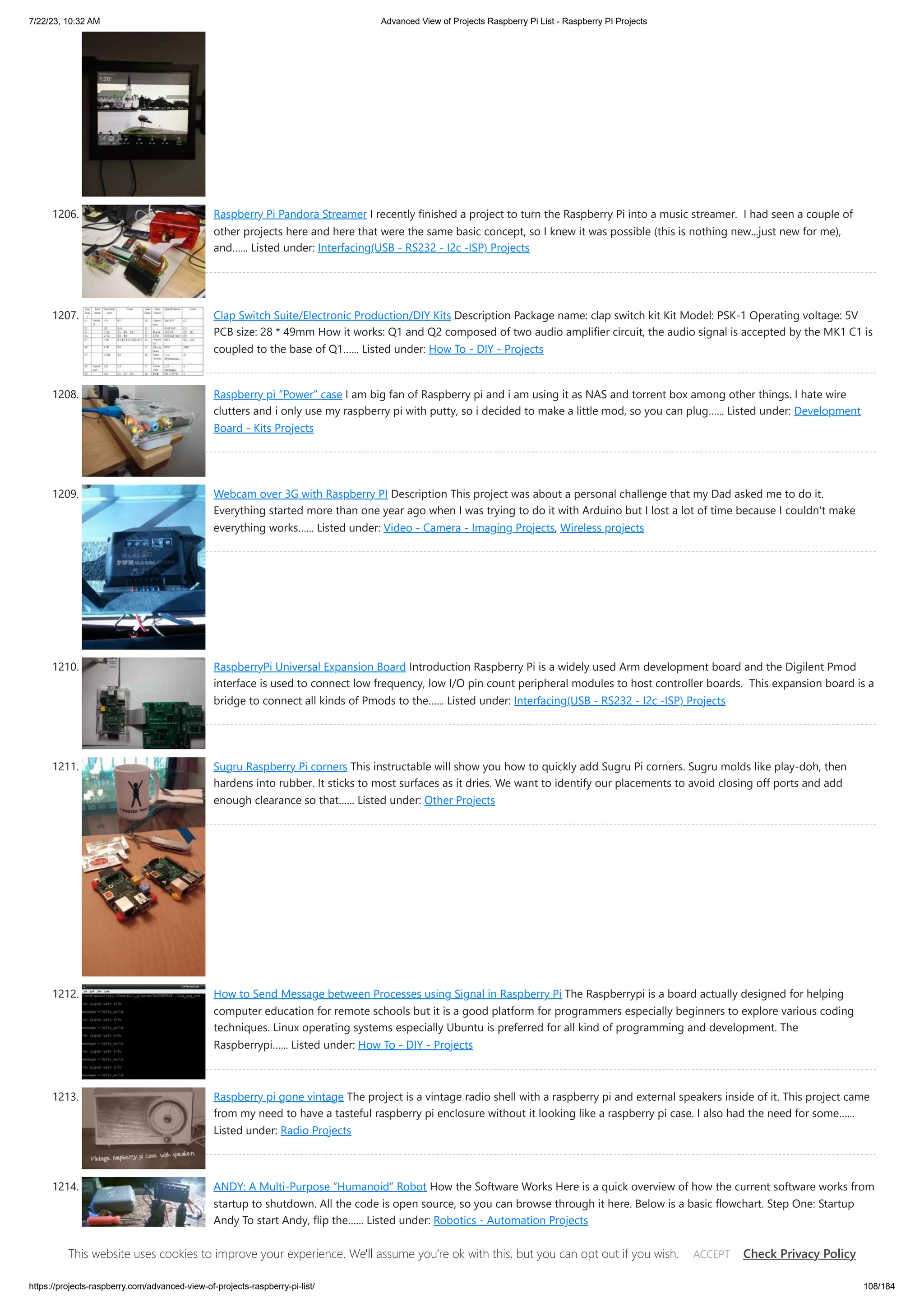 7/22/23, 10:32 AM Advanced View of Projects Raspberry Pi List - Raspberry PI Projects https://projects-raspberry.com/advanced-view-of-projects-raspberry-pi-list/ 108/184 1206. Raspberry Pi Pandora Streamer I recently finished a project to turn the Raspberry Pi into a music streamer. I had seen a couple of other projects here and here that were the same basic concept, so I knew it was possible (this is nothing new...just new for me), and…... Listed under: Interfacing(USB - RS232 - I2c -ISP) Projects 1207. Clap Switch Suite/Electronic Production/DIY Kits Description Package name: clap switch kit Kit Model: PSK-1 Operating voltage: 5V PCB size: 28 * 49mm How it works: Q1 and Q2 composed of two audio amplifier circuit, the audio signal is accepted by the MK1 C1 is coupled to the base of Q1…... Listed under: How To - DIY - Projects 1208. Raspberry pi “Power” case I am big fan of Raspberry pi and i am using it as NAS and torrent box among other things. I hate wire clutters and i only use my raspberry pi with putty, so i decided to make a little mod, so you can plug…... Listed under: Development Board - Kits Projects 1209. Webcam over 3G with Raspberry PI Description This project was about a personal challenge that my Dad asked me to do it. Everything started more than one year ago when I was trying to do it with Arduino but I lost a lot of time because I couldn't make everything works…... Listed under: Video - Camera - Imaging Projects, Wireless projects 1210. RaspberryPi Universal Expansion Board Introduction Raspberry Pi is a widely used Arm development board and the Digilent Pmod interface is used to connect low frequency, low I/O pin count peripheral modules to host controller boards. This expansion board is a bridge to connect all kinds of Pmods to the…... Listed under: Interfacing(USB - RS232 - I2c -ISP) Projects 1211. Sugru Raspberry Pi corners This instructable will show you how to quickly add Sugru Pi corners. Sugru molds like play-doh, then hardens into rubber. It sticks to most surfaces as it dries. We want to identify our placements to avoid closing off ports and add enough clearance so that…... Listed under: Other Projects 1212. How to Send Message between Processes using Signal in Raspberry Pi The Raspberrypi is a board actually designed for helping computer education for remote schools but it is a good platform for programmers especially beginners to explore various coding techniques. Linux operating systems especially Ubuntu is preferred for all kind of programming and development. The Raspberrypi…... Listed under: How To - DIY - Projects 1213. Raspberry pi gone vintage The project is a vintage radio shell with a raspberry pi and external speakers inside of it. This project came from my need to have a tasteful raspberry pi enclosure without it looking like a raspberry pi case. I also had the need for some…... Listed under: Radio Projects 1214. ANDY: A Multi-Purpose “Humanoid” Robot How the Software Works Here is a quick overview of how the current software works from startup to shutdown. All the code is open source, so you can browse through it here. Below is a basic flowchart. Step One: Startup Andy To start Andy, flip the…... Listed under: Robotics - Automation Projects This website uses cookies to improve your experience. We'll assume you're ok with this, but you can opt out if you wish. Check Privacy Policy ACCEPT 