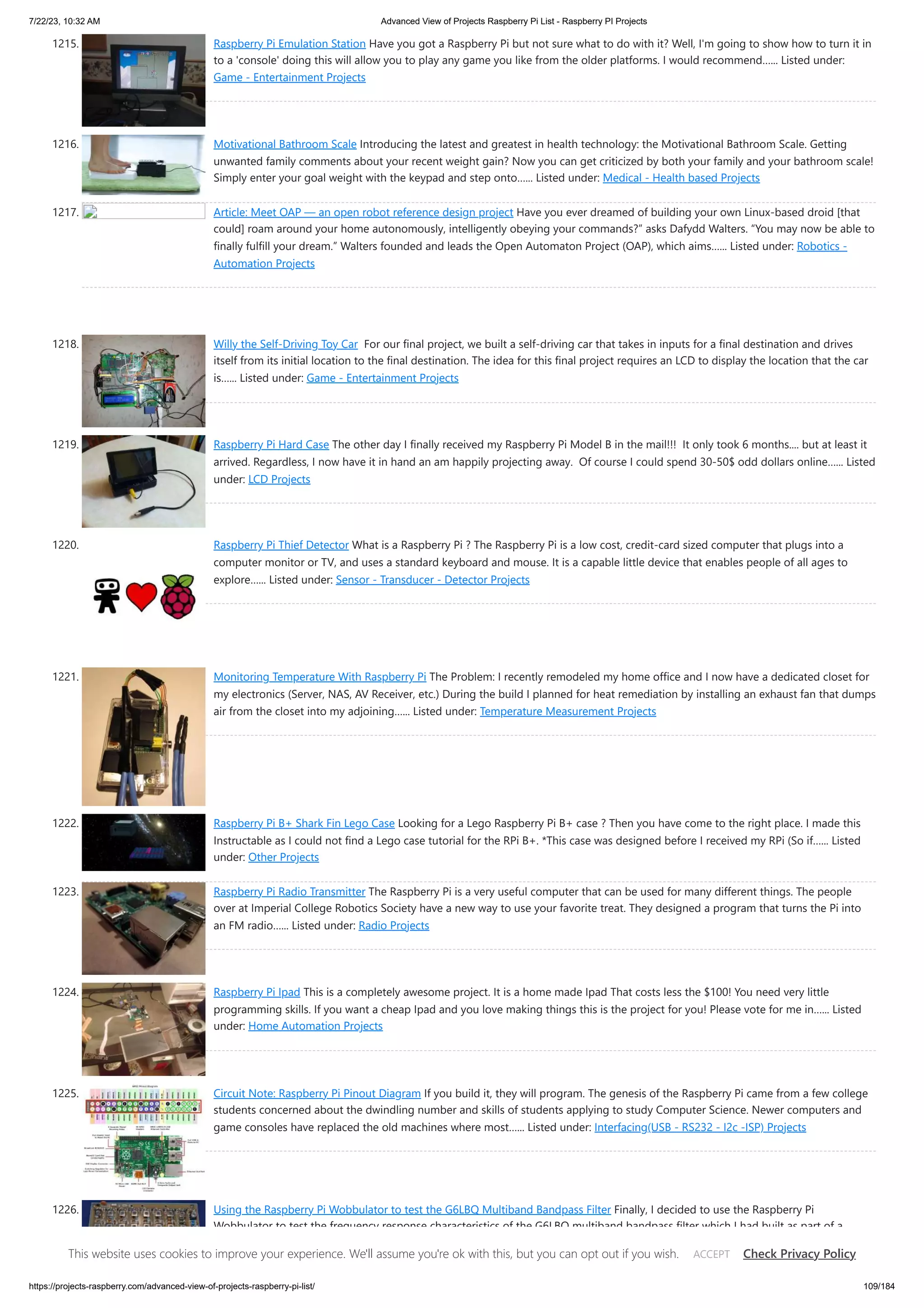 7/22/23, 10:32 AM Advanced View of Projects Raspberry Pi List - Raspberry PI Projects https://projects-raspberry.com/advanced-view-of-projects-raspberry-pi-list/ 109/184 1215. Raspberry Pi Emulation Station Have you got a Raspberry Pi but not sure what to do with it? Well, I'm going to show how to turn it in to a 'console' doing this will allow you to play any game you like from the older platforms. I would recommend…... Listed under: Game - Entertainment Projects 1216. Motivational Bathroom Scale Introducing the latest and greatest in health technology: the Motivational Bathroom Scale. Getting unwanted family comments about your recent weight gain? Now you can get criticized by both your family and your bathroom scale! Simply enter your goal weight with the keypad and step onto…... Listed under: Medical - Health based Projects 1217. Article: Meet OAP — an open robot reference design project Have you ever dreamed of building your own Linux-based droid [that could] roam around your home autonomously, intelligently obeying your commands?” asks Dafydd Walters. “You may now be able to finally fulfill your dream.” Walters founded and leads the Open Automaton Project (OAP), which aims…... Listed under: Robotics - Automation Projects 1218. Willy the Self-Driving Toy Car For our final project, we built a self-driving car that takes in inputs for a final destination and drives itself from its initial location to the final destination. The idea for this final project requires an LCD to display the location that the car is…... Listed under: Game - Entertainment Projects 1219. Raspberry Pi Hard Case The other day I finally received my Raspberry Pi Model B in the mail!!! It only took 6 months.... but at least it arrived. Regardless, I now have it in hand an am happily projecting away. Of course I could spend 30-50$ odd dollars online…... Listed under: LCD Projects 1220. Raspberry Pi Thief Detector What is a Raspberry Pi ? The Raspberry Pi is a low cost, credit-card sized computer that plugs into a computer monitor or TV, and uses a standard keyboard and mouse. It is a capable little device that enables people of all ages to explore…... Listed under: Sensor - Transducer - Detector Projects 1221. Monitoring Temperature With Raspberry Pi The Problem: I recently remodeled my home office and I now have a dedicated closet for my electronics (Server, NAS, AV Receiver, etc.) During the build I planned for heat remediation by installing an exhaust fan that dumps air from the closet into my adjoining…... Listed under: Temperature Measurement Projects 1222. Raspberry Pi B+ Shark Fin Lego Case Looking for a Lego Raspberry Pi B+ case ? Then you have come to the right place. I made this Instructable as I could not find a Lego case tutorial for the RPi B+. *This case was designed before I received my RPi (So if…... Listed under: Other Projects 1223. Raspberry Pi Radio Transmitter The Raspberry Pi is a very useful computer that can be used for many different things. The people over at Imperial College Robotics Society have a new way to use your favorite treat. They designed a program that turns the Pi into an FM radio…... Listed under: Radio Projects 1224. Raspberry Pi Ipad This is a completely awesome project. It is a home made Ipad That costs less the $100! You need very little programming skills. If you want a cheap Ipad and you love making things this is the project for you! Please vote for me in…... Listed under: Home Automation Projects 1225. Circuit Note: Raspberry Pi Pinout Diagram If you build it, they will program. The genesis of the Raspberry Pi came from a few college students concerned about the dwindling number and skills of students applying to study Computer Science. Newer computers and game consoles have replaced the old machines where most…... Listed under: Interfacing(USB - RS232 - I2c -ISP) Projects 1226. Using the Raspberry Pi Wobbulator to test the G6LBQ Multiband Bandpass Filter Finally, I decided to use the Raspberry Pi Wobbulator to test the frequency response characteristics of the G6LBQ multiband bandpass filter which I had built as part of a This website uses cookies to improve your experience. We'll assume you're ok with this, but you can opt out if you wish. Check Privacy Policy ACCEPT 