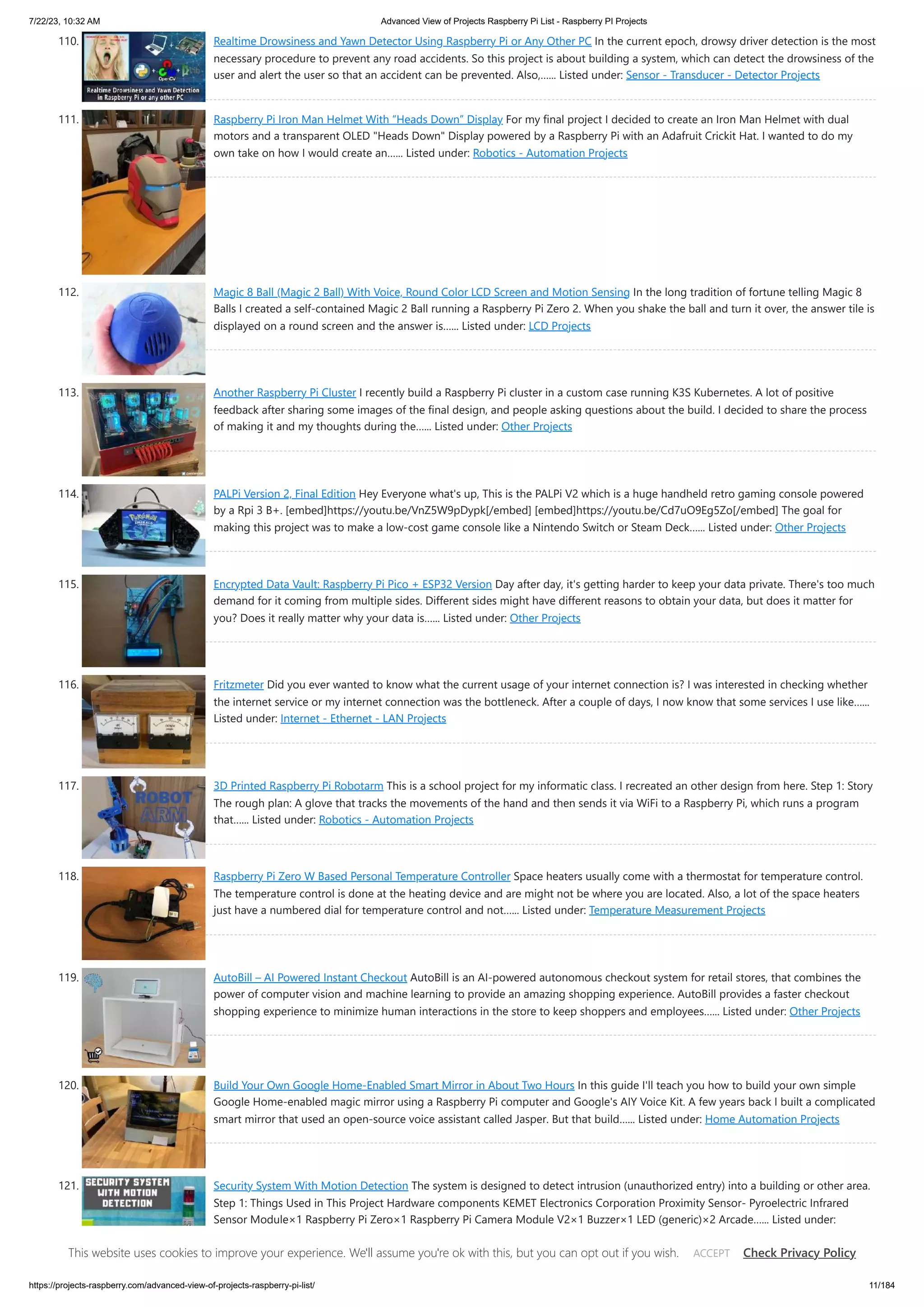 7/22/23, 10:32 AM Advanced View of Projects Raspberry Pi List - Raspberry PI Projects https://projects-raspberry.com/advanced-view-of-projects-raspberry-pi-list/ 11/184 110. Realtime Drowsiness and Yawn Detector Using Raspberry Pi or Any Other PC In the current epoch, drowsy driver detection is the most necessary procedure to prevent any road accidents. So this project is about building a system, which can detect the drowsiness of the user and alert the user so that an accident can be prevented. Also,…... Listed under: Sensor - Transducer - Detector Projects 111. Raspberry Pi Iron Man Helmet With “Heads Down” Display For my final project I decided to create an Iron Man Helmet with dual motors and a transparent OLED "Heads Down" Display powered by a Raspberry Pi with an Adafruit Crickit Hat. I wanted to do my own take on how I would create an…... Listed under: Robotics - Automation Projects 112. Magic 8 Ball (Magic 2 Ball) With Voice, Round Color LCD Screen and Motion Sensing In the long tradition of fortune telling Magic 8 Balls I created a self-contained Magic 2 Ball running a Raspberry Pi Zero 2. When you shake the ball and turn it over, the answer tile is displayed on a round screen and the answer is…... Listed under: LCD Projects 113. Another Raspberry Pi Cluster I recently build a Raspberry Pi cluster in a custom case running K3S Kubernetes. A lot of positive feedback after sharing some images of the final design, and people asking questions about the build. I decided to share the process of making it and my thoughts during the…... Listed under: Other Projects 114. PALPi Version 2, Final Edition Hey Everyone what's up, This is the PALPi V2 which is a huge handheld retro gaming console powered by a Rpi 3 B+. [embed]https://youtu.be/VnZ5W9pDypk[/embed] [embed]https://youtu.be/Cd7uO9Eg5Zo[/embed] The goal for making this project was to make a low-cost game console like a Nintendo Switch or Steam Deck…... Listed under: Other Projects 115. Encrypted Data Vault: Raspberry Pi Pico + ESP32 Version Day after day, it's getting harder to keep your data private. There's too much demand for it coming from multiple sides. Different sides might have different reasons to obtain your data, but does it matter for you? Does it really matter why your data is…... Listed under: Other Projects 116. Fritzmeter Did you ever wanted to know what the current usage of your internet connection is? I was interested in checking whether the internet service or my internet connection was the bottleneck. After a couple of days, I now know that some services I use like…... Listed under: Internet - Ethernet - LAN Projects 117. 3D Printed Raspberry Pi Robotarm This is a school project for my informatic class. I recreated an other design from here. Step 1: Story The rough plan: A glove that tracks the movements of the hand and then sends it via WiFi to a Raspberry Pi, which runs a program that…... Listed under: Robotics - Automation Projects 118. Raspberry Pi Zero W Based Personal Temperature Controller Space heaters usually come with a thermostat for temperature control. The temperature control is done at the heating device and are might not be where you are located. Also, a lot of the space heaters just have a numbered dial for temperature control and not…... Listed under: Temperature Measurement Projects 119. AutoBill – AI Powered Instant Checkout AutoBill is an AI-powered autonomous checkout system for retail stores, that combines the power of computer vision and machine learning to provide an amazing shopping experience. AutoBill provides a faster checkout shopping experience to minimize human interactions in the store to keep shoppers and employees…... Listed under: Other Projects 120. Build Your Own Google Home-Enabled Smart Mirror in About Two Hours In this guide I'll teach you how to build your own simple Google Home-enabled magic mirror using a Raspberry Pi computer and Google's AIY Voice Kit. A few years back I built a complicated smart mirror that used an open-source voice assistant called Jasper. But that build…... Listed under: Home Automation Projects 121. Security System With Motion Detection The system is designed to detect intrusion (unauthorized entry) into a building or other area. Step 1: Things Used in This Project Hardware components KEMET Electronics Corporation Proximity Sensor- Pyroelectric Infrared Sensor Module×1 Raspberry Pi Zero×1 Raspberry Pi Camera Module V2×1 Buzzer×1 LED (generic)×2 Arcade…... Listed under: Security - Safety Projects This website uses cookies to improve your experience. We'll assume you're ok with this, but you can opt out if you wish. Check Privacy Policy ACCEPT 