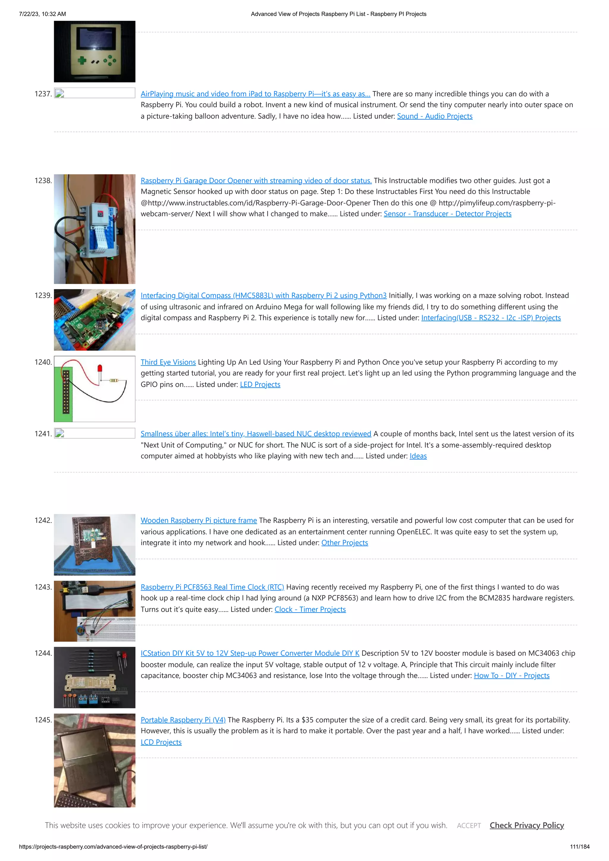 7/22/23, 10:32 AM Advanced View of Projects Raspberry Pi List - Raspberry PI Projects https://projects-raspberry.com/advanced-view-of-projects-raspberry-pi-list/ 111/184 1237. AirPlaying music and video from iPad to Raspberry Pi—it’s as easy as… There are so many incredible things you can do with a Raspberry Pi. You could build a robot. Invent a new kind of musical instrument. Or send the tiny computer nearly into outer space on a picture-taking balloon adventure. Sadly, I have no idea how…... Listed under: Sound - Audio Projects 1238. Raspberry Pi Garage Door Opener with streaming video of door status. This Instructable modifies two other guides. Just got a Magnetic Sensor hooked up with door status on page. Step 1: Do these Instructables First You need do this Instructable @http://www.instructables.com/id/Raspberry-Pi-Garage-Door-Opener Then do this one @ http://pimylifeup.com/raspberry-pi- webcam-server/ Next I will show what I changed to make…... Listed under: Sensor - Transducer - Detector Projects 1239. Interfacing Digital Compass (HMC5883L) with Raspberry Pi 2 using Python3 Initially, I was working on a maze solving robot. Instead of using ultrasonic and infrared on Arduino Mega for wall following like my friends did, I try to do something different using the digital compass and Raspberry Pi 2. This experience is totally new for…... Listed under: Interfacing(USB - RS232 - I2c -ISP) Projects 1240. Third Eye Visions Lighting Up An Led Using Your Raspberry Pi and Python Once you've setup your Raspberry Pi according to my getting started tutorial, you are ready for your first real project. Let's light up an led using the Python programming language and the GPIO pins on…... Listed under: LED Projects 1241. Smallness über alles: Intel’s tiny, Haswell-based NUC desktop reviewed A couple of months back, Intel sent us the latest version of its "Next Unit of Computing," or NUC for short. The NUC is sort of a side-project for Intel. It's a some-assembly-required desktop computer aimed at hobbyists who like playing with new tech and…... Listed under: Ideas 1242. Wooden Raspberry Pi picture frame The Raspberry Pi is an interesting, versatile and powerful low cost computer that can be used for various applications. I have one dedicated as an entertainment center running OpenELEC. It was quite easy to set the system up, integrate it into my network and hook…... Listed under: Other Projects 1243. Raspberry Pi PCF8563 Real Time Clock (RTC) Having recently received my Raspberry Pi, one of the first things I wanted to do was hook up a real-time clock chip I had lying around (a NXP PCF8563) and learn how to drive I2C from the BCM2835 hardware registers. Turns out it’s quite easy…... Listed under: Clock - Timer Projects 1244. ICStation DIY Kit 5V to 12V Step-up Power Converter Module DIY K Description 5V to 12V booster module is based on MC34063 chip booster module, can realize the input 5V voltage, stable output of 12 v voltage. A, Principle that This circuit mainly include filter capacitance, booster chip MC34063 and resistance, lose Into the voltage through the…... Listed under: How To - DIY - Projects 1245. Portable Raspberry Pi (V4) The Raspberry Pi. Its a $35 computer the size of a credit card. Being very small, its great for its portability. However, this is usually the problem as it is hard to make it portable. Over the past year and a half, I have worked…... Listed under: LCD Projects This website uses cookies to improve your experience. We'll assume you're ok with this, but you can opt out if you wish. Check Privacy Policy ACCEPT 