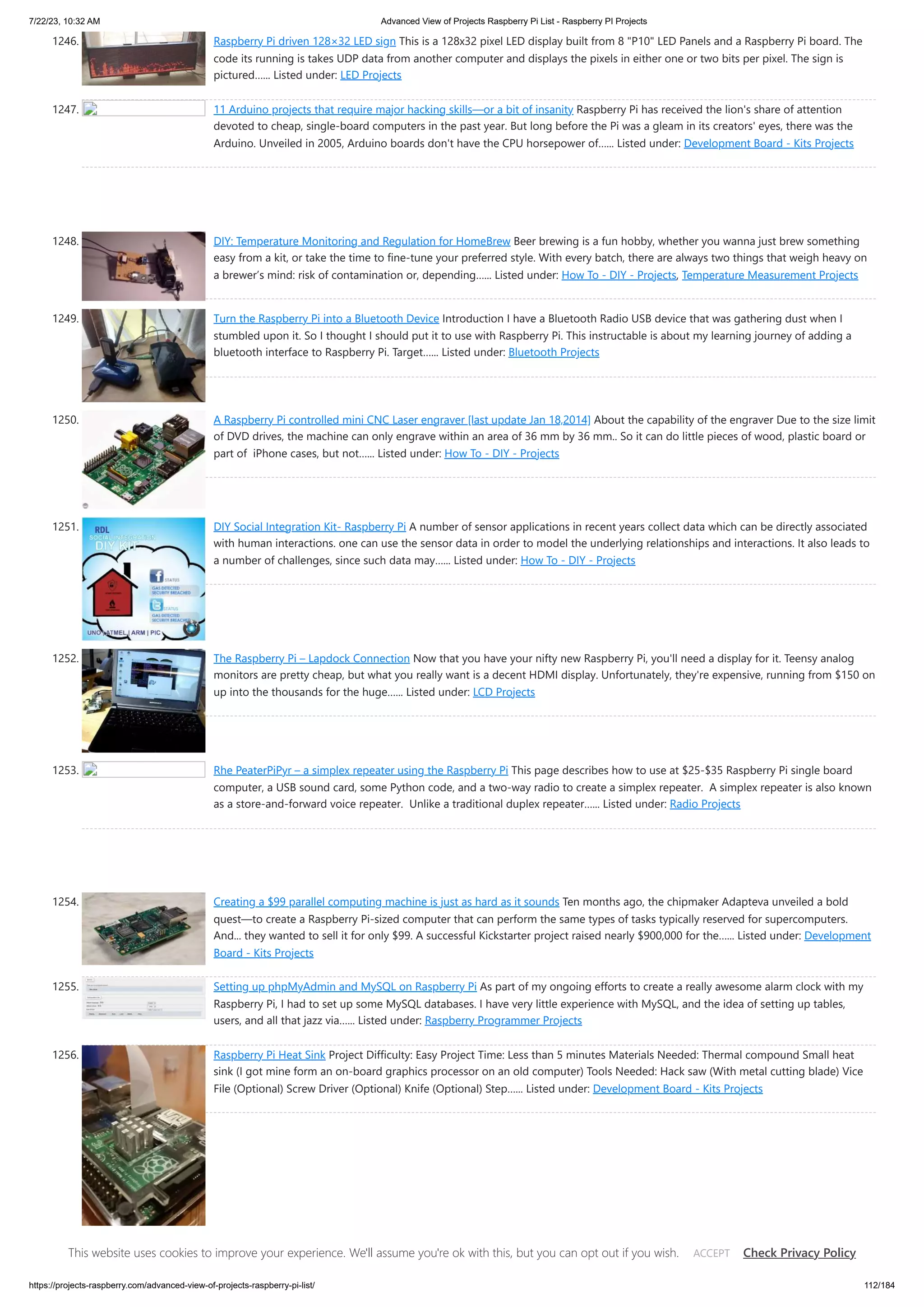 7/22/23, 10:32 AM Advanced View of Projects Raspberry Pi List - Raspberry PI Projects https://projects-raspberry.com/advanced-view-of-projects-raspberry-pi-list/ 112/184 1246. Raspberry Pi driven 128×32 LED sign This is a 128x32 pixel LED display built from 8 "P10" LED Panels and a Raspberry Pi board. The code its running is takes UDP data from another computer and displays the pixels in either one or two bits per pixel. The sign is pictured…... Listed under: LED Projects 1247. 11 Arduino projects that require major hacking skills—or a bit of insanity Raspberry Pi has received the lion's share of attention devoted to cheap, single-board computers in the past year. But long before the Pi was a gleam in its creators' eyes, there was the Arduino. Unveiled in 2005, Arduino boards don't have the CPU horsepower of…... Listed under: Development Board - Kits Projects 1248. DIY: Temperature Monitoring and Regulation for HomeBrew Beer brewing is a fun hobby, whether you wanna just brew something easy from a kit, or take the time to fine-tune your preferred style. With every batch, there are always two things that weigh heavy on a brewer’s mind: risk of contamination or, depending…... Listed under: How To - DIY - Projects, Temperature Measurement Projects 1249. Turn the Raspberry Pi into a Bluetooth Device Introduction I have a Bluetooth Radio USB device that was gathering dust when I stumbled upon it. So I thought I should put it to use with Raspberry Pi. This instructable is about my learning journey of adding a bluetooth interface to Raspberry Pi. Target…... Listed under: Bluetooth Projects 1250. A Raspberry Pi controlled mini CNC Laser engraver [last update Jan 18,2014] About the capability of the engraver Due to the size limit of DVD drives, the machine can only engrave within an area of 36 mm by 36 mm.. So it can do little pieces of wood, plastic board or part of iPhone cases, but not…... Listed under: How To - DIY - Projects 1251. DIY Social Integration Kit- Raspberry Pi A number of sensor applications in recent years collect data which can be directly associated with human interactions. one can use the sensor data in order to model the underlying relationships and interactions. It also leads to a number of challenges, since such data may…... Listed under: How To - DIY - Projects 1252. The Raspberry Pi – Lapdock Connection Now that you have your nifty new Raspberry Pi, you'll need a display for it. Teensy analog monitors are pretty cheap, but what you really want is a decent HDMI display. Unfortunately, they're expensive, running from $150 on up into the thousands for the huge…... Listed under: LCD Projects 1253. Rhe PeaterPiPyr – a simplex repeater using the Raspberry Pi This page describes how to use at $25-$35 Raspberry Pi single board computer, a USB sound card, some Python code, and a two-way radio to create a simplex repeater. A simplex repeater is also known as a store-and-forward voice repeater. Unlike a traditional duplex repeater…... Listed under: Radio Projects 1254. Creating a $99 parallel computing machine is just as hard as it sounds Ten months ago, the chipmaker Adapteva unveiled a bold quest—to create a Raspberry Pi-sized computer that can perform the same types of tasks typically reserved for supercomputers. And... they wanted to sell it for only $99. A successful Kickstarter project raised nearly $900,000 for the…... Listed under: Development Board - Kits Projects 1255. Setting up phpMyAdmin and MySQL on Raspberry Pi As part of my ongoing efforts to create a really awesome alarm clock with my Raspberry Pi, I had to set up some MySQL databases. I have very little experience with MySQL, and the idea of setting up tables, users, and all that jazz via…... Listed under: Raspberry Programmer Projects 1256. Raspberry Pi Heat Sink Project Difficulty: Easy Project Time: Less than 5 minutes Materials Needed: Thermal compound Small heat sink (I got mine form an on-board graphics processor on an old computer) Tools Needed: Hack saw (With metal cutting blade) Vice File (Optional) Screw Driver (Optional) Knife (Optional) Step…... Listed under: Development Board - Kits Projects This website uses cookies to improve your experience. We'll assume you're ok with this, but you can opt out if you wish. Check Privacy Policy ACCEPT 