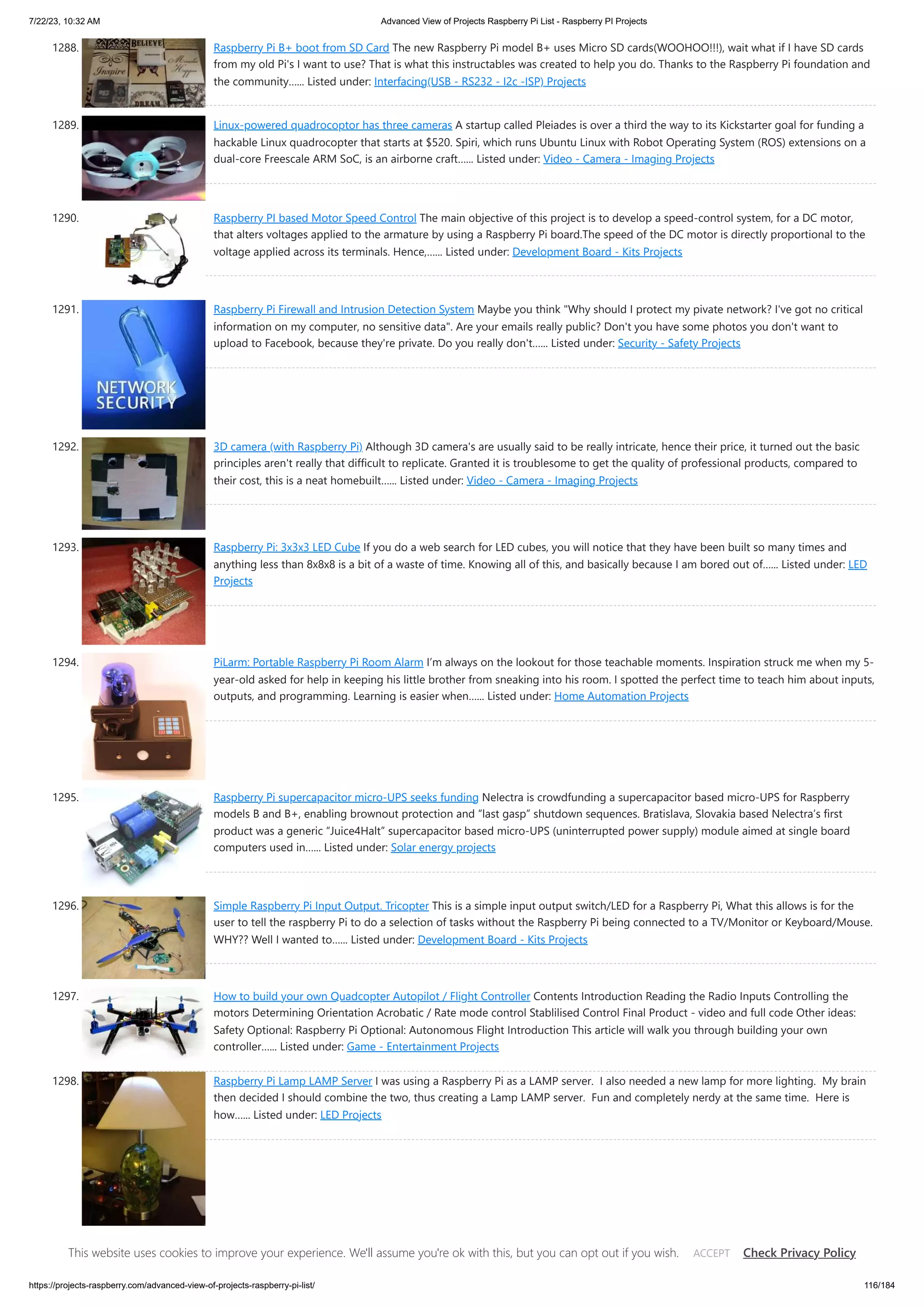 7/22/23, 10:32 AM Advanced View of Projects Raspberry Pi List - Raspberry PI Projects https://projects-raspberry.com/advanced-view-of-projects-raspberry-pi-list/ 116/184 1288. Raspberry Pi B+ boot from SD Card The new Raspberry Pi model B+ uses Micro SD cards(WOOHOO!!!), wait what if I have SD cards from my old Pi's I want to use? That is what this instructables was created to help you do. Thanks to the Raspberry Pi foundation and the community…... Listed under: Interfacing(USB - RS232 - I2c -ISP) Projects 1289. Linux-powered quadrocoptor has three cameras A startup called Pleiades is over a third the way to its Kickstarter goal for funding a hackable Linux quadrocopter that starts at $520. Spiri, which runs Ubuntu Linux with Robot Operating System (ROS) extensions on a dual-core Freescale ARM SoC, is an airborne craft…... Listed under: Video - Camera - Imaging Projects 1290. Raspberry PI based Motor Speed Control The main objective of this project is to develop a speed-control system, for a DC motor, that alters voltages applied to the armature by using a Raspberry Pi board.The speed of the DC motor is directly proportional to the voltage applied across its terminals. Hence,…... Listed under: Development Board - Kits Projects 1291. Raspberry Pi Firewall and Intrusion Detection System Maybe you think "Why should I protect my pivate network? I've got no critical information on my computer, no sensitive data". Are your emails really public? Don't you have some photos you don't want to upload to Facebook, because they're private. Do you really don't…... Listed under: Security - Safety Projects 1292. 3D camera (with Raspberry Pi) Although 3D camera's are usually said to be really intricate, hence their price, it turned out the basic principles aren't really that difficult to replicate. Granted it is troublesome to get the quality of professional products, compared to their cost, this is a neat homebuilt…... Listed under: Video - Camera - Imaging Projects 1293. Raspberry Pi: 3x3x3 LED Cube If you do a web search for LED cubes, you will notice that they have been built so many times and anything less than 8x8x8 is a bit of a waste of time. Knowing all of this, and basically because I am bored out of…... Listed under: LED Projects 1294. PiLarm: Portable Raspberry Pi Room Alarm I’m always on the lookout for those teachable moments. Inspiration struck me when my 5- year-old asked for help in keeping his little brother from sneaking into his room. I spotted the perfect time to teach him about inputs, outputs, and programming. Learning is easier when…... Listed under: Home Automation Projects 1295. Raspberry Pi supercapacitor micro-UPS seeks funding Nelectra is crowdfunding a supercapacitor based micro-UPS for Raspberry models B and B+, enabling brownout protection and “last gasp” shutdown sequences. Bratislava, Slovakia based Nelectra’s first product was a generic “Juice4Halt” supercapacitor based micro-UPS (uninterrupted power supply) module aimed at single board computers used in…... Listed under: Solar energy projects 1296. Simple Raspberry Pi Input Output. Tricopter This is a simple input output switch/LED for a Raspberry Pi, What this allows is for the user to tell the raspberry Pi to do a selection of tasks without the Raspberry Pi being connected to a TV/Monitor or Keyboard/Mouse. WHY?? Well I wanted to…... Listed under: Development Board - Kits Projects 1297. How to build your own Quadcopter Autopilot / Flight Controller Contents Introduction Reading the Radio Inputs Controlling the motors Determining Orientation Acrobatic / Rate mode control Stablilised Control Final Product - video and full code Other ideas: Safety Optional: Raspberry Pi Optional: Autonomous Flight Introduction This article will walk you through building your own controller…... Listed under: Game - Entertainment Projects 1298. Raspberry Pi Lamp LAMP Server I was using a Raspberry Pi as a LAMP server. I also needed a new lamp for more lighting. My brain then decided I should combine the two, thus creating a Lamp LAMP server. Fun and completely nerdy at the same time. Here is how…... Listed under: LED Projects This website uses cookies to improve your experience. We'll assume you're ok with this, but you can opt out if you wish. Check Privacy Policy ACCEPT 