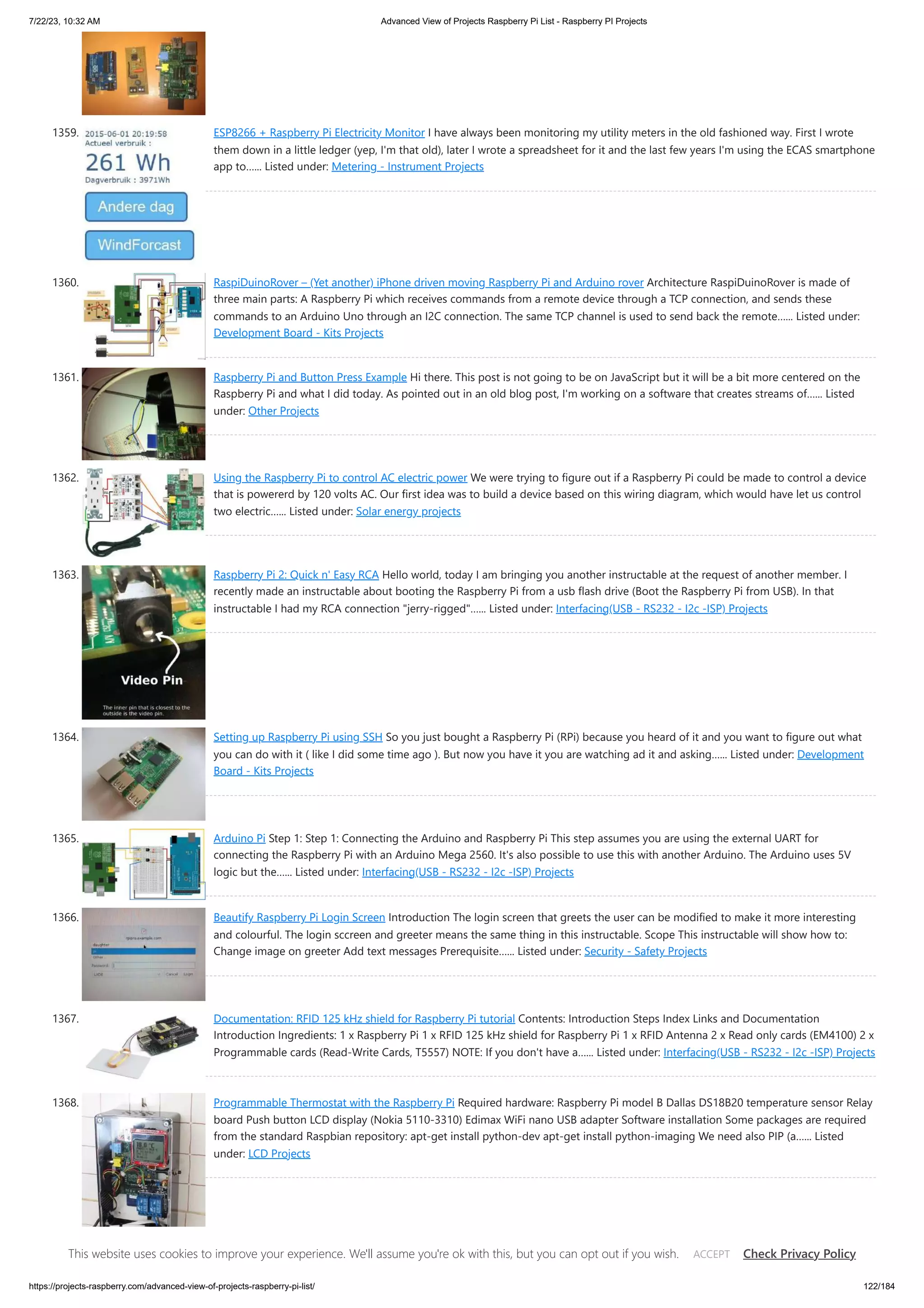 7/22/23, 10:32 AM Advanced View of Projects Raspberry Pi List - Raspberry PI Projects https://projects-raspberry.com/advanced-view-of-projects-raspberry-pi-list/ 122/184 1359. ESP8266 + Raspberry Pi Electricity Monitor I have always been monitoring my utility meters in the old fashioned way. First I wrote them down in a little ledger (yep, I'm that old), later I wrote a spreadsheet for it and the last few years I'm using the ECAS smartphone app to…... Listed under: Metering - Instrument Projects 1360. RaspiDuinoRover – (Yet another) iPhone driven moving Raspberry Pi and Arduino rover Architecture RaspiDuinoRover is made of three main parts: A Raspberry Pi which receives commands from a remote device through a TCP connection, and sends these commands to an Arduino Uno through an I2C connection. The same TCP channel is used to send back the remote…... Listed under: Development Board - Kits Projects 1361. Raspberry Pi and Button Press Example Hi there. This post is not going to be on JavaScript but it will be a bit more centered on the Raspberry Pi and what I did today. As pointed out in an old blog post, I'm working on a software that creates streams of…... Listed under: Other Projects 1362. Using the Raspberry Pi to control AC electric power We were trying to figure out if a Raspberry Pi could be made to control a device that is powererd by 120 volts AC. Our first idea was to build a device based on this wiring diagram, which would have let us control two electric…... Listed under: Solar energy projects 1363. Raspberry Pi 2: Quick n' Easy RCA Hello world, today I am bringing you another instructable at the request of another member. I recently made an instructable about booting the Raspberry Pi from a usb flash drive (Boot the Raspberry Pi from USB). In that instructable I had my RCA connection "jerry-rigged"…... Listed under: Interfacing(USB - RS232 - I2c -ISP) Projects 1364. Setting up Raspberry Pi using SSH So you just bought a Raspberry Pi (RPi) because you heard of it and you want to figure out what you can do with it ( like I did some time ago ). But now you have it you are watching ad it and asking…... Listed under: Development Board - Kits Projects 1365. Arduino Pi Step 1: Step 1: Connecting the Arduino and Raspberry Pi This step assumes you are using the external UART for connecting the Raspberry Pi with an Arduino Mega 2560. It's also possible to use this with another Arduino. The Arduino uses 5V logic but the…... Listed under: Interfacing(USB - RS232 - I2c -ISP) Projects 1366. Beautify Raspberry Pi Login Screen Introduction The login screen that greets the user can be modified to make it more interesting and colourful. The login sccreen and greeter means the same thing in this instructable. Scope This instructable will show how to: Change image on greeter Add text messages Prerequisite…... Listed under: Security - Safety Projects 1367. Documentation: RFID 125 kHz shield for Raspberry Pi tutorial Contents: Introduction Steps Index Links and Documentation Introduction Ingredients: 1 x Raspberry Pi 1 x RFID 125 kHz shield for Raspberry Pi 1 x RFID Antenna 2 x Read only cards (EM4100) 2 x Programmable cards (Read-Write Cards, T5557) NOTE: If you don't have a…... Listed under: Interfacing(USB - RS232 - I2c -ISP) Projects 1368. Programmable Thermostat with the Raspberry Pi Required hardware: Raspberry Pi model B Dallas DS18B20 temperature sensor Relay board Push button LCD display (Nokia 5110-3310) Edimax WiFi nano USB adapter Software installation Some packages are required from the standard Raspbian repository: apt-get install python-dev apt-get install python-imaging We need also PIP (a…... Listed under: LCD Projects This website uses cookies to improve your experience. We'll assume you're ok with this, but you can opt out if you wish. Check Privacy Policy ACCEPT 