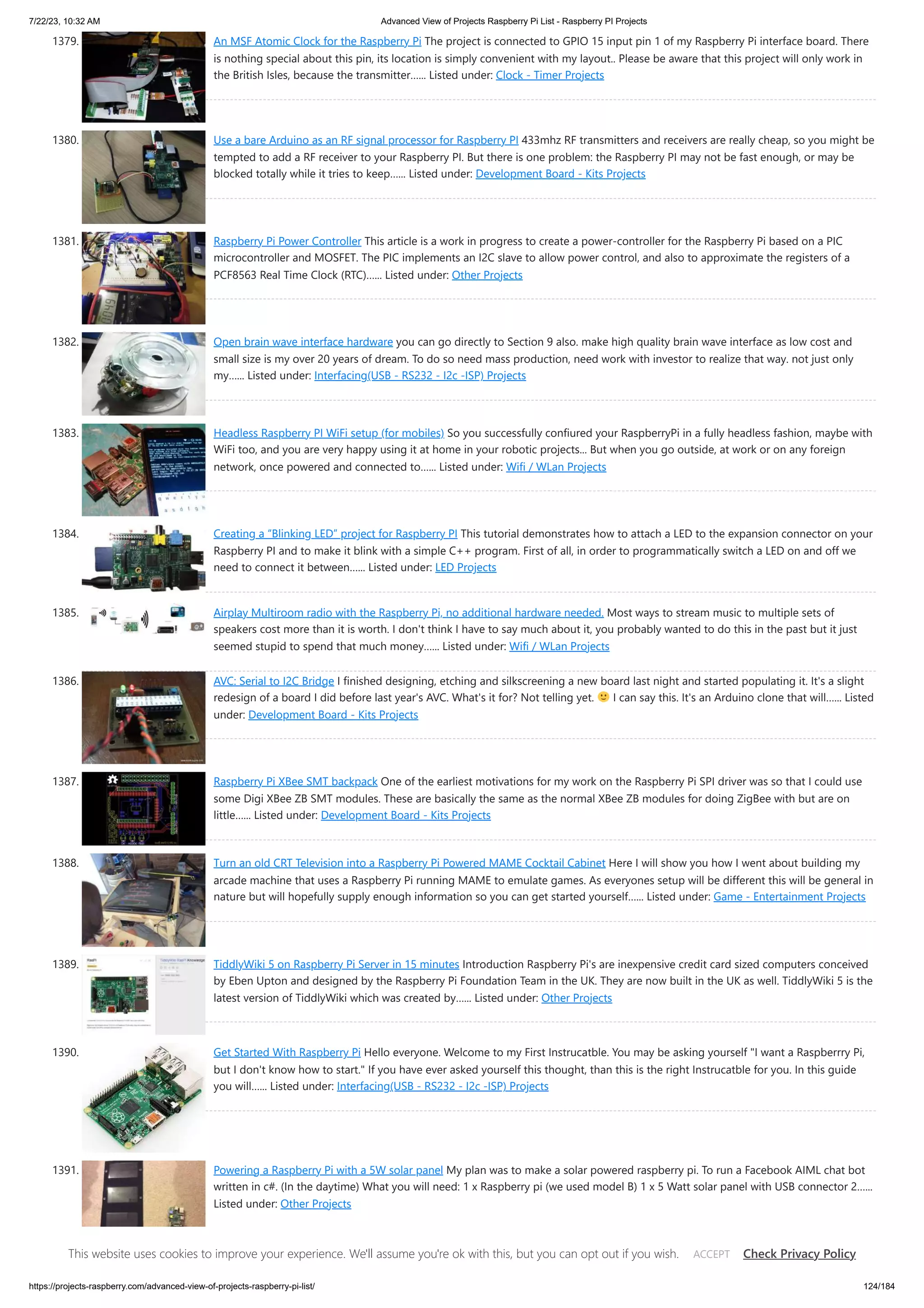 7/22/23, 10:32 AM Advanced View of Projects Raspberry Pi List - Raspberry PI Projects https://projects-raspberry.com/advanced-view-of-projects-raspberry-pi-list/ 124/184 1379. An MSF Atomic Clock for the Raspberry Pi The project is connected to GPIO 15 input pin 1 of my Raspberry Pi interface board. There is nothing special about this pin, its location is simply convenient with my layout.. Please be aware that this project will only work in the British Isles, because the transmitter…... Listed under: Clock - Timer Projects 1380. Use a bare Arduino as an RF signal processor for Raspberry PI 433mhz RF transmitters and receivers are really cheap, so you might be tempted to add a RF receiver to your Raspberry PI. But there is one problem: the Raspberry PI may not be fast enough, or may be blocked totally while it tries to keep…... Listed under: Development Board - Kits Projects 1381. Raspberry Pi Power Controller This article is a work in progress to create a power-controller for the Raspberry Pi based on a PIC microcontroller and MOSFET. The PIC implements an I2C slave to allow power control, and also to approximate the registers of a PCF8563 Real Time Clock (RTC)…... Listed under: Other Projects 1382. Open brain wave interface hardware you can go directly to Section 9 also. make high quality brain wave interface as low cost and small size is my over 20 years of dream. To do so need mass production, need work with investor to realize that way. not just only my…... Listed under: Interfacing(USB - RS232 - I2c -ISP) Projects 1383. Headless Raspberry PI WiFi setup (for mobiles) So you successfully confiured your RaspberryPi in a fully headless fashion, maybe with WiFi too, and you are very happy using it at home in your robotic projects... But when you go outside, at work or on any foreign network, once powered and connected to…... Listed under: Wifi / WLan Projects 1384. Creating a “Blinking LED” project for Raspberry PI This tutorial demonstrates how to attach a LED to the expansion connector on your Raspberry PI and to make it blink with a simple C++ program. First of all, in order to programmatically switch a LED on and off we need to connect it between…... Listed under: LED Projects 1385. Airplay Multiroom radio with the Raspberry Pi, no additional hardware needed. Most ways to stream music to multiple sets of speakers cost more than it is worth. I don't think I have to say much about it, you probably wanted to do this in the past but it just seemed stupid to spend that much money…... Listed under: Wifi / WLan Projects 1386. AVC: Serial to I2C Bridge I finished designing, etching and silkscreening a new board last night and started populating it. It's a slight redesign of a board I did before last year's AVC. What's it for? Not telling yet. I can say this. It's an Arduino clone that will…... Listed under: Development Board - Kits Projects 1387. Raspberry Pi XBee SMT backpack One of the earliest motivations for my work on the Raspberry Pi SPI driver was so that I could use some Digi XBee ZB SMT modules. These are basically the same as the normal XBee ZB modules for doing ZigBee with but are on little…... Listed under: Development Board - Kits Projects 1388. Turn an old CRT Television into a Raspberry Pi Powered MAME Cocktail Cabinet Here I will show you how I went about building my arcade machine that uses a Raspberry Pi running MAME to emulate games. As everyones setup will be different this will be general in nature but will hopefully supply enough information so you can get started yourself…... Listed under: Game - Entertainment Projects 1389. TiddlyWiki 5 on Raspberry Pi Server in 15 minutes Introduction Raspberry Pi's are inexpensive credit card sized computers conceived by Eben Upton and designed by the Raspberry Pi Foundation Team in the UK. They are now built in the UK as well. TiddlyWiki 5 is the latest version of TiddlyWiki which was created by…... Listed under: Other Projects 1390. Get Started With Raspberry Pi Hello everyone. Welcome to my First Instrucatble. You may be asking yourself "I want a Raspberrry Pi, but I don't know how to start." If you have ever asked yourself this thought, than this is the right Instrucatble for you. In this guide you will…... Listed under: Interfacing(USB - RS232 - I2c -ISP) Projects 1391. Powering a Raspberry Pi with a 5W solar panel My plan was to make a solar powered raspberry pi. To run a Facebook AIML chat bot written in c#. (In the daytime) What you will need: 1 x Raspberry pi (we used model B) 1 x 5 Watt solar panel with USB connector 2…... Listed under: Other Projects This website uses cookies to improve your experience. We'll assume you're ok with this, but you can opt out if you wish. Check Privacy Policy ACCEPT 