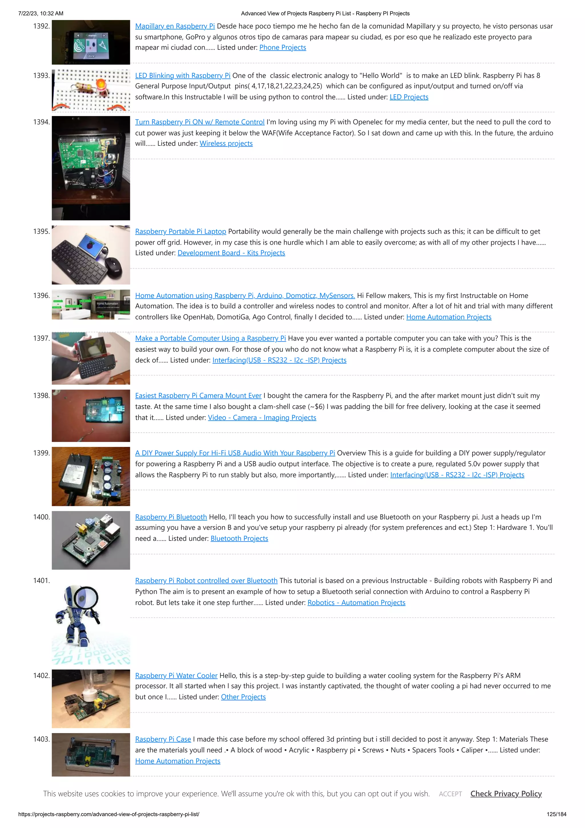 7/22/23, 10:32 AM Advanced View of Projects Raspberry Pi List - Raspberry PI Projects https://projects-raspberry.com/advanced-view-of-projects-raspberry-pi-list/ 125/184 1392. Mapillary en Raspberry Pi Desde hace poco tiempo me he hecho fan de la comunidad Mapillary y su proyecto, he visto personas usar su smartphone, GoPro y algunos otros tipo de camaras para mapear su ciudad, es por eso que he realizado este proyecto para mapear mi ciudad con…... Listed under: Phone Projects 1393. LED Blinking with Raspberry Pi One of the classic electronic analogy to "Hello World" is to make an LED blink. Raspberry Pi has 8 General Purpose Input/Output pins( 4,17,18,21,22,23,24,25) which can be configured as input/output and turned on/off via software.In this Instructable I will be using python to control the…... Listed under: LED Projects 1394. Turn Raspberry Pi ON w/ Remote Control I'm loving using my Pi with Openelec for my media center, but the need to pull the cord to cut power was just keeping it below the WAF(Wife Acceptance Factor). So I sat down and came up with this. In the future, the arduino will…... Listed under: Wireless projects 1395. Raspberry Portable Pi Laptop Portability would generally be the main challenge with projects such as this; it can be difficult to get power off grid. However, in my case this is one hurdle which I am able to easily overcome; as with all of my other projects I have…... Listed under: Development Board - Kits Projects 1396. Home Automation using Raspberry Pi, Arduino, Domoticz, MySensors. Hi Fellow makers, This is my first Instructable on Home Automation. The idea is to build a controller and wireless nodes to control and monitor. After a lot of hit and trial with many different controllers like OpenHab, DomotiGa, Ago Control, finally I decided to…... Listed under: Home Automation Projects 1397. Make a Portable Computer Using a Raspberry Pi Have you ever wanted a portable computer you can take with you? This is the easiest way to build your own. For those of you who do not know what a Raspberry Pi is, it is a complete computer about the size of deck of…... Listed under: Interfacing(USB - RS232 - I2c -ISP) Projects 1398. Easiest Raspberry Pi Camera Mount Ever I bought the camera for the Raspberry Pi, and the after market mount just didn't suit my taste. At the same time I also bought a clam-shell case (~$6) I was padding the bill for free delivery, looking at the case it seemed that it…... Listed under: Video - Camera - Imaging Projects 1399. A DIY Power Supply For Hi-Fi USB Audio With Your Raspberry Pi Overview This is a guide for building a DIY power supply/regulator for powering a Raspberry Pi and a USB audio output interface. The objective is to create a pure, regulated 5.0v power supply that allows the Raspberry Pi to run stably but also, more importantly,…... Listed under: Interfacing(USB - RS232 - I2c -ISP) Projects 1400. Raspberry Pi Bluetooth Hello, I'll teach you how to successfully install and use Bluetooth on your Raspberry pi. Just a heads up I'm assuming you have a version B and you've setup your raspberry pi already (for system preferences and ect.) Step 1: Hardware 1. You'll need a…... Listed under: Bluetooth Projects 1401. Raspberry Pi Robot controlled over Bluetooth This tutorial is based on a previous Instructable - Building robots with Raspberry Pi and Python The aim is to present an example of how to setup a Bluetooth serial connection with Arduino to control a Raspberry Pi robot. But lets take it one step further…... Listed under: Robotics - Automation Projects 1402. Raspberry Pi Water Cooler Hello, this is a step-by-step guide to building a water cooling system for the Raspberry Pi's ARM processor. It all started when I say this project. I was instantly captivated, the thought of water cooling a pi had never occurred to me but once I…... Listed under: Other Projects 1403. Raspberry Pi Case I made this case before my school offered 3d printing but i still decided to post it anyway. Step 1: Materials These are the materials youll need .• A block of wood • Acrylic • Raspberry pi • Screws • Nuts • Spacers Tools • Caliper •…... Listed under: Home Automation Projects This website uses cookies to improve your experience. We'll assume you're ok with this, but you can opt out if you wish. Check Privacy Policy ACCEPT 