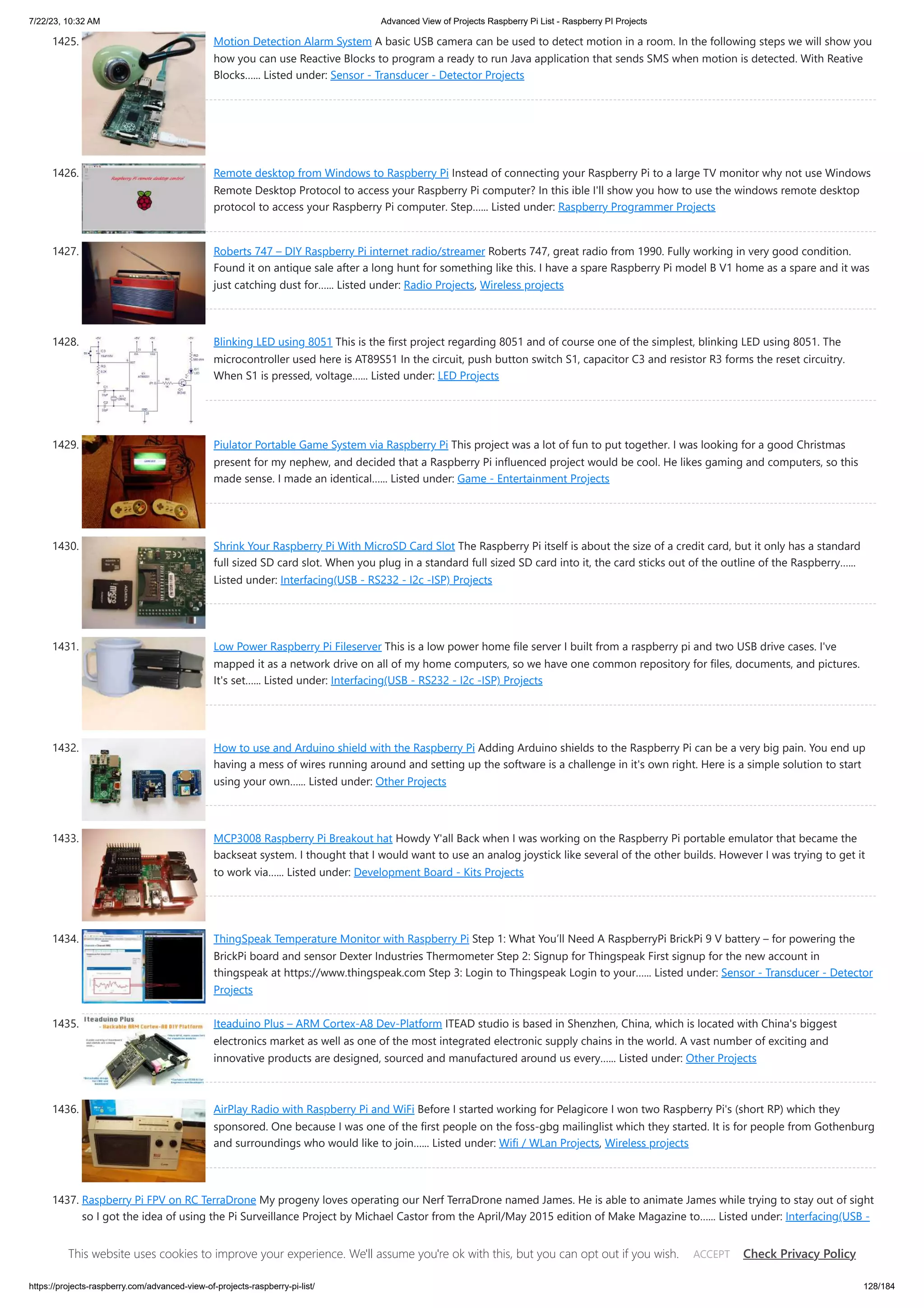 7/22/23, 10:32 AM Advanced View of Projects Raspberry Pi List - Raspberry PI Projects https://projects-raspberry.com/advanced-view-of-projects-raspberry-pi-list/ 128/184 1425. Motion Detection Alarm System A basic USB camera can be used to detect motion in a room. In the following steps we will show you how you can use Reactive Blocks to program a ready to run Java application that sends SMS when motion is detected. With Reative Blocks…... Listed under: Sensor - Transducer - Detector Projects 1426. Remote desktop from Windows to Raspberry Pi Instead of connecting your Raspberry Pi to a large TV monitor why not use Windows Remote Desktop Protocol to access your Raspberry Pi computer? In this ible I'll show you how to use the windows remote desktop protocol to access your Raspberry Pi computer. Step…... Listed under: Raspberry Programmer Projects 1427. Roberts 747 – DIY Raspberry Pi internet radio/streamer Roberts 747, great radio from 1990. Fully working in very good condition. Found it on antique sale after a long hunt for something like this. I have a spare Raspberry Pi model B V1 home as a spare and it was just catching dust for…... Listed under: Radio Projects, Wireless projects 1428. Blinking LED using 8051 This is the first project regarding 8051 and of course one of the simplest, blinking LED using 8051. The microcontroller used here is AT89S51 In the circuit, push button switch S1, capacitor C3 and resistor R3 forms the reset circuitry. When S1 is pressed, voltage…... Listed under: LED Projects 1429. Piulator Portable Game System via Raspberry Pi This project was a lot of fun to put together. I was looking for a good Christmas present for my nephew, and decided that a Raspberry Pi influenced project would be cool. He likes gaming and computers, so this made sense. I made an identical…... Listed under: Game - Entertainment Projects 1430. Shrink Your Raspberry Pi With MicroSD Card Slot The Raspberry Pi itself is about the size of a credit card, but it only has a standard full sized SD card slot. When you plug in a standard full sized SD card into it, the card sticks out of the outline of the Raspberry…... Listed under: Interfacing(USB - RS232 - I2c -ISP) Projects 1431. Low Power Raspberry Pi Fileserver This is a low power home file server I built from a raspberry pi and two USB drive cases. I've mapped it as a network drive on all of my home computers, so we have one common repository for files, documents, and pictures. It's set…... Listed under: Interfacing(USB - RS232 - I2c -ISP) Projects 1432. How to use and Arduino shield with the Raspberry Pi Adding Arduino shields to the Raspberry Pi can be a very big pain. You end up having a mess of wires running around and setting up the software is a challenge in it's own right. Here is a simple solution to start using your own…... Listed under: Other Projects 1433. MCP3008 Raspberry Pi Breakout hat Howdy Y'all Back when I was working on the Raspberry Pi portable emulator that became the backseat system. I thought that I would want to use an analog joystick like several of the other builds. However I was trying to get it to work via…... Listed under: Development Board - Kits Projects 1434. ThingSpeak Temperature Monitor with Raspberry Pi Step 1: What You’ll Need A RaspberryPi BrickPi 9 V battery – for powering the BrickPi board and sensor Dexter Industries Thermometer Step 2: Signup for Thingspeak First signup for the new account in thingspeak at https://www.thingspeak.com Step 3: Login to Thingspeak Login to your…... Listed under: Sensor - Transducer - Detector Projects 1435. Iteaduino Plus – ARM Cortex-A8 Dev-Platform ITEAD studio is based in Shenzhen, China, which is located with China's biggest electronics market as well as one of the most integrated electronic supply chains in the world. A vast number of exciting and innovative products are designed, sourced and manufactured around us every…... Listed under: Other Projects 1436. AirPlay Radio with Raspberry Pi and WiFi Before I started working for Pelagicore I won two Raspberry Pi's (short RP) which they sponsored. One because I was one of the first people on the foss-gbg mailinglist which they started. It is for people from Gothenburg and surroundings who would like to join…... Listed under: Wifi / WLan Projects, Wireless projects 1437. Raspberry Pi FPV on RC TerraDrone My progeny loves operating our Nerf TerraDrone named James. He is able to animate James while trying to stay out of sight so I got the idea of using the Pi Surveillance Project by Michael Castor from the April/May 2015 edition of Make Magazine to…... Listed under: Interfacing(USB - RS232 - I2c -ISP) Projects, Video - Camera - Imaging Projects This website uses cookies to improve your experience. We'll assume you're ok with this, but you can opt out if you wish. Check Privacy Policy ACCEPT 