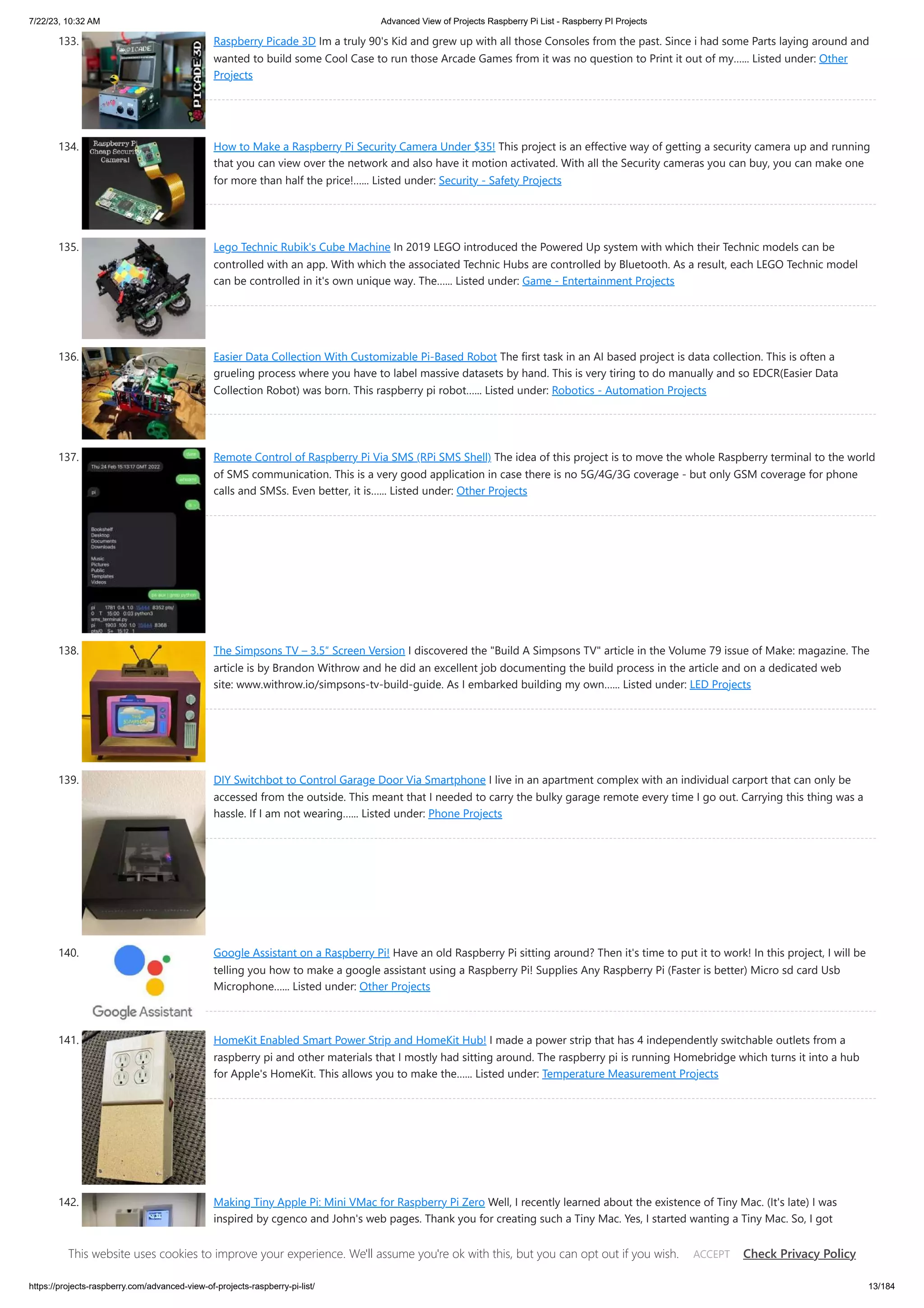 7/22/23, 10:32 AM Advanced View of Projects Raspberry Pi List - Raspberry PI Projects https://projects-raspberry.com/advanced-view-of-projects-raspberry-pi-list/ 13/184 133. Raspberry Picade 3D Im a truly 90's Kid and grew up with all those Consoles from the past. Since i had some Parts laying around and wanted to build some Cool Case to run those Arcade Games from it was no question to Print it out of my…... Listed under: Other Projects 134. How to Make a Raspberry Pi Security Camera Under $35! This project is an effective way of getting a security camera up and running that you can view over the network and also have it motion activated. With all the Security cameras you can buy, you can make one for more than half the price!…... Listed under: Security - Safety Projects 135. Lego Technic Rubik's Cube Machine In 2019 LEGO introduced the Powered Up system with which their Technic models can be controlled with an app. With which the associated Technic Hubs are controlled by Bluetooth. As a result, each LEGO Technic model can be controlled in it's own unique way. The…... Listed under: Game - Entertainment Projects 136. Easier Data Collection With Customizable Pi-Based Robot The first task in an AI based project is data collection. This is often a grueling process where you have to label massive datasets by hand. This is very tiring to do manually and so EDCR(Easier Data Collection Robot) was born. This raspberry pi robot…... Listed under: Robotics - Automation Projects 137. Remote Control of Raspberry Pi Via SMS (RPi SMS Shell) The idea of this project is to move the whole Raspberry terminal to the world of SMS communication. This is a very good application in case there is no 5G/4G/3G coverage - but only GSM coverage for phone calls and SMSs. Even better, it is…... Listed under: Other Projects 138. The Simpsons TV – 3.5″ Screen Version I discovered the "Build A Simpsons TV" article in the Volume 79 issue of Make: magazine. The article is by Brandon Withrow and he did an excellent job documenting the build process in the article and on a dedicated web site: www.withrow.io/simpsons-tv-build-guide. As I embarked building my own…... Listed under: LED Projects 139. DIY Switchbot to Control Garage Door Via Smartphone I live in an apartment complex with an individual carport that can only be accessed from the outside. This meant that I needed to carry the bulky garage remote every time I go out. Carrying this thing was a hassle. If I am not wearing…... Listed under: Phone Projects 140. Google Assistant on a Raspberry Pi! Have an old Raspberry Pi sitting around? Then it's time to put it to work! In this project, I will be telling you how to make a google assistant using a Raspberry Pi! Supplies Any Raspberry Pi (Faster is better) Micro sd card Usb Microphone…... Listed under: Other Projects 141. HomeKit Enabled Smart Power Strip and HomeKit Hub! I made a power strip that has 4 independently switchable outlets from a raspberry pi and other materials that I mostly had sitting around. The raspberry pi is running Homebridge which turns it into a hub for Apple's HomeKit. This allows you to make the…... Listed under: Temperature Measurement Projects 142. Making Tiny Apple Pi: Mini VMac for Raspberry Pi Zero Well, I recently learned about the existence of Tiny Mac. (It's late) I was inspired by cgenco and John's web pages. Thank you for creating such a Tiny Mac. Yes, I started wanting a Tiny Mac. So, I got Raspberry Pi immediately and started preparations. I changed my…... Listed under: Other Projects This website uses cookies to improve your experience. We'll assume you're ok with this, but you can opt out if you wish. Check Privacy Policy ACCEPT 