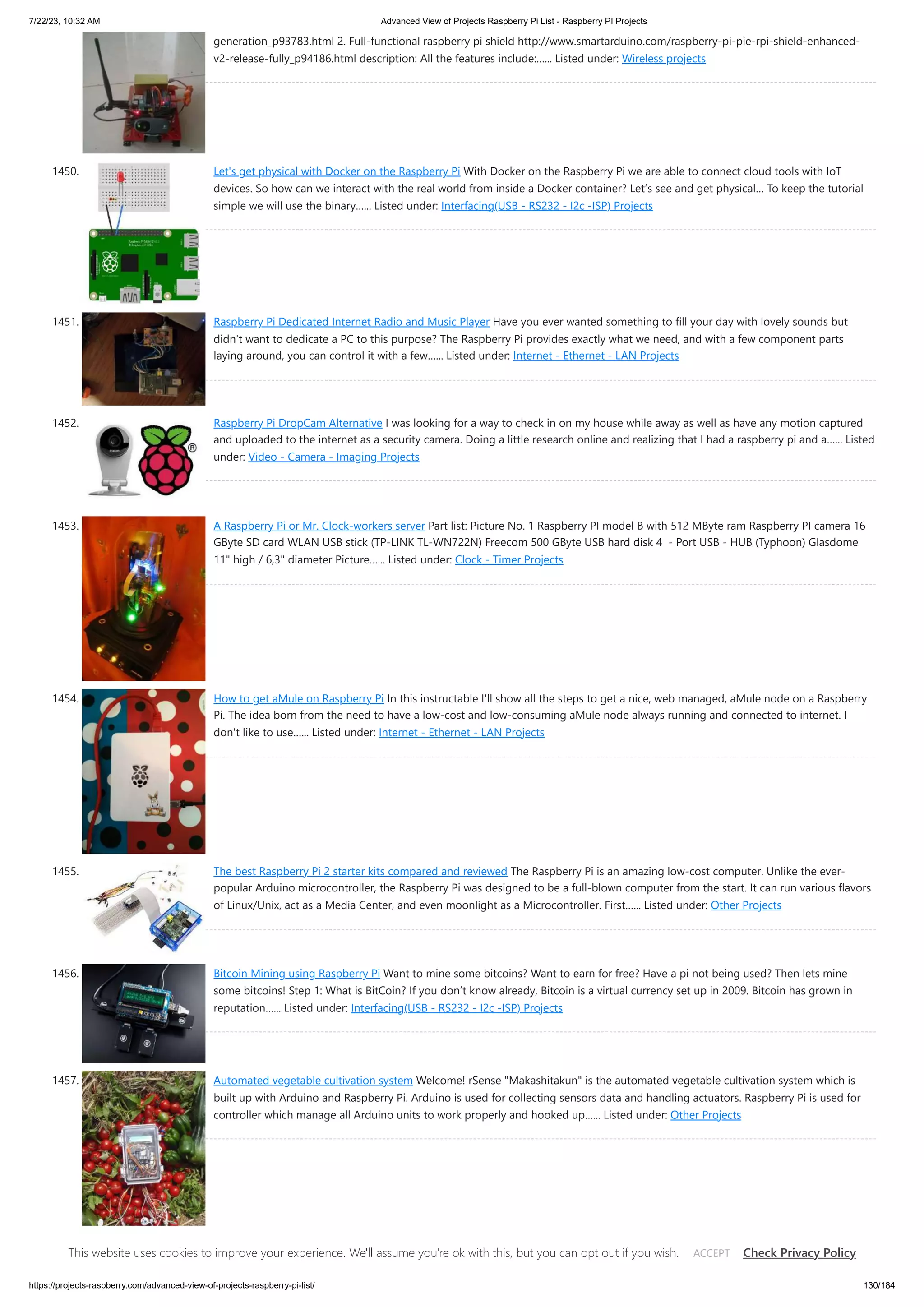 7/22/23, 10:32 AM Advanced View of Projects Raspberry Pi List - Raspberry PI Projects https://projects-raspberry.com/advanced-view-of-projects-raspberry-pi-list/ 130/184 generation_p93783.html 2. Full-functional raspberry pi shield http://www.smartarduino.com/raspberry-pi-pie-rpi-shield-enhanced- v2-release-fully_p94186.html description: All the features include:…... Listed under: Wireless projects 1450. Let's get physical with Docker on the Raspberry Pi With Docker on the Raspberry Pi we are able to connect cloud tools with IoT devices. So how can we interact with the real world from inside a Docker container? Let’s see and get physical… To keep the tutorial simple we will use the binary…... Listed under: Interfacing(USB - RS232 - I2c -ISP) Projects 1451. Raspberry Pi Dedicated Internet Radio and Music Player Have you ever wanted something to fill your day with lovely sounds but didn't want to dedicate a PC to this purpose? The Raspberry Pi provides exactly what we need, and with a few component parts laying around, you can control it with a few…... Listed under: Internet - Ethernet - LAN Projects 1452. Raspberry Pi DropCam Alternative I was looking for a way to check in on my house while away as well as have any motion captured and uploaded to the internet as a security camera. Doing a little research online and realizing that I had a raspberry pi and a…... Listed under: Video - Camera - Imaging Projects 1453. A Raspberry Pi or Mr. Clock-workers server Part list: Picture No. 1 Raspberry PI model B with 512 MByte ram Raspberry PI camera 16 GByte SD card WLAN USB stick (TP-LINK TL-WN722N) Freecom 500 GByte USB hard disk 4 - Port USB - HUB (Typhoon) Glasdome 11" high / 6,3" diameter Picture…... Listed under: Clock - Timer Projects 1454. How to get aMule on Raspberry Pi In this instructable I'll show all the steps to get a nice, web managed, aMule node on a Raspberry Pi. The idea born from the need to have a low-cost and low-consuming aMule node always running and connected to internet. I don't like to use…... Listed under: Internet - Ethernet - LAN Projects 1455. The best Raspberry Pi 2 starter kits compared and reviewed The Raspberry Pi is an amazing low-cost computer. Unlike the ever- popular Arduino microcontroller, the Raspberry Pi was designed to be a full-blown computer from the start. It can run various flavors of Linux/Unix, act as a Media Center, and even moonlight as a Microcontroller. First…... Listed under: Other Projects 1456. Bitcoin Mining using Raspberry Pi Want to mine some bitcoins? Want to earn for free? Have a pi not being used? Then lets mine some bitcoins! Step 1: What is BitCoin? If you don’t know already, Bitcoin is a virtual currency set up in 2009. Bitcoin has grown in reputation…... Listed under: Interfacing(USB - RS232 - I2c -ISP) Projects 1457. Automated vegetable cultivation system Welcome! rSense "Makashitakun" is the automated vegetable cultivation system which is built up with Arduino and Raspberry Pi. Arduino is used for collecting sensors data and handling actuators. Raspberry Pi is used for controller which manage all Arduino units to work properly and hooked up…... Listed under: Other Projects This website uses cookies to improve your experience. We'll assume you're ok with this, but you can opt out if you wish. Check Privacy Policy ACCEPT 