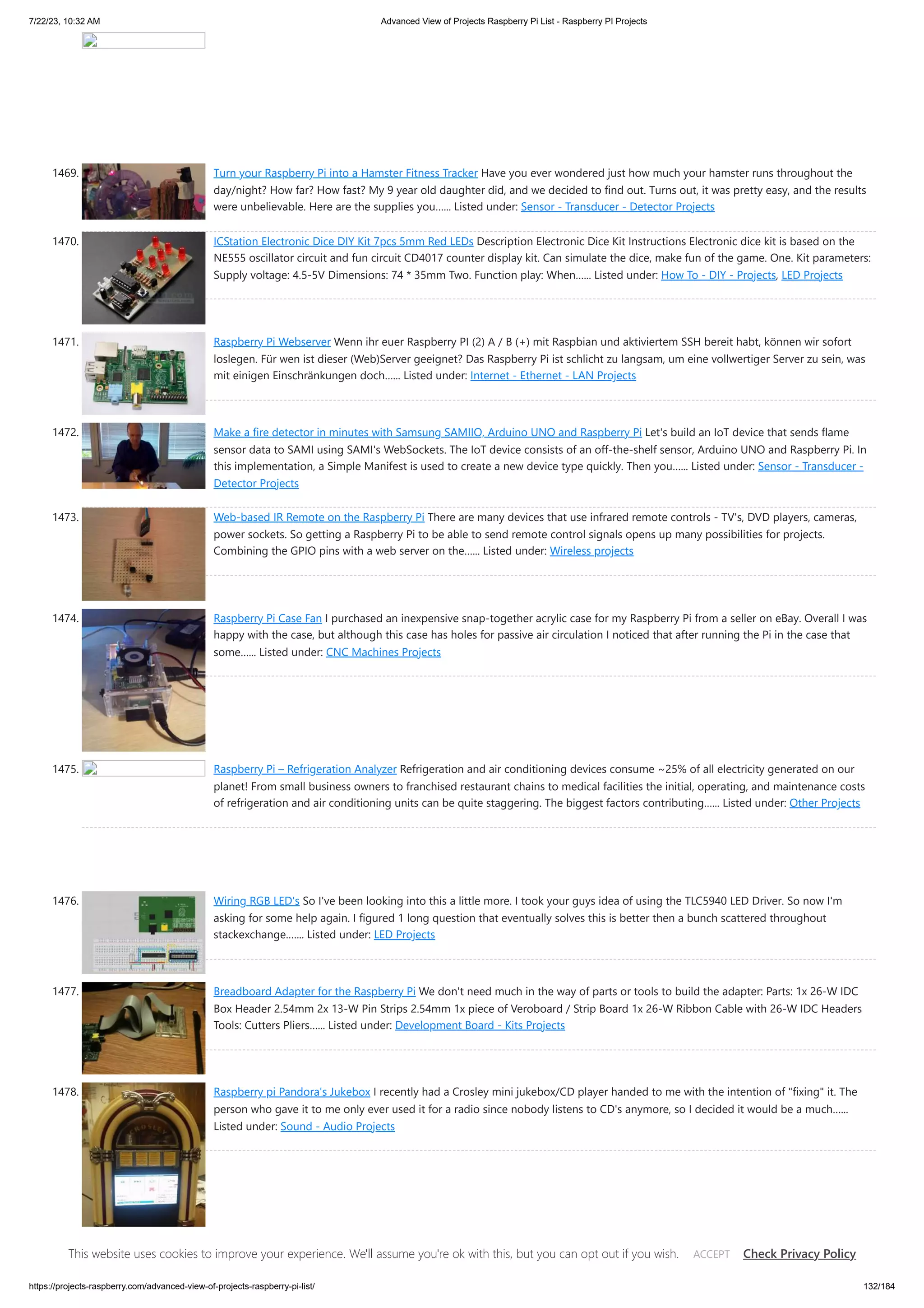 7/22/23, 10:32 AM Advanced View of Projects Raspberry Pi List - Raspberry PI Projects https://projects-raspberry.com/advanced-view-of-projects-raspberry-pi-list/ 132/184 1469. Turn your Raspberry Pi into a Hamster Fitness Tracker Have you ever wondered just how much your hamster runs throughout the day/night? How far? How fast? My 9 year old daughter did, and we decided to find out. Turns out, it was pretty easy, and the results were unbelievable. Here are the supplies you…... Listed under: Sensor - Transducer - Detector Projects 1470. ICStation Electronic Dice DIY Kit 7pcs 5mm Red LEDs Description Electronic Dice Kit Instructions Electronic dice kit is based on the NE555 oscillator circuit and fun circuit CD4017 counter display kit. Can simulate the dice, make fun of the game. One. Kit parameters: Supply voltage: 4.5-5V Dimensions: 74 * 35mm Two. Function play: When…... Listed under: How To - DIY - Projects, LED Projects 1471. Raspberry Pi Webserver Wenn ihr euer Raspberry PI (2) A / B (+) mit Raspbian und aktiviertem SSH bereit habt, können wir sofort loslegen. Für wen ist dieser (Web)Server geeignet? Das Raspberry Pi ist schlicht zu langsam, um eine vollwertiger Server zu sein, was mit einigen Einschränkungen doch…... Listed under: Internet - Ethernet - LAN Projects 1472. Make a fire detector in minutes with Samsung SAMIIO, Arduino UNO and Raspberry Pi Let's build an IoT device that sends flame sensor data to SAMI using SAMI's WebSockets. The IoT device consists of an off-the-shelf sensor, Arduino UNO and Raspberry Pi. In this implementation, a Simple Manifest is used to create a new device type quickly. Then you…... Listed under: Sensor - Transducer - Detector Projects 1473. Web-based IR Remote on the Raspberry Pi There are many devices that use infrared remote controls - TV's, DVD players, cameras, power sockets. So getting a Raspberry Pi to be able to send remote control signals opens up many possibilities for projects. Combining the GPIO pins with a web server on the…... Listed under: Wireless projects 1474. Raspberry Pi Case Fan I purchased an inexpensive snap-together acrylic case for my Raspberry Pi from a seller on eBay. Overall I was happy with the case, but although this case has holes for passive air circulation I noticed that after running the Pi in the case that some…... Listed under: CNC Machines Projects 1475. Raspberry Pi – Refrigeration Analyzer Refrigeration and air conditioning devices consume ~25% of all electricity generated on our planet! From small business owners to franchised restaurant chains to medical facilities the initial, operating, and maintenance costs of refrigeration and air conditioning units can be quite staggering. The biggest factors contributing…... Listed under: Other Projects 1476. Wiring RGB LED's So I've been looking into this a little more. I took your guys idea of using the TLC5940 LED Driver. So now I'm asking for some help again. I figured 1 long question that eventually solves this is better then a bunch scattered throughout stackexchange.…... Listed under: LED Projects 1477. Breadboard Adapter for the Raspberry Pi We don't need much in the way of parts or tools to build the adapter: Parts: 1x 26-W IDC Box Header 2.54mm 2x 13-W Pin Strips 2.54mm 1x piece of Veroboard / Strip Board 1x 26-W Ribbon Cable with 26-W IDC Headers Tools: Cutters Pliers…... Listed under: Development Board - Kits Projects 1478. Raspberry pi Pandora's Jukebox I recently had a Crosley mini jukebox/CD player handed to me with the intention of "fixing" it. The person who gave it to me only ever used it for a radio since nobody listens to CD's anymore, so I decided it would be a much…... Listed under: Sound - Audio Projects This website uses cookies to improve your experience. We'll assume you're ok with this, but you can opt out if you wish. Check Privacy Policy ACCEPT 