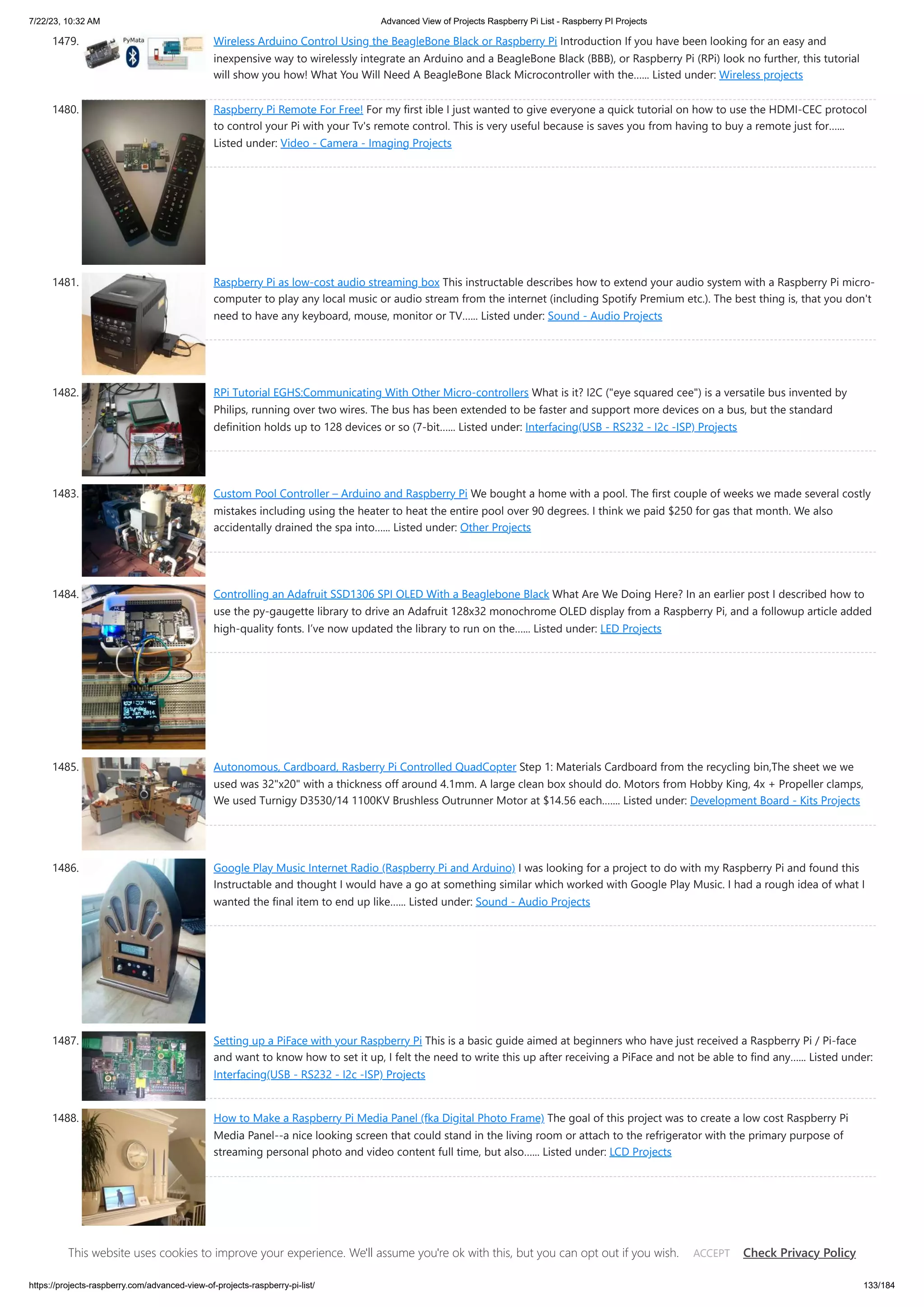 7/22/23, 10:32 AM Advanced View of Projects Raspberry Pi List - Raspberry PI Projects https://projects-raspberry.com/advanced-view-of-projects-raspberry-pi-list/ 133/184 1479. Wireless Arduino Control Using the BeagleBone Black or Raspberry Pi Introduction If you have been looking for an easy and inexpensive way to wirelessly integrate an Arduino and a BeagleBone Black (BBB), or Raspberry Pi (RPi) look no further, this tutorial will show you how! What You Will Need A BeagleBone Black Microcontroller with the…... Listed under: Wireless projects 1480. Raspberry Pi Remote For Free! For my first ible I just wanted to give everyone a quick tutorial on how to use the HDMI-CEC protocol to control your Pi with your Tv's remote control. This is very useful because is saves you from having to buy a remote just for…... Listed under: Video - Camera - Imaging Projects 1481. Raspberry Pi as low-cost audio streaming box This instructable describes how to extend your audio system with a Raspberry Pi micro- computer to play any local music or audio stream from the internet (including Spotify Premium etc.). The best thing is, that you don't need to have any keyboard, mouse, monitor or TV…... Listed under: Sound - Audio Projects 1482. RPi Tutorial EGHS:Communicating With Other Micro-controllers What is it? I2C ("eye squared cee") is a versatile bus invented by Philips, running over two wires. The bus has been extended to be faster and support more devices on a bus, but the standard definition holds up to 128 devices or so (7-bit…... Listed under: Interfacing(USB - RS232 - I2c -ISP) Projects 1483. Custom Pool Controller – Arduino and Raspberry Pi We bought a home with a pool. The first couple of weeks we made several costly mistakes including using the heater to heat the entire pool over 90 degrees. I think we paid $250 for gas that month. We also accidentally drained the spa into…... Listed under: Other Projects 1484. Controlling an Adafruit SSD1306 SPI OLED With a Beaglebone Black What Are We Doing Here? In an earlier post I described how to use the py-gaugette library to drive an Adafruit 128x32 monochrome OLED display from a Raspberry Pi, and a followup article added high-quality fonts. I’ve now updated the library to run on the…... Listed under: LED Projects 1485. Autonomous, Cardboard, Rasberry Pi Controlled QuadCopter Step 1: Materials Cardboard from the recycling bin,The sheet we we used was 32"x20" with a thickness off around 4.1mm. A large clean box should do. Motors from Hobby King, 4x + Propeller clamps, We used Turnigy D3530/14 1100KV Brushless Outrunner Motor at $14.56 each.…... Listed under: Development Board - Kits Projects 1486. Google Play Music Internet Radio (Raspberry Pi and Arduino) I was looking for a project to do with my Raspberry Pi and found this Instructable and thought I would have a go at something similar which worked with Google Play Music. I had a rough idea of what I wanted the final item to end up like…... Listed under: Sound - Audio Projects 1487. Setting up a PiFace with your Raspberry Pi This is a basic guide aimed at beginners who have just received a Raspberry Pi / Pi-face and want to know how to set it up, I felt the need to write this up after receiving a PiFace and not be able to find any…... Listed under: Interfacing(USB - RS232 - I2c -ISP) Projects 1488. How to Make a Raspberry Pi Media Panel (fka Digital Photo Frame) The goal of this project was to create a low cost Raspberry Pi Media Panel--a nice looking screen that could stand in the living room or attach to the refrigerator with the primary purpose of streaming personal photo and video content full time, but also…... Listed under: LCD Projects This website uses cookies to improve your experience. We'll assume you're ok with this, but you can opt out if you wish. Check Privacy Policy ACCEPT 