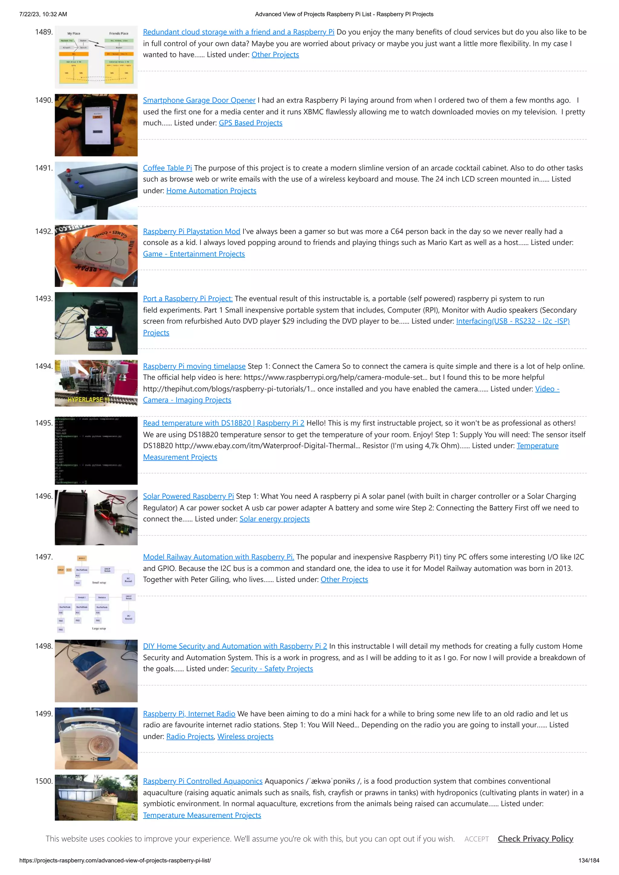 7/22/23, 10:32 AM Advanced View of Projects Raspberry Pi List - Raspberry PI Projects https://projects-raspberry.com/advanced-view-of-projects-raspberry-pi-list/ 134/184 1489. Redundant cloud storage with a friend and a Raspberry Pi Do you enjoy the many benefits of cloud services but do you also like to be in full control of your own data? Maybe you are worried about privacy or maybe you just want a little more flexibility. In my case I wanted to have…... Listed under: Other Projects 1490. Smartphone Garage Door Opener I had an extra Raspberry Pi laying around from when I ordered two of them a few months ago. I used the first one for a media center and it runs XBMC flawlessly allowing me to watch downloaded movies on my television. I pretty much…... Listed under: GPS Based Projects 1491. Coffee Table Pi The purpose of this project is to create a modern slimline version of an arcade cocktail cabinet. Also to do other tasks such as browse web or write emails with the use of a wireless keyboard and mouse. The 24 inch LCD screen mounted in…... Listed under: Home Automation Projects 1492. Raspberry Pi Playstation Mod I've always been a gamer so but was more a C64 person back in the day so we never really had a console as a kid. I always loved popping around to friends and playing things such as Mario Kart as well as a host…... Listed under: Game - Entertainment Projects 1493. Port a Raspberry Pi Project: The eventual result of this instructable is, a portable (self powered) raspberry pi system to run field experiments. Part 1 Small inexpensive portable system that includes, Computer (RPI), Monitor with Audio speakers (Secondary screen from refurbished Auto DVD player $29 including the DVD player to be…... Listed under: Interfacing(USB - RS232 - I2c -ISP) Projects 1494. Raspberry Pi moving timelapse Step 1: Connect the Camera So to connect the camera is quite simple and there is a lot of help online. The official help video is here: https://www.raspberrypi.org/help/camera-module-set... but I found this to be more helpful http://thepihut.com/blogs/raspberry-pi-tutorials/1... once installed and you have enabled the camera…... Listed under: Video - Camera - Imaging Projects 1495. Read temperature with DS18B20 | Raspberry Pi 2 Hello! This is my first instructable project, so it won't be as professional as others! We are using DS18B20 temperature sensor to get the temperature of your room. Enjoy! Step 1: Supply You will need: The sensor itself DS18B20 http://www.ebay.com/itm/Waterproof-Digital-Thermal... Resistor (I'm using 4,7k Ohm)…... Listed under: Temperature Measurement Projects 1496. Solar Powered Raspberry Pi Step 1: What You need A raspberry pi A solar panel (with built in charger controller or a Solar Charging Regulator) A car power socket A usb car power adapter A battery and some wire Step 2: Connecting the Battery First off we need to connect the…... Listed under: Solar energy projects 1497. Model Railway Automation with Raspberry Pi. The popular and inexpensive Raspberry Pi1) tiny PC offers some interesting I/O like I2C and GPIO. Because the I2C bus is a common and standard one, the idea to use it for Model Railway automation was born in 2013. Together with Peter Giling, who lives…... Listed under: Other Projects 1498. DIY Home Security and Automation with Raspberry Pi 2 In this instructable I will detail my methods for creating a fully custom Home Security and Automation System. This is a work in progress, and as I will be adding to it as I go. For now I will provide a breakdown of the goals…... Listed under: Security - Safety Projects 1499. Raspberry Pi, Internet Radio We have been aiming to do a mini hack for a while to bring some new life to an old radio and let us radio are favourite internet radio stations. Step 1: You Will Need... Depending on the radio you are going to install your…... Listed under: Radio Projects, Wireless projects 1500. Raspberry Pi Controlled Aquaponics Aquaponics /ˈækwəˈpɒnɨks /, is a food production system that combines conventional aquaculture (raising aquatic animals such as snails, fish, crayfish or prawns in tanks) with hydroponics (cultivating plants in water) in a symbiotic environment. In normal aquaculture, excretions from the animals being raised can accumulate…... Listed under: Temperature Measurement Projects This website uses cookies to improve your experience. We'll assume you're ok with this, but you can opt out if you wish. Check Privacy Policy ACCEPT 