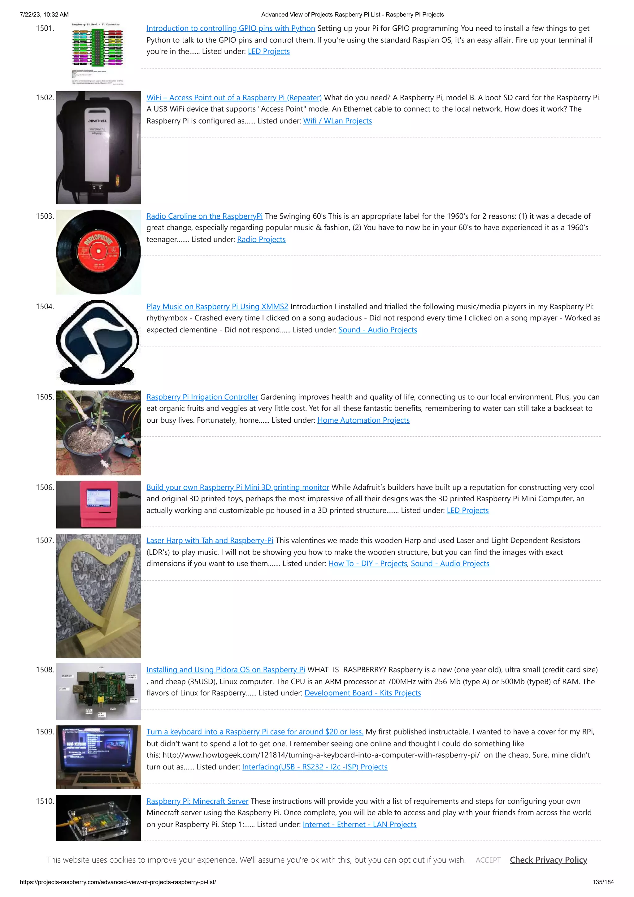 7/22/23, 10:32 AM Advanced View of Projects Raspberry Pi List - Raspberry PI Projects https://projects-raspberry.com/advanced-view-of-projects-raspberry-pi-list/ 135/184 1501. Introduction to controlling GPIO pins with Python Setting up your Pi for GPIO programming You need to install a few things to get Python to talk to the GPIO pins and control them. If you're using the standard Raspian OS, it's an easy affair. Fire up your terminal if you're in the…... Listed under: LED Projects 1502. WiFi – Access Point out of a Raspberry Pi (Repeater) What do you need? A Raspberry Pi, model B. A boot SD card for the Raspberry Pi. A USB WiFi device that supports "Access Point" mode. An Ethernet cable to connect to the local network. How does it work? The Raspberry Pi is configured as…... Listed under: Wifi / WLan Projects 1503. Radio Caroline on the RaspberryPi The Swinging 60's This is an appropriate label for the 1960's for 2 reasons: (1) it was a decade of great change, especially regarding popular music & fashion, (2) You have to now be in your 60's to have experienced it as a 1960's teenager.…... Listed under: Radio Projects 1504. Play Music on Raspberry Pi Using XMMS2 Introduction I installed and trialled the following music/media players in my Raspberry Pi: rhythymbox - Crashed every time I clicked on a song audacious - Did not respond every time I clicked on a song mplayer - Worked as expected clementine - Did not respond…... Listed under: Sound - Audio Projects 1505. Raspberry Pi Irrigation Controller Gardening improves health and quality of life, connecting us to our local environment. Plus, you can eat organic fruits and veggies at very little cost. Yet for all these fantastic benefits, remembering to water can still take a backseat to our busy lives. Fortunately, home…... Listed under: Home Automation Projects 1506. Build your own Raspberry Pi Mini 3D printing monitor While Adafruit’s builders have built up a reputation for constructing very cool and original 3D printed toys, perhaps the most impressive of all their designs was the 3D printed Raspberry Pi Mini Computer, an actually working and customizable pc housed in a 3D printed structure.…... Listed under: LED Projects 1507. Laser Harp with Tah and Raspberry-Pi This valentines we made this wooden Harp and used Laser and Light Dependent Resistors (LDR's) to play music. I will not be showing you how to make the wooden structure, but you can find the images with exact dimensions if you want to use them.…... Listed under: How To - DIY - Projects, Sound - Audio Projects 1508. Installing and Using Pidora OS on Raspberry Pi WHAT IS RASPBERRY? Raspberry is a new (one year old), ultra small (credit card size) , and cheap (35USD), Linux computer. The CPU is an ARM processor at 700MHz with 256 Mb (type A) or 500Mb (typeB) of RAM. The flavors of Linux for Raspberry…... Listed under: Development Board - Kits Projects 1509. Turn a keyboard into a Raspberry Pi case for around $20 or less. My first published instructable. I wanted to have a cover for my RPi, but didn't want to spend a lot to get one. I remember seeing one online and thought I could do something like this: http://www.howtogeek.com/121814/turning-a-keyboard-into-a-computer-with-raspberry-pi/ on the cheap. Sure, mine didn't turn out as…... Listed under: Interfacing(USB - RS232 - I2c -ISP) Projects 1510. Raspberry Pi: Minecraft Server These instructions will provide you with a list of requirements and steps for configuring your own Minecraft server using the Raspberry Pi. Once complete, you will be able to access and play with your friends from across the world on your Raspberry Pi. Step 1:…... Listed under: Internet - Ethernet - LAN Projects This website uses cookies to improve your experience. We'll assume you're ok with this, but you can opt out if you wish. Check Privacy Policy ACCEPT 