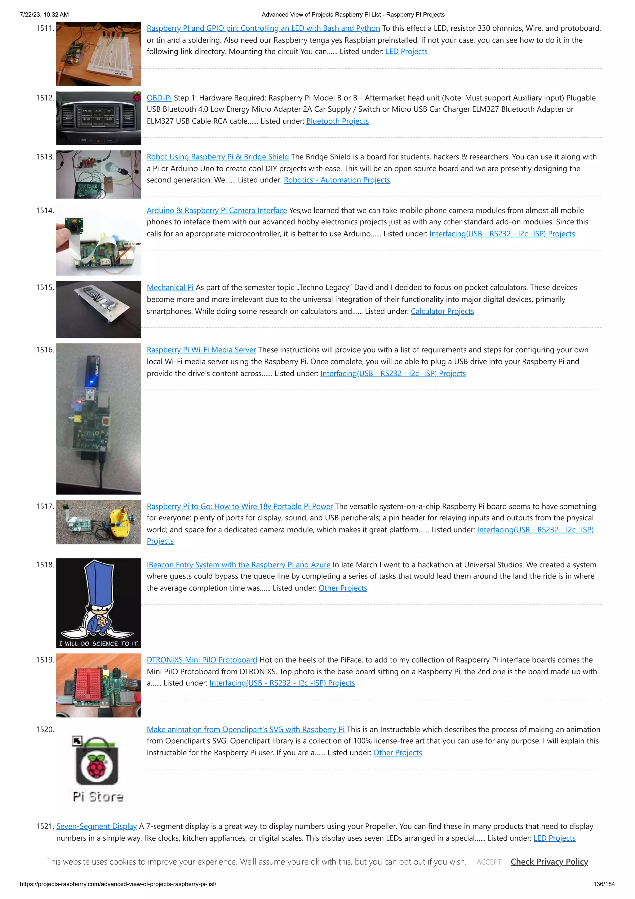 7/22/23, 10:32 AM Advanced View of Projects Raspberry Pi List - Raspberry PI Projects https://projects-raspberry.com/advanced-view-of-projects-raspberry-pi-list/ 136/184 1511. Raspberry PI and GPIO pin: Controlling an LED with Bash and Python To this effect a LED, resistor 330 ohmnios, Wire, and protoboard, or tin and a soldering. Also need our Raspberry tenga yes Raspbian preinstalled, if not your case, you can see how to do it in the following link directory. Mounting the circuit You can…... Listed under: LED Projects 1512. OBD-Pi Step 1: Hardware Required: Raspberry Pi Model B or B+ Aftermarket head unit (Note: Must support Auxiliary input) Plugable USB Bluetooth 4.0 Low Energy Micro Adapter 2A Car Supply / Switch or Micro USB Car Charger ELM327 Bluetooth Adapter or ELM327 USB Cable RCA cable…... Listed under: Bluetooth Projects 1513. Robot Using Raspberry Pi & Bridge Shield The Bridge Shield is a board for students, hackers & researchers. You can use it along with a Pi or Arduino Uno to create cool DIY projects with ease. This will be an open source board and we are presently designing the second generation. We…... Listed under: Robotics - Automation Projects 1514. Arduino & Raspberry Pi Camera Interface Yes,we learned that we can take mobile phone camera modules from almost all mobile phones to inteface them with our advanced hobby electronics projects just as with any other standard add-on modules. Since this calls for an appropriate microcontroller, it is better to use Arduino…... Listed under: Interfacing(USB - RS232 - I2c -ISP) Projects 1515. Mechanical Pi As part of the semester topic „Techno Legacy“ David and I decided to focus on pocket calculators. These devices become more and more irrelevant due to the universal integration of their functionality into major digital devices, primarily smartphones. While doing some research on calculators and…... Listed under: Calculator Projects 1516. Raspberry Pi Wi-Fi Media Server These instructions will provide you with a list of requirements and steps for configuring your own local Wi-Fi media server using the Raspberry Pi. Once complete, you will be able to plug a USB drive into your Raspberry Pi and provide the drive's content across…... Listed under: Interfacing(USB - RS232 - I2c -ISP) Projects 1517. Raspberry Pi to Go: How to Wire 18v Portable Pi Power The versatile system-on-a-chip Raspberry Pi board seems to have something for everyone: plenty of ports for display, sound, and USB peripherals; a pin header for relaying inputs and outputs from the physical world; and space for a dedicated camera module, which makes it great platform…... Listed under: Interfacing(USB - RS232 - I2c -ISP) Projects 1518. IBeacon Entry System with the Raspberry Pi and Azure In late March I went to a hackathon at Universal Studios. We created a system where guests could bypass the queue line by completing a series of tasks that would lead them around the land the ride is in where the average completion time was…... Listed under: Other Projects 1519. DTRONIXS Mini PiIO Protoboard Hot on the heels of the PiFace, to add to my collection of Raspberry Pi interface boards comes the Mini PiIO Protoboard from DTRONIXS. Top photo is the base board sitting on a Raspberry Pi, the 2nd one is the board made up with a…... Listed under: Interfacing(USB - RS232 - I2c -ISP) Projects 1520. Make animation from Openclipart's SVG with Raspberry Pi This is an Instructable which describes the process of making an animation from Openclipart's SVG. Openclipart library is a collection of 100% license-free art that you can use for any purpose. I will explain this Instructable for the Raspberry Pi user. If you are a…... Listed under: Other Projects 1521. Seven-Segment Display A 7-segment display is a great way to display numbers using your Propeller. You can find these in many products that need to display numbers in a simple way, like clocks, kitchen appliances, or digital scales. This display uses seven LEDs arranged in a special…... Listed under: LED Projects This website uses cookies to improve your experience. We'll assume you're ok with this, but you can opt out if you wish. Check Privacy Policy ACCEPT 