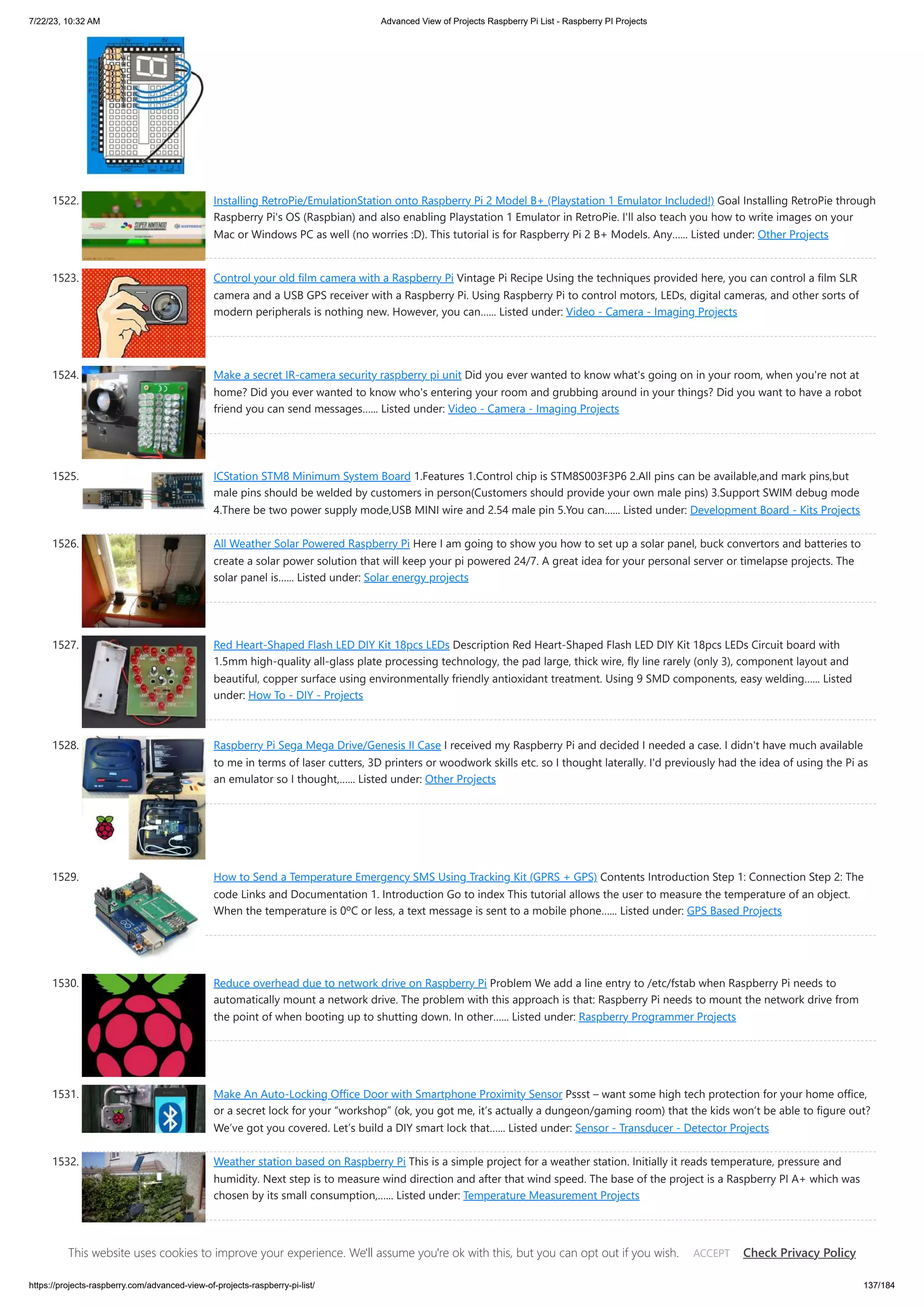 7/22/23, 10:32 AM Advanced View of Projects Raspberry Pi List - Raspberry PI Projects https://projects-raspberry.com/advanced-view-of-projects-raspberry-pi-list/ 137/184 1522. Installing RetroPie/EmulationStation onto Raspberry Pi 2 Model B+ (Playstation 1 Emulator Included!) Goal Installing RetroPie through Raspberry Pi's OS (Raspbian) and also enabling Playstation 1 Emulator in RetroPie. I'll also teach you how to write images on your Mac or Windows PC as well (no worries :D). This tutorial is for Raspberry Pi 2 B+ Models. Any…... Listed under: Other Projects 1523. Control your old film camera with a Raspberry Pi Vintage Pi Recipe Using the techniques provided here, you can control a film SLR camera and a USB GPS receiver with a Raspberry Pi. Using Raspberry Pi to control motors, LEDs, digital cameras, and other sorts of modern peripherals is nothing new. However, you can…... Listed under: Video - Camera - Imaging Projects 1524. Make a secret IR-camera security raspberry pi unit Did you ever wanted to know what's going on in your room, when you're not at home? Did you ever wanted to know who's entering your room and grubbing around in your things? Did you want to have a robot friend you can send messages…... Listed under: Video - Camera - Imaging Projects 1525. ICStation STM8 Minimum System Board 1.Features 1.Control chip is STM8S003F3P6 2.All pins can be available,and mark pins,but male pins should be welded by customers in person(Customers should provide your own male pins) 3.Support SWIM debug mode 4.There be two power supply mode,USB MINI wire and 2.54 male pin 5.You can…... Listed under: Development Board - Kits Projects 1526. All Weather Solar Powered Raspberry Pi Here I am going to show you how to set up a solar panel, buck convertors and batteries to create a solar power solution that will keep your pi powered 24/7. A great idea for your personal server or timelapse projects. The solar panel is…... Listed under: Solar energy projects 1527. Red Heart-Shaped Flash LED DIY Kit 18pcs LEDs Description Red Heart-Shaped Flash LED DIY Kit 18pcs LEDs Circuit board with 1.5mm high-quality all-glass plate processing technology, the pad large, thick wire, fly line rarely (only 3), component layout and beautiful, copper surface using environmentally friendly antioxidant treatment. Using 9 SMD components, easy welding…... Listed under: How To - DIY - Projects 1528. Raspberry Pi Sega Mega Drive/Genesis II Case I received my Raspberry Pi and decided I needed a case. I didn't have much available to me in terms of laser cutters, 3D printers or woodwork skills etc. so I thought laterally. I'd previously had the idea of using the Pi as an emulator so I thought,…... Listed under: Other Projects 1529. How to Send a Temperature Emergency SMS Using Tracking Kit (GPRS + GPS) Contents Introduction Step 1: Connection Step 2: The code Links and Documentation 1. Introduction Go to index This tutorial allows the user to measure the temperature of an object. When the temperature is 0ºC or less, a text message is sent to a mobile phone…... Listed under: GPS Based Projects 1530. Reduce overhead due to network drive on Raspberry Pi Problem We add a line entry to /etc/fstab when Raspberry Pi needs to automatically mount a network drive. The problem with this approach is that: Raspberry Pi needs to mount the network drive from the point of when booting up to shutting down. In other…... Listed under: Raspberry Programmer Projects 1531. Make An Auto-Locking Office Door with Smartphone Proximity Sensor Pssst – want some high tech protection for your home office, or a secret lock for your “workshop” (ok, you got me, it’s actually a dungeon/gaming room) that the kids won’t be able to figure out? We’ve got you covered. Let’s build a DIY smart lock that…... Listed under: Sensor - Transducer - Detector Projects 1532. Weather station based on Raspberry Pi This is a simple project for a weather station. Initially it reads temperature, pressure and humidity. Next step is to measure wind direction and after that wind speed. The base of the project is a Raspberry PI A+ which was chosen by its small consumption,…... Listed under: Temperature Measurement Projects 1533. Raspberry Pi digital Hall sensor in JAVA All right this is the review on the next two lessons on linear hall sensors. Lesson 02 uses an analog linear hall sensor and an analog to digital conver IC ADC0832. The lesson 03 uses a linear hall sensor with added comparator, which allows some…... Listed under: Sensor - Transducer This website uses cookies to improve your experience. We'll assume you're ok with this, but you can opt out if you wish. Check Privacy Policy ACCEPT 