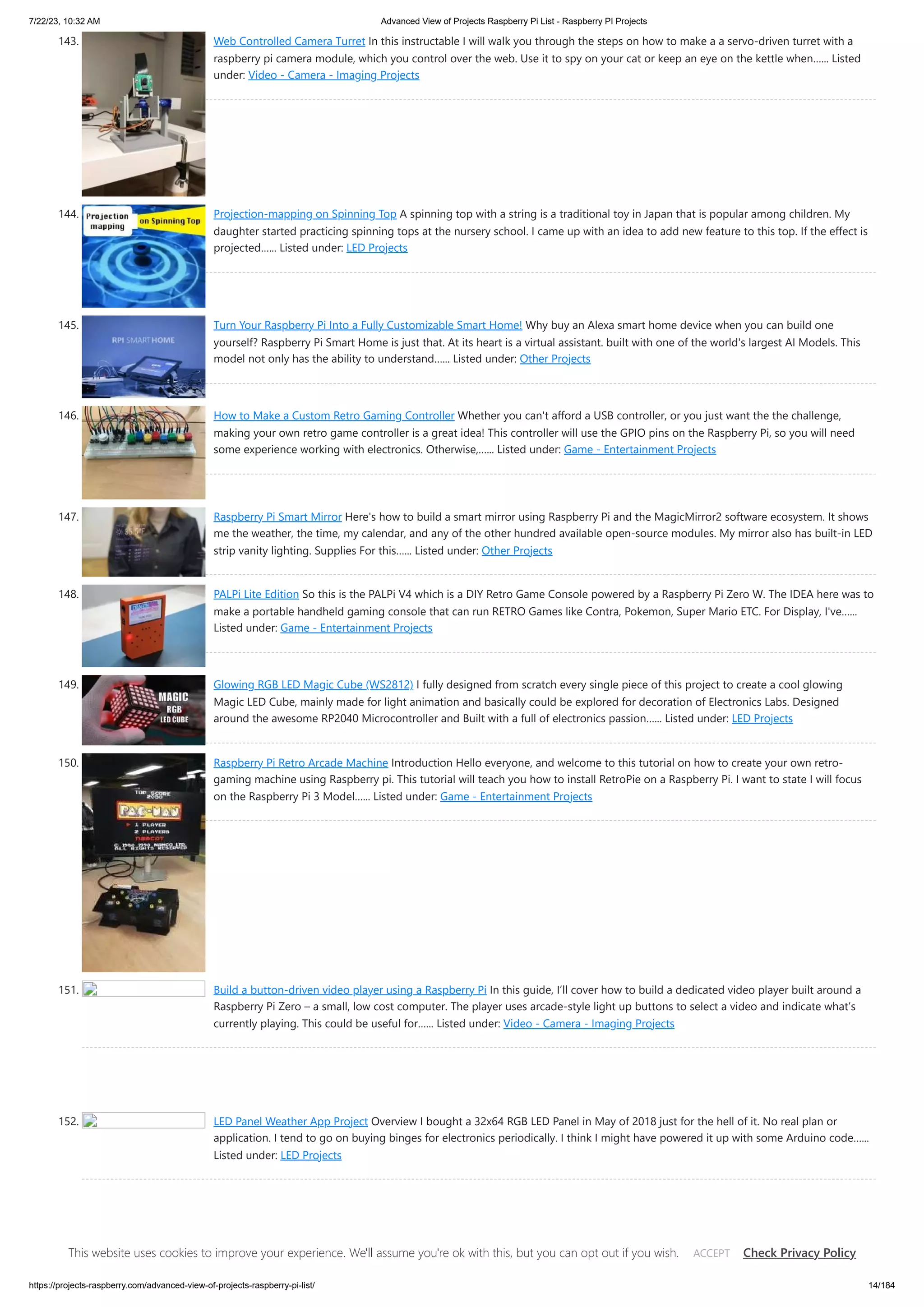 7/22/23, 10:32 AM Advanced View of Projects Raspberry Pi List - Raspberry PI Projects https://projects-raspberry.com/advanced-view-of-projects-raspberry-pi-list/ 14/184 143. Web Controlled Camera Turret In this instructable I will walk you through the steps on how to make a a servo-driven turret with a raspberry pi camera module, which you control over the web. Use it to spy on your cat or keep an eye on the kettle when…... Listed under: Video - Camera - Imaging Projects 144. Projection-mapping on Spinning Top A spinning top with a string is a traditional toy in Japan that is popular among children. My daughter started practicing spinning tops at the nursery school. I came up with an idea to add new feature to this top. If the effect is projected…... Listed under: LED Projects 145. Turn Your Raspberry Pi Into a Fully Customizable Smart Home! Why buy an Alexa smart home device when you can build one yourself? Raspberry Pi Smart Home is just that. At its heart is a virtual assistant. built with one of the world's largest AI Models. This model not only has the ability to understand…... Listed under: Other Projects 146. How to Make a Custom Retro Gaming Controller Whether you can't afford a USB controller, or you just want the the challenge, making your own retro game controller is a great idea! This controller will use the GPIO pins on the Raspberry Pi, so you will need some experience working with electronics. Otherwise,…... Listed under: Game - Entertainment Projects 147. Raspberry Pi Smart Mirror Here's how to build a smart mirror using Raspberry Pi and the MagicMirror2 software ecosystem. It shows me the weather, the time, my calendar, and any of the other hundred available open-source modules. My mirror also has built-in LED strip vanity lighting. Supplies For this…... Listed under: Other Projects 148. PALPi Lite Edition So this is the PALPi V4 which is a DIY Retro Game Console powered by a Raspberry Pi Zero W. The IDEA here was to make a portable handheld gaming console that can run RETRO Games like Contra, Pokemon, Super Mario ETC. For Display, I've…... Listed under: Game - Entertainment Projects 149. Glowing RGB LED Magic Cube (WS2812) I fully designed from scratch every single piece of this project to create a cool glowing Magic LED Cube, mainly made for light animation and basically could be explored for decoration of Electronics Labs. Designed around the awesome RP2040 Microcontroller and Built with a full of electronics passion…... Listed under: LED Projects 150. Raspberry Pi Retro Arcade Machine Introduction Hello everyone, and welcome to this tutorial on how to create your own retro- gaming machine using Raspberry pi. This tutorial will teach you how to install RetroPie on a Raspberry Pi. I want to state I will focus on the Raspberry Pi 3 Model…... Listed under: Game - Entertainment Projects 151. Build a button-driven video player using a Raspberry Pi In this guide, I’ll cover how to build a dedicated video player built around a Raspberry Pi Zero – a small, low cost computer. The player uses arcade-style light up buttons to select a video and indicate what’s currently playing. This could be useful for…... Listed under: Video - Camera - Imaging Projects 152. LED Panel Weather App Project Overview I bought a 32x64 RGB LED Panel in May of 2018 just for the hell of it. No real plan or application. I tend to go on buying binges for electronics periodically. I think I might have powered it up with some Arduino code…... Listed under: LED Projects This website uses cookies to improve your experience. We'll assume you're ok with this, but you can opt out if you wish. Check Privacy Policy ACCEPT 