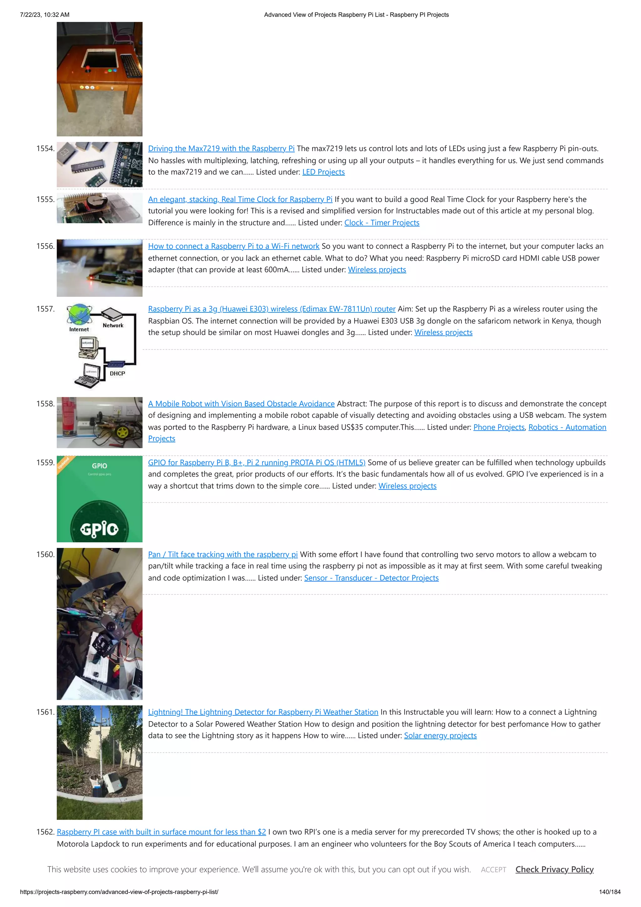 7/22/23, 10:32 AM Advanced View of Projects Raspberry Pi List - Raspberry PI Projects https://projects-raspberry.com/advanced-view-of-projects-raspberry-pi-list/ 140/184 1554. Driving the Max7219 with the Raspberry Pi The max7219 lets us control lots and lots of LEDs using just a few Raspberry Pi pin-outs. No hassles with multiplexing, latching, refreshing or using up all your outputs – it handles everything for us. We just send commands to the max7219 and we can…... Listed under: LED Projects 1555. An elegant, stacking, Real Time Clock for Raspberry Pi If you want to build a good Real Time Clock for your Raspberry here's the tutorial you were looking for! This is a revised and simplified version for Instructables made out of this article at my personal blog. Difference is mainly in the structure and…... Listed under: Clock - Timer Projects 1556. How to connect a Raspberry Pi to a Wi-Fi network So you want to connect a Raspberry Pi to the internet, but your computer lacks an ethernet connection, or you lack an ethernet cable. What to do? What you need: Raspberry Pi microSD card HDMI cable USB power adapter (that can provide at least 600mA…... Listed under: Wireless projects 1557. Raspberry Pi as a 3g (Huawei E303) wireless (Edimax EW-7811Un) router Aim: Set up the Raspberry Pi as a wireless router using the Raspbian OS. The internet connection will be provided by a Huawei E303 USB 3g dongle on the safaricom network in Kenya, though the setup should be similar on most Huawei dongles and 3g…... Listed under: Wireless projects 1558. A Mobile Robot with Vision Based Obstacle Avoidance Abstract: The purpose of this report is to discuss and demonstrate the concept of designing and implementing a mobile robot capable of visually detecting and avoiding obstacles using a USB webcam. The system was ported to the Raspberry Pi hardware, a Linux based US$35 computer.This…... Listed under: Phone Projects, Robotics - Automation Projects 1559. GPIO for Raspberry Pi B, B+, Pi 2 running PROTA Pi OS (HTML5) Some of us believe greater can be fulfilled when technology upbuilds and completes the great, prior products of our efforts. It’s the basic fundamentals how all of us evolved. GPIO I’ve experienced is in a way a shortcut that trims down to the simple core…... Listed under: Wireless projects 1560. Pan / Tilt face tracking with the raspberry pi With some effort I have found that controlling two servo motors to allow a webcam to pan/tilt while tracking a face in real time using the raspberry pi not as impossible as it may at first seem. With some careful tweaking and code optimization I was…... Listed under: Sensor - Transducer - Detector Projects 1561. Lightning! The Lightning Detector for Raspberry Pi Weather Station In this Instructable you will learn: How to a connect a Lightning Detector to a Solar Powered Weather Station How to design and position the lightning detector for best perfomance How to gather data to see the Lightning story as it happens How to wire…... Listed under: Solar energy projects 1562. Raspberry PI case with built in surface mount for less than $2 I own two RPI’s one is a media server for my prerecorded TV shows; the other is hooked up to a Motorola Lapdock to run experiments and for educational purposes. I am an engineer who volunteers for the Boy Scouts of America I teach computers…... Listed under: Interfacing(USB - RS232 - I2c -ISP) Projects This website uses cookies to improve your experience. We'll assume you're ok with this, but you can opt out if you wish. Check Privacy Policy ACCEPT 