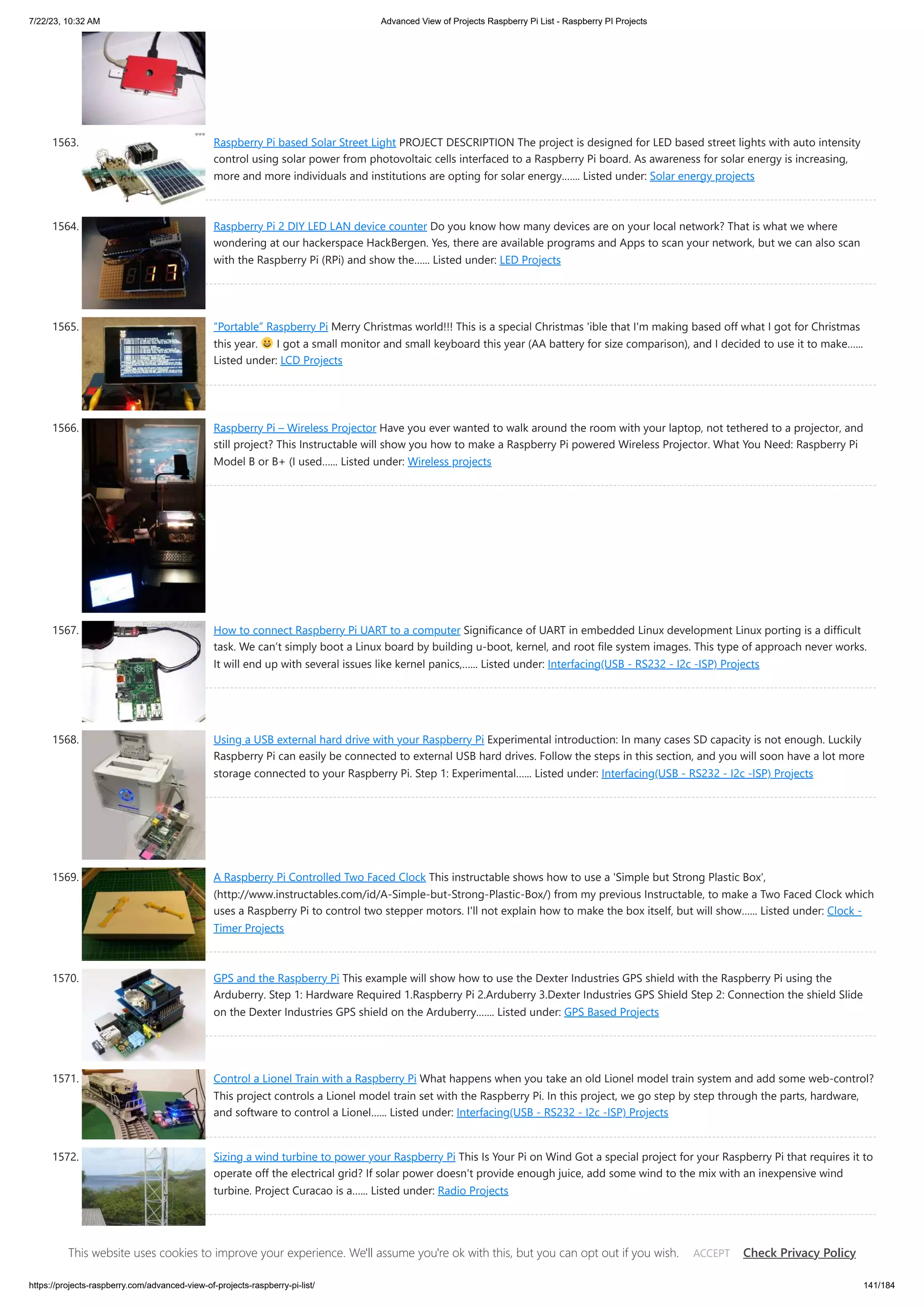 7/22/23, 10:32 AM Advanced View of Projects Raspberry Pi List - Raspberry PI Projects https://projects-raspberry.com/advanced-view-of-projects-raspberry-pi-list/ 141/184 1563. Raspberry Pi based Solar Street Light PROJECT DESCRIPTION The project is designed for LED based street lights with auto intensity control using solar power from photovoltaic cells interfaced to a Raspberry Pi board. As awareness for solar energy is increasing, more and more individuals and institutions are opting for solar energy.…... Listed under: Solar energy projects 1564. Raspberry Pi 2 DIY LED LAN device counter Do you know how many devices are on your local network? That is what we where wondering at our hackerspace HackBergen. Yes, there are available programs and Apps to scan your network, but we can also scan with the Raspberry Pi (RPi) and show the…... Listed under: LED Projects 1565. “Portable” Raspberry Pi Merry Christmas world!!! This is a special Christmas 'ible that I'm making based off what I got for Christmas this year. I got a small monitor and small keyboard this year (AA battery for size comparison), and I decided to use it to make…... Listed under: LCD Projects 1566. Raspberry Pi – Wireless Projector Have you ever wanted to walk around the room with your laptop, not tethered to a projector, and still project? This Instructable will show you how to make a Raspberry Pi powered Wireless Projector. What You Need: Raspberry Pi Model B or B+ (I used…... Listed under: Wireless projects 1567. How to connect Raspberry Pi UART to a computer Significance of UART in embedded Linux development Linux porting is a difficult task. We can’t simply boot a Linux board by building u-boot, kernel, and root file system images. This type of approach never works. It will end up with several issues like kernel panics,…... Listed under: Interfacing(USB - RS232 - I2c -ISP) Projects 1568. Using a USB external hard drive with your Raspberry Pi Experimental introduction: In many cases SD capacity is not enough. Luckily Raspberry Pi can easily be connected to external USB hard drives. Follow the steps in this section, and you will soon have a lot more storage connected to your Raspberry Pi. Step 1: Experimental…... Listed under: Interfacing(USB - RS232 - I2c -ISP) Projects 1569. A Raspberry Pi Controlled Two Faced Clock This instructable shows how to use a 'Simple but Strong Plastic Box', (http://www.instructables.com/id/A-Simple-but-Strong-Plastic-Box/) from my previous Instructable, to make a Two Faced Clock which uses a Raspberry Pi to control two stepper motors. I'll not explain how to make the box itself, but will show…... Listed under: Clock - Timer Projects 1570. GPS and the Raspberry Pi This example will show how to use the Dexter Industries GPS shield with the Raspberry Pi using the Arduberry. Step 1: Hardware Required 1.Raspberry Pi 2.Arduberry 3.Dexter Industries GPS Shield Step 2: Connection the shield Slide on the Dexter Industries GPS shield on the Arduberry.…... Listed under: GPS Based Projects 1571. Control a Lionel Train with a Raspberry Pi What happens when you take an old Lionel model train system and add some web-control? This project controls a Lionel model train set with the Raspberry Pi. In this project, we go step by step through the parts, hardware, and software to control a Lionel…... Listed under: Interfacing(USB - RS232 - I2c -ISP) Projects 1572. Sizing a wind turbine to power your Raspberry Pi This Is Your Pi on Wind Got a special project for your Raspberry Pi that requires it to operate off the electrical grid? If solar power doesn't provide enough juice, add some wind to the mix with an inexpensive wind turbine. Project Curacao is a…... Listed under: Radio Projects This website uses cookies to improve your experience. We'll assume you're ok with this, but you can opt out if you wish. Check Privacy Policy ACCEPT 