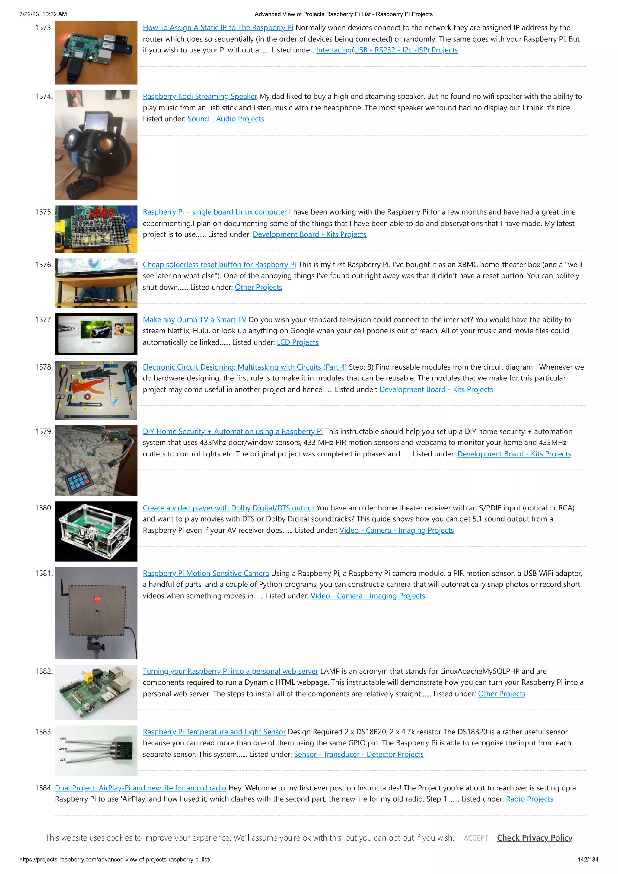 7/22/23, 10:32 AM Advanced View of Projects Raspberry Pi List - Raspberry PI Projects https://projects-raspberry.com/advanced-view-of-projects-raspberry-pi-list/ 142/184 1573. How To Assign A Static IP to The Raspberry Pi Normally when devices connect to the network they are assigned IP address by the router which does so sequentially (in the order of devices being connected) or randomly. The same goes with your Raspberry Pi. But if you wish to use your Pi without a…... Listed under: Interfacing(USB - RS232 - I2c -ISP) Projects 1574. Raspberry Kodi Streaming Speaker My dad liked to buy a high end steaming speaker. But he found no wifi speaker with the ability to play music from an usb stick and listen music with the headphone. The most speaker we found had no display but I think it's nice…... Listed under: Sound - Audio Projects 1575. Raspberry Pi – single board Linux computer I have been working with the Raspberry Pi for a few months and have had a great time experimenting.I plan on documenting some of the things that I have been able to do and observations that I have made. My latest project is to use…... Listed under: Development Board - Kits Projects 1576. Cheap solderless reset button for Raspberry Pi This is my first Raspberry Pi. I've bought it as an XBMC home-theater box (and a "we'll see later on what else"). One of the annoying things I've found out right away was that it didn't have a reset button. You can politely shut down…... Listed under: Other Projects 1577. Make any Dumb TV a Smart TV Do you wish your standard television could connect to the internet? You would have the ability to stream Netflix, Hulu, or look up anything on Google when your cell phone is out of reach. All of your music and movie files could automatically be linked…... Listed under: LCD Projects 1578. Electronic Circuit Designing: Multitasking with Circuits (Part 4) Step: 8) Find reusable modules from the circuit diagram Whenever we do hardware designing, the first rule is to make it in modules that can be reusable. The modules that we make for this particular project may come useful in another project and hence…... Listed under: Development Board - Kits Projects 1579. DIY Home Security + Automation using a Raspberry Pi This instructable should help you set up a DIY home security + automation system that uses 433Mhz door/window sensors, 433 MHz PIR motion sensors and webcams to monitor your home and 433MHz outlets to control lights etc. The original project was completed in phases and…... Listed under: Development Board - Kits Projects 1580. Create a video player with Dolby Digital/DTS output You have an older home theater receiver with an S/PDIF input (optical or RCA) and want to play movies with DTS or Dolby Digital soundtracks? This guide shows how you can get 5.1 sound output from a Raspberry Pi even if your AV receiver does…... Listed under: Video - Camera - Imaging Projects 1581. Raspberry Pi Motion Sensitive Camera Using a Raspberry Pi, a Raspberry Pi camera module, a PIR motion sensor, a USB WiFi adapter, a handful of parts, and a couple of Python programs, you can construct a camera that will automatically snap photos or record short videos when something moves in…... Listed under: Video - Camera - Imaging Projects 1582. Turning your Raspberry Pi into a personal web server LAMP is an acronym that stands for LinuxApacheMySQLPHP and are components required to run a Dynamic HTML webpage. This instructable will demonstrate how you can turn your Raspberry Pi into a personal web server. The steps to install all of the components are relatively straight…... Listed under: Other Projects 1583. Raspberry Pi Temperature and Light Sensor Design Required 2 x DS18B20, 2 x 4.7k resistor The DS18B20 is a rather useful sensor because you can read more than one of them using the same GPIO pin. The Raspberry Pi is able to recognise the input from each separate sensor. This system…... Listed under: Sensor - Transducer - Detector Projects 1584. Dual Project: AirPlay-Pi and new life for an old radio Hey, Welcome to my first ever post on Instructables! The Project you're about to read over is setting up a Raspberry Pi to use 'AirPlay' and how I used it, which clashes with the second part, the new life for my old radio. Step 1:…... Listed under: Radio Projects This website uses cookies to improve your experience. We'll assume you're ok with this, but you can opt out if you wish. Check Privacy Policy ACCEPT 
