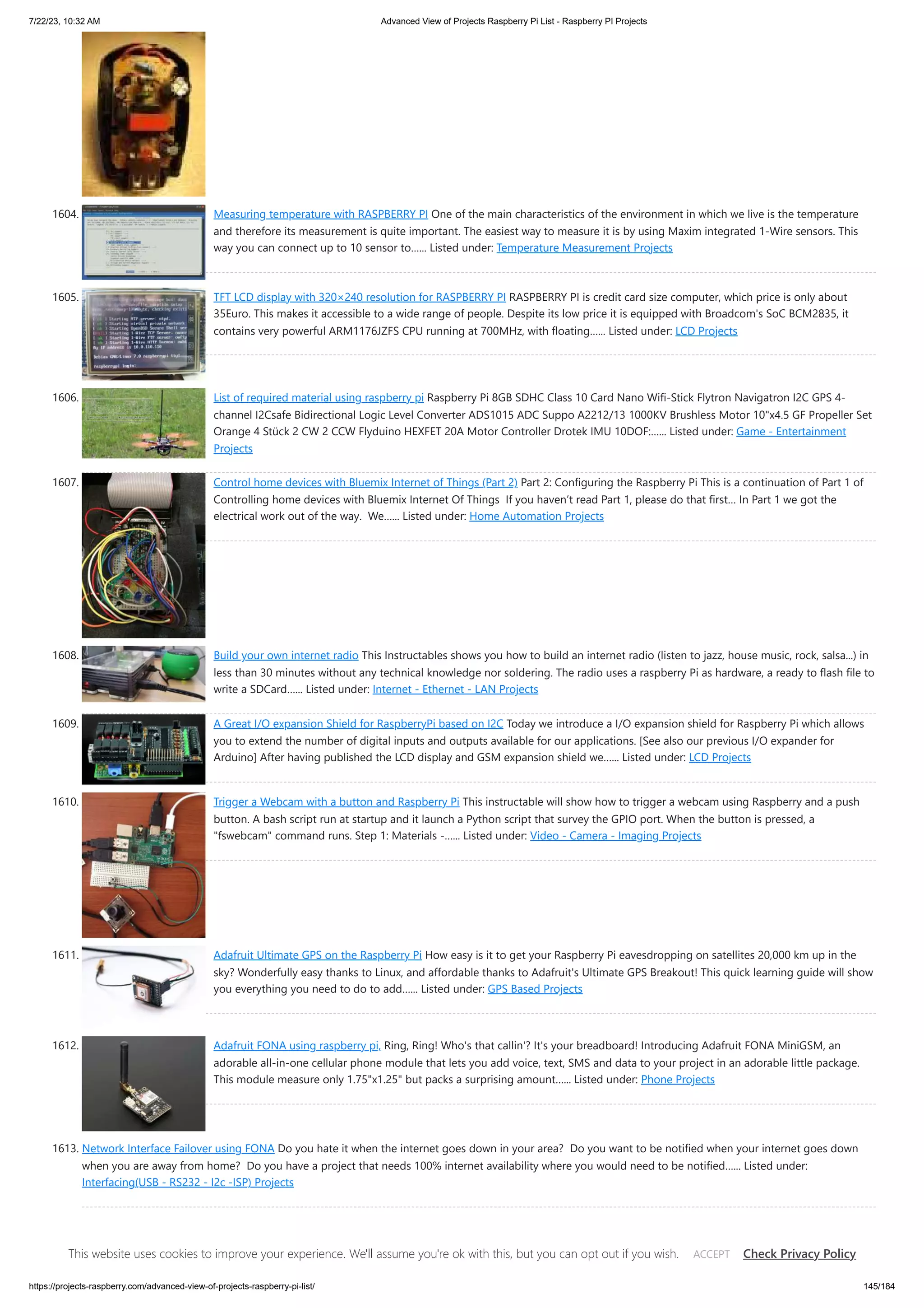 7/22/23, 10:32 AM Advanced View of Projects Raspberry Pi List - Raspberry PI Projects https://projects-raspberry.com/advanced-view-of-projects-raspberry-pi-list/ 145/184 1604. Measuring temperature with RASPBERRY PI One of the main characteristics of the environment in which we live is the temperature and therefore its measurement is quite important. The easiest way to measure it is by using Maxim integrated 1-Wire sensors. This way you can connect up to 10 sensor to…... Listed under: Temperature Measurement Projects 1605. TFT LCD display with 320×240 resolution for RASPBERRY PI RASPBERRY PI is credit card size computer, which price is only about 35Euro. This makes it accessible to a wide range of people. Despite its low price it is equipped with Broadcom's SoC BCM2835, it contains very powerful ARM1176JZFS CPU running at 700MHz, with floating…... Listed under: LCD Projects 1606. List of required material using raspberry pi Raspberry Pi 8GB SDHC Class 10 Card Nano Wifi-Stick Flytron Navigatron I2C GPS 4­ ‐ channel I2C­ safe Bi­ directional Logic Level Converter ADS1015 ADC Suppo A2212/13 1000KV Brushless Motor 10"x4.5 GF Propeller Set Orange 4 Stück 2 CW 2 CCW Flyduino HEXFET 20A Motor Controller Drotek IMU 10DOF:…... Listed under: Game - Entertainment Projects 1607. Control home devices with Bluemix Internet of Things (Part 2) Part 2: Configuring the Raspberry Pi This is a continuation of Part 1 of Controlling home devices with Bluemix Internet Of Things If you haven’t read Part 1, please do that first… In Part 1 we got the electrical work out of the way. We…... Listed under: Home Automation Projects 1608. Build your own internet radio This Instructables shows you how to build an internet radio (listen to jazz, house music, rock, salsa...) in less than 30 minutes without any technical knowledge nor soldering. The radio uses a raspberry Pi as hardware, a ready to flash file to write a SDCard…... Listed under: Internet - Ethernet - LAN Projects 1609. A Great I/O expansion Shield for RaspberryPi based on I2C Today we introduce a I/O expansion shield for Raspberry Pi which allows you to extend the number of digital inputs and outputs available for our applications. [See also our previous I/O expander for Arduino] After having published the LCD display and GSM expansion shield we…... Listed under: LCD Projects 1610. Trigger a Webcam with a button and Raspberry Pi This instructable will show how to trigger a webcam using Raspberry and a push button. A bash script run at startup and it launch a Python script that survey the GPIO port. When the button is pressed, a "fswebcam" command runs. Step 1: Materials -…... Listed under: Video - Camera - Imaging Projects 1611. Adafruit Ultimate GPS on the Raspberry Pi How easy is it to get your Raspberry Pi eavesdropping on satellites 20,000 km up in the sky? Wonderfully easy thanks to Linux, and affordable thanks to Adafruit's Ultimate GPS Breakout! This quick learning guide will show you everything you need to do to add…... Listed under: GPS Based Projects 1612. Adafruit FONA using raspberry pi, Ring, Ring! Who's that callin'? It's your breadboard! Introducing Adafruit FONA MiniGSM, an adorable all-in-one cellular phone module that lets you add voice, text, SMS and data to your project in an adorable little package. This module measure only 1.75"x1.25" but packs a surprising amount…... Listed under: Phone Projects 1613. Network Interface Failover using FONA Do you hate it when the internet goes down in your area? Do you want to be notified when your internet goes down when you are away from home? Do you have a project that needs 100% internet availability where you would need to be notified…... Listed under: Interfacing(USB - RS232 - I2c -ISP) Projects This website uses cookies to improve your experience. We'll assume you're ok with this, but you can opt out if you wish. Check Privacy Policy ACCEPT 