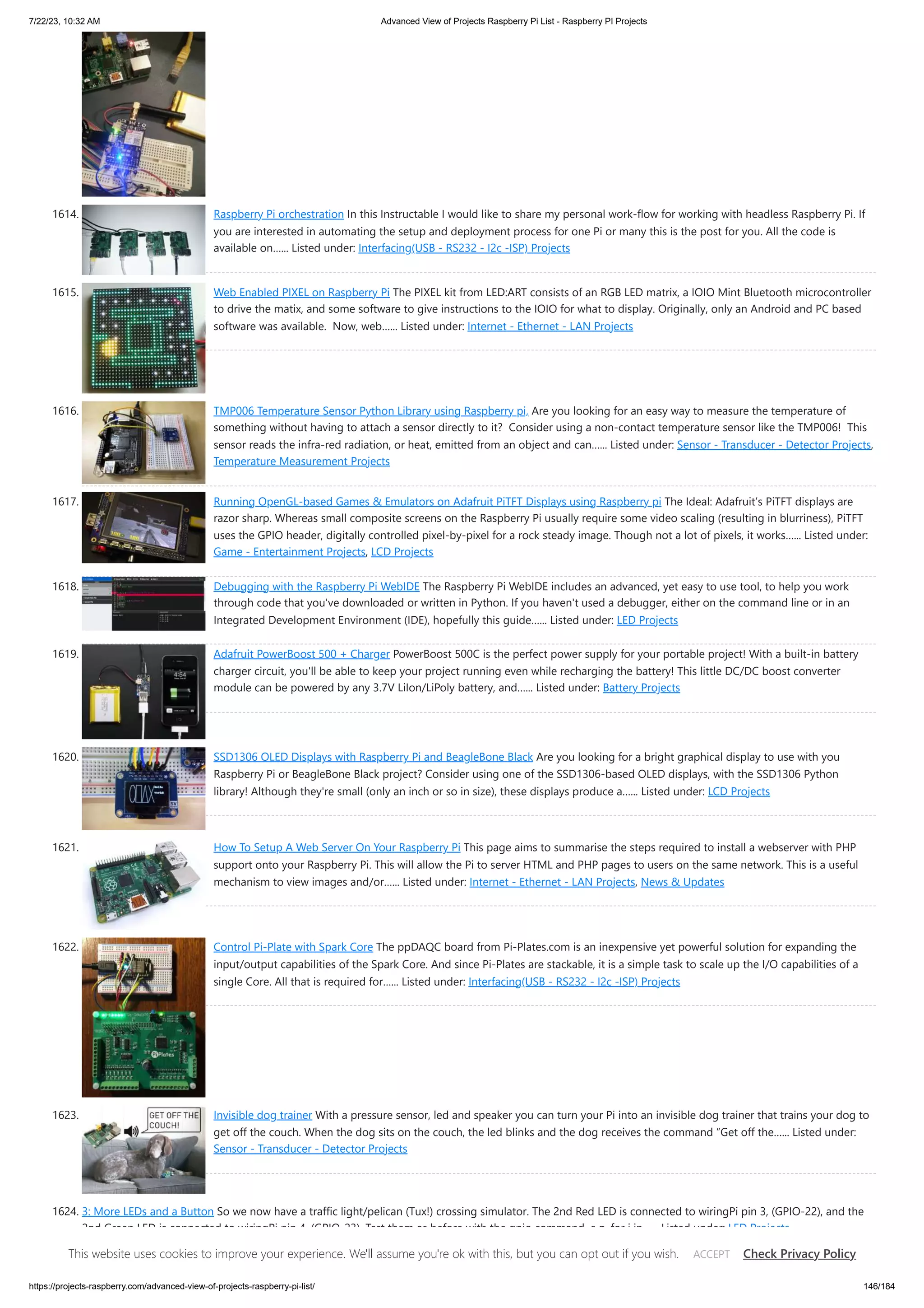 7/22/23, 10:32 AM Advanced View of Projects Raspberry Pi List - Raspberry PI Projects https://projects-raspberry.com/advanced-view-of-projects-raspberry-pi-list/ 146/184 1614. Raspberry Pi orchestration In this Instructable I would like to share my personal work-flow for working with headless Raspberry Pi. If you are interested in automating the setup and deployment process for one Pi or many this is the post for you. All the code is available on…... Listed under: Interfacing(USB - RS232 - I2c -ISP) Projects 1615. Web Enabled PIXEL on Raspberry Pi The PIXEL kit from LED:ART consists of an RGB LED matrix, a IOIO Mint Bluetooth microcontroller to drive the matix, and some software to give instructions to the IOIO for what to display. Originally, only an Android and PC based software was available. Now, web…... Listed under: Internet - Ethernet - LAN Projects 1616. TMP006 Temperature Sensor Python Library using Raspberry pi, Are you looking for an easy way to measure the temperature of something without having to attach a sensor directly to it? Consider using a non-contact temperature sensor like the TMP006! This sensor reads the infra-red radiation, or heat, emitted from an object and can…... Listed under: Sensor - Transducer - Detector Projects, Temperature Measurement Projects 1617. Running OpenGL-based Games & Emulators on Adafruit PiTFT Displays using Raspberry pi The Ideal: Adafruit’s PiTFT displays are razor sharp. Whereas small composite screens on the Raspberry Pi usually require some video scaling (resulting in blurriness), PiTFT uses the GPIO header, digitally controlled pixel-by-pixel for a rock steady image. Though not a lot of pixels, it works…... Listed under: Game - Entertainment Projects, LCD Projects 1618. Debugging with the Raspberry Pi WebIDE The Raspberry Pi WebIDE includes an advanced, yet easy to use tool, to help you work through code that you've downloaded or written in Python. If you haven't used a debugger, either on the command line or in an Integrated Development Environment (IDE), hopefully this guide…... Listed under: LED Projects 1619. Adafruit PowerBoost 500 + Charger PowerBoost 500C is the perfect power supply for your portable project! With a built-in battery charger circuit, you'll be able to keep your project running even while recharging the battery! This little DC/DC boost converter module can be powered by any 3.7V LiIon/LiPoly battery, and…... Listed under: Battery Projects 1620. SSD1306 OLED Displays with Raspberry Pi and BeagleBone Black Are you looking for a bright graphical display to use with you Raspberry Pi or BeagleBone Black project? Consider using one of the SSD1306-based OLED displays, with the SSD1306 Python library! Although they're small (only an inch or so in size), these displays produce a…... Listed under: LCD Projects 1621. How To Setup A Web Server On Your Raspberry Pi This page aims to summarise the steps required to install a webserver with PHP support onto your Raspberry Pi. This will allow the Pi to server HTML and PHP pages to users on the same network. This is a useful mechanism to view images and/or…... Listed under: Internet - Ethernet - LAN Projects, News & Updates 1622. Control Pi-Plate with Spark Core The ppDAQC board from Pi-Plates.com is an inexpensive yet powerful solution for expanding the input/output capabilities of the Spark Core. And since Pi-Plates are stackable, it is a simple task to scale up the I/O capabilities of a single Core. All that is required for…... Listed under: Interfacing(USB - RS232 - I2c -ISP) Projects 1623. Invisible dog trainer With a pressure sensor, led and speaker you can turn your Pi into an invisible dog trainer that trains your dog to get off the couch. When the dog sits on the couch, the led blinks and the dog receives the command “Get off the…... Listed under: Sensor - Transducer - Detector Projects 1624. 3: More LEDs and a Button So we now have a traffic light/pelican (Tux!) crossing simulator. The 2nd Red LED is connected to wiringPi pin 3, (GPIO-22), and the 2nd Green LED is connected to wiringPi pin 4, (GPIO-23). Test them as before with the gpio command, e.g. for i in…... Listed under: LED Projects This website uses cookies to improve your experience. We'll assume you're ok with this, but you can opt out if you wish. Check Privacy Policy ACCEPT 