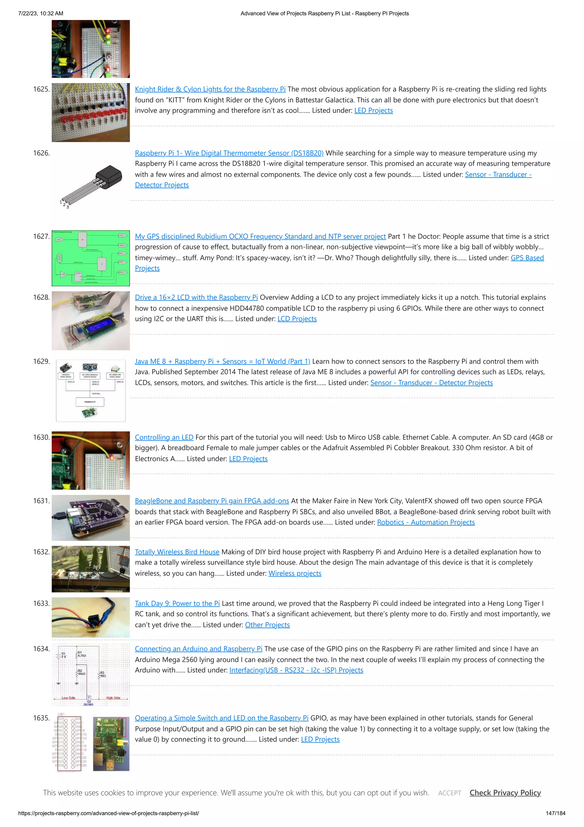 7/22/23, 10:32 AM Advanced View of Projects Raspberry Pi List - Raspberry PI Projects https://projects-raspberry.com/advanced-view-of-projects-raspberry-pi-list/ 147/184 1625. Knight Rider & Cylon Lights for the Raspberry Pi The most obvious application for a Raspberry Pi is re-creating the sliding red lights found on “KITT” from Knight Rider or the Cylons in Battestar Galactica. This can all be done with pure electronics but that doesn’t involve any programming and therefore isn’t as cool.…... Listed under: LED Projects 1626. Raspberry Pi 1- Wire Digital Thermometer Sensor (DS18B20) While searching for a simple way to measure temperature using my Raspberry Pi I came across the DS18B20 1-wire digital temperature sensor. This promised an accurate way of measuring temperature with a few wires and almost no external components. The device only cost a few pounds…... Listed under: Sensor - Transducer - Detector Projects 1627. My GPS disciplined Rubidium OCXO Frequency Standard and NTP server project Part 1 he Doctor: People assume that time is a strict progression of cause to effect, butactually from a non-linear, non-subjective viewpoint—it’s more like a big ball of wibbly wobbly… timey-wimey… stuff. Amy Pond: It’s spacey-wacey, isn’t it? —Dr. Who? Though delightfully silly, there is…... Listed under: GPS Based Projects 1628. Drive a 16×2 LCD with the Raspberry Pi Overview Adding a LCD to any project immediately kicks it up a notch. This tutorial explains how to connect a inexpensive HDD44780 compatible LCD to the raspberry pi using 6 GPIOs. While there are other ways to connect using I2C or the UART this is…... Listed under: LCD Projects 1629. Java ME 8 + Raspberry Pi + Sensors = IoT World (Part 1) Learn how to connect sensors to the Raspberry Pi and control them with Java. Published September 2014 The latest release of Java ME 8 includes a powerful API for controlling devices such as LEDs, relays, LCDs, sensors, motors, and switches. This article is the first…... Listed under: Sensor - Transducer - Detector Projects 1630. Controlling an LED For this part of the tutorial you will need: Usb to Mirco USB cable. Ethernet Cable. A computer. An SD card (4GB or bigger). A breadboard Female to male jumper cables or the Adafruit Assembled Pi Cobbler Breakout. 330 Ohm resistor. A bit of Electronics A…... Listed under: LED Projects 1631. BeagleBone and Raspberry Pi gain FPGA add-ons At the Maker Faire in New York City, ValentFX showed off two open source FPGA boards that stack with BeagleBone and Raspberry Pi SBCs, and also unveiled BBot, a BeagleBone-based drink serving robot built with an earlier FPGA board version. The FPGA add-on boards use…... Listed under: Robotics - Automation Projects 1632. Totally Wireless Bird House Making of DIY bird house project with Raspberry Pi and Arduino Here is a detailed explanation how to make a totally wireless surveillance style bird house. About the design The main advantage of this device is that it is completely wireless, so you can hang…... Listed under: Wireless projects 1633. Tank Day 9: Power to the Pi Last time around, we proved that the Raspberry Pi could indeed be integrated into a Heng Long Tiger I RC tank, and so control its functions. That’s a significant achievement, but there’s plenty more to do. Firstly and most importantly, we can’t yet drive the…... Listed under: Other Projects 1634. Connecting an Arduino and Raspberry Pi The use case of the GPIO pins on the Raspberry Pi are rather limited and since I have an Arduino Mega 2560 lying around I can easily connect the two. In the next couple of weeks I’ll explain my process of connecting the Arduino with…... Listed under: Interfacing(USB - RS232 - I2c -ISP) Projects 1635. Operating a Simple Switch and LED on the Raspberry Pi GPIO, as may have been explained in other tutorials, stands for General Purpose Input/Output and a GPIO pin can be set high (taking the value 1) by connecting it to a voltage supply, or set low (taking the value 0) by connecting it to ground.…... Listed under: LED Projects 1636. Adding a Real Clock Time to your Raspberry PI The Raspberry Pi doesn’t have a little coin-battery-powered 'Real Time Clock' (RTC) module, which keeps time even when the power is off, or the battery removed. To keep costs low and the size small, an RTC is not included with the Raspberry Pi. If your…... Listed under: This website uses cookies to improve your experience. We'll assume you're ok with this, but you can opt out if you wish. Check Privacy Policy ACCEPT 
