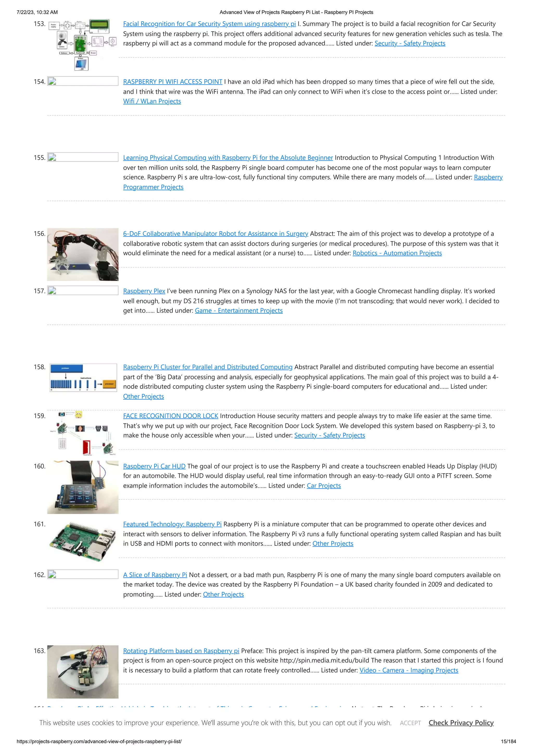 7/22/23, 10:32 AM Advanced View of Projects Raspberry Pi List - Raspberry PI Projects https://projects-raspberry.com/advanced-view-of-projects-raspberry-pi-list/ 15/184 153. Facial Recognition for Car Security System using raspberry pi I. Summary The project is to build a facial recognition for Car Security System using the raspberry pi. This project offers additional advanced security features for new generation vehicles such as tesla. The raspberry pi will act as a command module for the proposed advanced…... Listed under: Security - Safety Projects 154. RASPBERRY PI WIFI ACCESS POINT I have an old iPad which has been dropped so many times that a piece of wire fell out the side, and I think that wire was the WiFi antenna. The iPad can only connect to WiFi when it’s close to the access point or…... Listed under: Wifi / WLan Projects 155. Learning Physical Computing with Raspberry Pi for the Absolute Beginner Introduction to Physical Computing 1 Introduction With over ten million units sold, the Raspberry Pi single board computer has become one of the most popular ways to learn computer science. Raspberry Pi s are ultra-low-cost, fully functional tiny computers. While there are many models of…... Listed under: Raspberry Programmer Projects 156. 6-DoF Collaborative Manipulator Robot for Assistance in Surgery Abstract: The aim of this project was to develop a prototype of a collaborative robotic system that can assist doctors during surgeries (or medical procedures). The purpose of this system was that it would eliminate the need for a medical assistant (or a nurse) to…... Listed under: Robotics - Automation Projects 157. Raspberry Plex I’ve been running Plex on a Synology NAS for the last year, with a Google Chromecast handling display. It’s worked well enough, but my DS 216 struggles at times to keep up with the movie (I’m not transcoding; that would never work). I decided to get into…... Listed under: Game - Entertainment Projects 158. Raspberry Pi Cluster for Parallel and Distributed Computing Abstract Parallel and distributed computing have become an essential part of the ‘Big Data’ processing and analysis, especially for geophysical applications. The main goal of this project was to build a 4- node distributed computing cluster system using the Raspberry Pi single-board computers for educational and…... Listed under: Other Projects 159. FACE RECOGNITION DOOR LOCK Introduction House security matters and people always try to make life easier at the same time. That’s why we put up with our project, Face Recognition Door Lock System. We developed this system based on Raspberry-pi 3, to make the house only accessible when your…... Listed under: Security - Safety Projects 160. Raspberry Pi Car HUD The goal of our project is to use the Raspberry Pi and create a touchscreen enabled Heads Up Display (HUD) for an automobile. The HUD would display useful, real time information through an easy-to-ready GUI onto a PiTFT screen. Some example information includes the automobile’s…... Listed under: Car Projects 161. Featured Technology: Raspberry Pi Raspberry Pi is a miniature computer that can be programmed to operate other devices and interact with sensors to deliver information. The Raspberry Pi v3 runs a fully functional operating system called Raspian and has built in USB and HDMI ports to connect with monitors…... Listed under: Other Projects 162. A Slice of Raspberry Pi Not a dessert, or a bad math pun, Raspberry Pi is one of many the many single board computers available on the market today. The device was created by the Raspberry Pi Foundation – a UK based charity founded in 2009 and dedicated to promoting…... Listed under: Other Projects 163. Rotating Platform based on Raspberry pi Preface: This project is inspired by the pan-tilt camera platform. Some components of the project is from an open-source project on this website http://spin.media.mit.edu/build The reason that I started this project is I found it is necessary to build a platform that can rotate freely controlled…... Listed under: Video - Camera - Imaging Projects 164. Raspberry Pi: An Effective Vehicle in Teaching the Internet of Things in Computer Science and Engineering Abstract: The Raspberry Pi is being increasingly adopted as a suitable platform in both researchand applications of the Internet of Things (IoT). This study presents a novel project-based teachingand learning approach devised in an Internet of Things course for undergraduate students in thecomputer science major,…... Listed under: Internet - Ethernet - LAN Projects This website uses cookies to improve your experience. We'll assume you're ok with this, but you can opt out if you wish. Check Privacy Policy ACCEPT 
