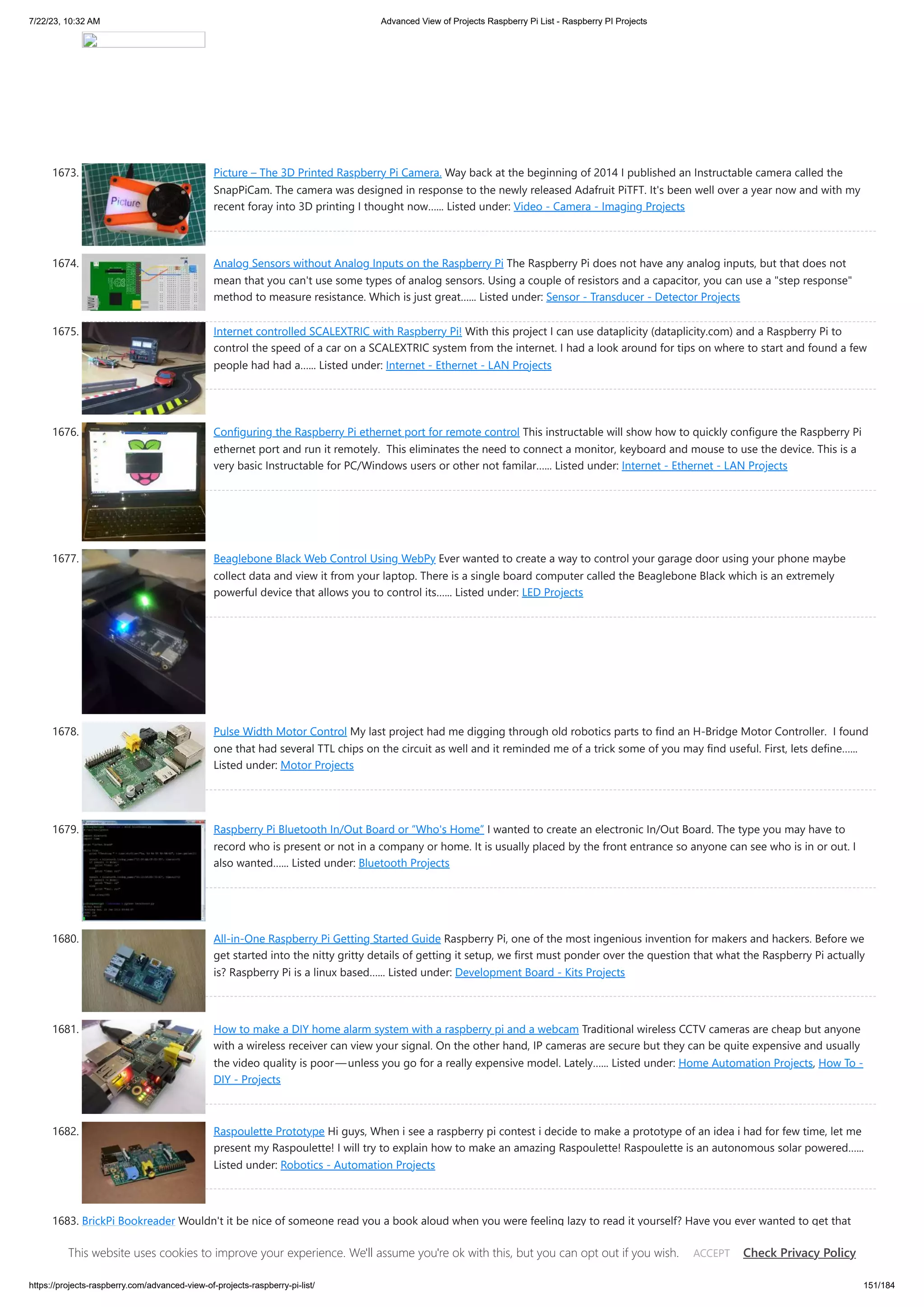 7/22/23, 10:32 AM Advanced View of Projects Raspberry Pi List - Raspberry PI Projects https://projects-raspberry.com/advanced-view-of-projects-raspberry-pi-list/ 151/184 1673. Picture – The 3D Printed Raspberry Pi Camera. Way back at the beginning of 2014 I published an Instructable camera called the SnapPiCam. The camera was designed in response to the newly released Adafruit PiTFT. It's been well over a year now and with my recent foray into 3D printing I thought now…... Listed under: Video - Camera - Imaging Projects 1674. Analog Sensors without Analog Inputs on the Raspberry Pi The Raspberry Pi does not have any analog inputs, but that does not mean that you can't use some types of analog sensors. Using a couple of resistors and a capacitor, you can use a "step response" method to measure resistance. Which is just great…... Listed under: Sensor - Transducer - Detector Projects 1675. Internet controlled SCALEXTRIC with Raspberry Pi! With this project I can use dataplicity (dataplicity.com) and a Raspberry Pi to control the speed of a car on a SCALEXTRIC system from the internet. I had a look around for tips on where to start and found a few people had had a…... Listed under: Internet - Ethernet - LAN Projects 1676. Configuring the Raspberry Pi ethernet port for remote control This instructable will show how to quickly configure the Raspberry Pi ethernet port and run it remotely. This eliminates the need to connect a monitor, keyboard and mouse to use the device. This is a very basic Instructable for PC/Windows users or other not familar…... Listed under: Internet - Ethernet - LAN Projects 1677. Beaglebone Black Web Control Using WebPy Ever wanted to create a way to control your garage door using your phone maybe collect data and view it from your laptop. There is a single board computer called the Beaglebone Black which is an extremely powerful device that allows you to control its…... Listed under: LED Projects 1678. Pulse Width Motor Control My last project had me digging through old robotics parts to find an H-Bridge Motor Controller. I found one that had several TTL chips on the circuit as well and it reminded me of a trick some of you may find useful. First, lets define…... Listed under: Motor Projects 1679. Raspberry Pi Bluetooth In/Out Board or “Who's Home” I wanted to create an electronic In/Out Board. The type you may have to record who is present or not in a company or home. It is usually placed by the front entrance so anyone can see who is in or out. I also wanted…... Listed under: Bluetooth Projects 1680. All-in-One Raspberry Pi Getting Started Guide Raspberry Pi, one of the most ingenious invention for makers and hackers. Before we get started into the nitty gritty details of getting it setup, we first must ponder over the question that what the Raspberry Pi actually is? Raspberry Pi is a linux based…... Listed under: Development Board - Kits Projects 1681. How to make a DIY home alarm system with a raspberry pi and a webcam Traditional wireless CCTV cameras are cheap but anyone with a wireless receiver can view your signal. On the other hand, IP cameras are secure but they can be quite expensive and usually the video quality is poor—unless you go for a really expensive model. Lately…... Listed under: Home Automation Projects, How To - DIY - Projects 1682. Raspoulette Prototype Hi guys, When i see a raspberry pi contest i decide to make a prototype of an idea i had for few time, let me present my Raspoulette! I will try to explain how to make an amazing Raspoulette! Raspoulette is an autonomous solar powered…... Listed under: Robotics - Automation Projects 1683. BrickPi Bookreader Wouldn't it be nice of someone read you a book aloud when you were feeling lazy to read it yourself? Have you ever wanted to get that Kindle Book into another format, or just copy the text? Have you ever wanted to get all of…... Listed under: Robotics - Automation Projects This website uses cookies to improve your experience. We'll assume you're ok with this, but you can opt out if you wish. Check Privacy Policy ACCEPT 