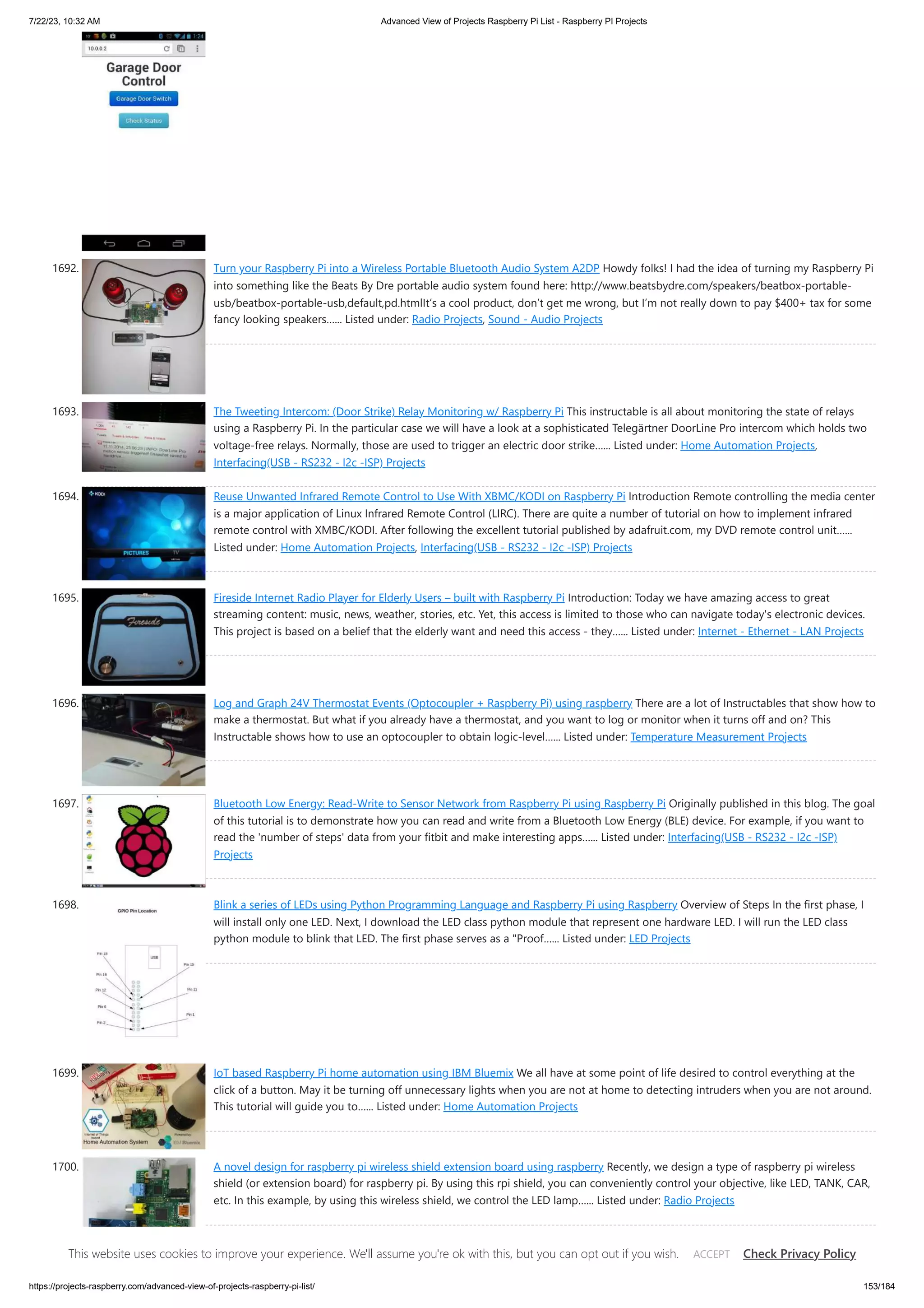 7/22/23, 10:32 AM Advanced View of Projects Raspberry Pi List - Raspberry PI Projects https://projects-raspberry.com/advanced-view-of-projects-raspberry-pi-list/ 153/184 1692. Turn your Raspberry Pi into a Wireless Portable Bluetooth Audio System A2DP Howdy folks! I had the idea of turning my Raspberry Pi into something like the Beats By Dre portable audio system found here: http://www.beatsbydre.com/speakers/beatbox-portable- usb/beatbox-portable-usb,default,pd.htmlIt’s a cool product, don’t get me wrong, but I’m not really down to pay $400+ tax for some fancy looking speakers…... Listed under: Radio Projects, Sound - Audio Projects 1693. The Tweeting Intercom: (Door Strike) Relay Monitoring w/ Raspberry Pi This instructable is all about monitoring the state of relays using a Raspberry Pi. In the particular case we will have a look at a sophisticated Telegärtner DoorLine Pro intercom which holds two voltage-free relays. Normally, those are used to trigger an electric door strike…... Listed under: Home Automation Projects, Interfacing(USB - RS232 - I2c -ISP) Projects 1694. Reuse Unwanted Infrared Remote Control to Use With XBMC/KODI on Raspberry Pi Introduction Remote controlling the media center is a major application of Linux Infrared Remote Control (LIRC). There are quite a number of tutorial on how to implement infrared remote control with XMBC/KODI. After following the excellent tutorial published by adafruit.com, my DVD remote control unit…... Listed under: Home Automation Projects, Interfacing(USB - RS232 - I2c -ISP) Projects 1695. Fireside Internet Radio Player for Elderly Users – built with Raspberry Pi Introduction: Today we have amazing access to great streaming content: music, news, weather, stories, etc. Yet, this access is limited to those who can navigate today's electronic devices. This project is based on a belief that the elderly want and need this access - they…... Listed under: Internet - Ethernet - LAN Projects 1696. Log and Graph 24V Thermostat Events (Optocoupler + Raspberry Pi) using raspberry There are a lot of Instructables that show how to make a thermostat. But what if you already have a thermostat, and you want to log or monitor when it turns off and on? This Instructable shows how to use an optocoupler to obtain logic-level…... Listed under: Temperature Measurement Projects 1697. Bluetooth Low Energy: Read-Write to Sensor Network from Raspberry Pi using Raspberry Pi Originally published in this blog. The goal of this tutorial is to demonstrate how you can read and write from a Bluetooth Low Energy (BLE) device. For example, if you want to read the 'number of steps' data from your fitbit and make interesting apps…... Listed under: Interfacing(USB - RS232 - I2c -ISP) Projects 1698. Blink a series of LEDs using Python Programming Language and Raspberry Pi using Raspberry Overview of Steps In the first phase, I will install only one LED. Next, I download the LED class python module that represent one hardware LED. I will run the LED class python module to blink that LED. The first phase serves as a "Proof…... Listed under: LED Projects 1699. IoT based Raspberry Pi home automation using IBM Bluemix We all have at some point of life desired to control everything at the click of a button. May it be turning off unnecessary lights when you are not at home to detecting intruders when you are not around. This tutorial will guide you to…... Listed under: Home Automation Projects 1700. A novel design for raspberry pi wireless shield extension board using raspberry Recently, we design a type of raspberry pi wireless shield (or extension board) for raspberry pi. By using this rpi shield, you can conveniently control your objective, like LED, TANK, CAR, etc. In this example, by using this wireless shield, we control the LED lamp…... Listed under: Radio Projects This website uses cookies to improve your experience. We'll assume you're ok with this, but you can opt out if you wish. Check Privacy Policy ACCEPT 