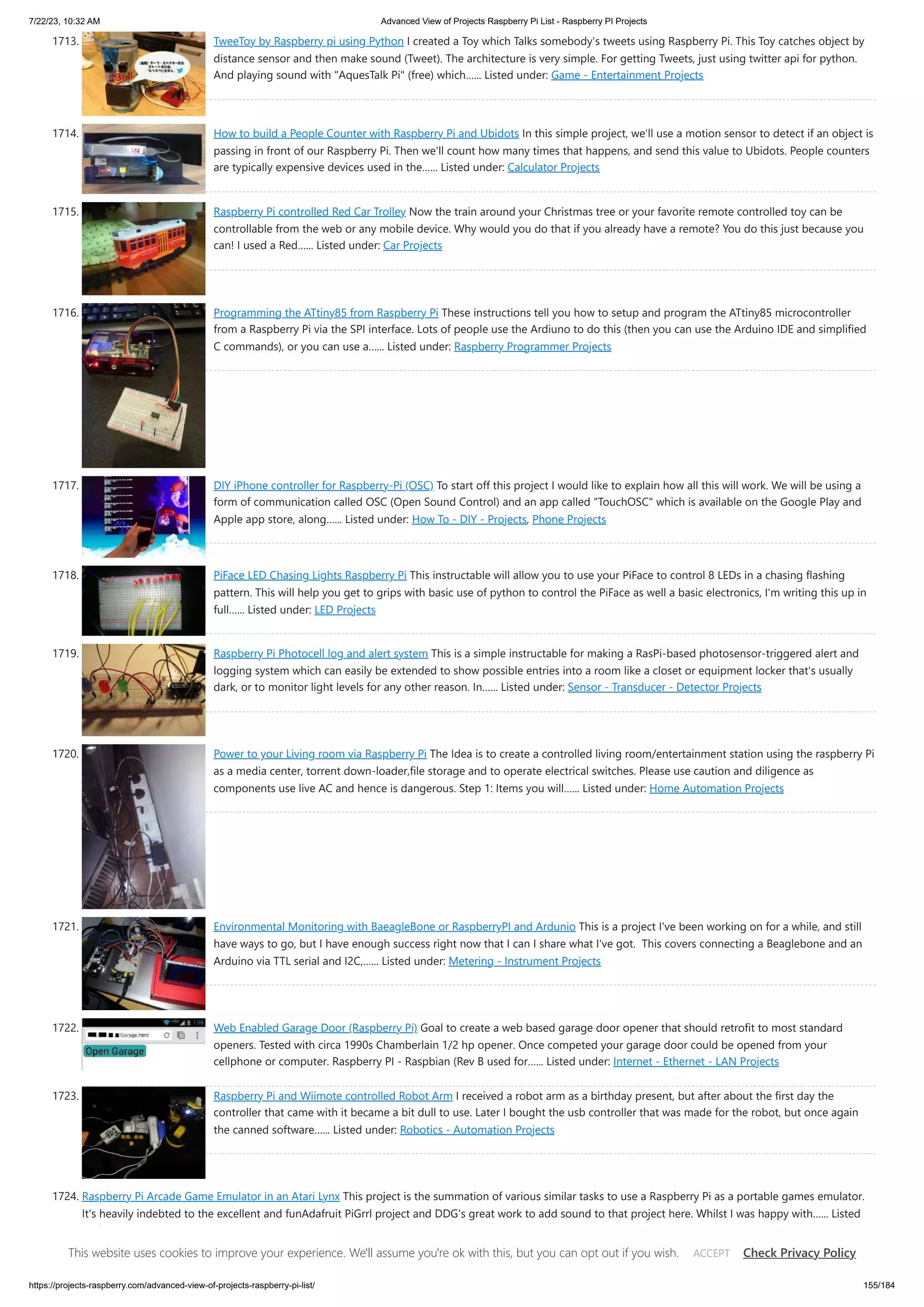 7/22/23, 10:32 AM Advanced View of Projects Raspberry Pi List - Raspberry PI Projects https://projects-raspberry.com/advanced-view-of-projects-raspberry-pi-list/ 155/184 1713. TweeToy by Raspberry pi using Python I created a Toy which Talks somebody's tweets using Raspberry Pi. This Toy catches object by distance sensor and then make sound (Tweet). The architecture is very simple. For getting Tweets, just using twitter api for python. And playing sound with "AquesTalk Pi" (free) which…... Listed under: Game - Entertainment Projects 1714. How to build a People Counter with Raspberry Pi and Ubidots In this simple project, we'll use a motion sensor to detect if an object is passing in front of our Raspberry Pi. Then we'll count how many times that happens, and send this value to Ubidots. People counters are typically expensive devices used in the…... Listed under: Calculator Projects 1715. Raspberry Pi controlled Red Car Trolley Now the train around your Christmas tree or your favorite remote controlled toy can be controllable from the web or any mobile device. Why would you do that if you already have a remote? You do this just because you can! I used a Red…... Listed under: Car Projects 1716. Programming the ATtiny85 from Raspberry Pi These instructions tell you how to setup and program the ATtiny85 microcontroller from a Raspberry Pi via the SPI interface. Lots of people use the Ardiuno to do this (then you can use the Arduino IDE and simplified C commands), or you can use a…... Listed under: Raspberry Programmer Projects 1717. DIY iPhone controller for Raspberry-Pi (OSC) To start off this project I would like to explain how all this will work. We will be using a form of communication called OSC (Open Sound Control) and an app called "TouchOSC" which is available on the Google Play and Apple app store, along…... Listed under: How To - DIY - Projects, Phone Projects 1718. PiFace LED Chasing Lights Raspberry Pi This instructable will allow you to use your PiFace to control 8 LEDs in a chasing flashing pattern. This will help you get to grips with basic use of python to control the PiFace as well a basic electronics, I'm writing this up in full…... Listed under: LED Projects 1719. Raspberry Pi Photocell log and alert system This is a simple instructable for making a RasPi-based photosensor-triggered alert and logging system which can easily be extended to show possible entries into a room like a closet or equipment locker that's usually dark, or to monitor light levels for any other reason. In…... Listed under: Sensor - Transducer - Detector Projects 1720. Power to your Living room via Raspberry Pi The Idea is to create a controlled living room/entertainment station using the raspberry Pi as a media center, torrent down-loader,file storage and to operate electrical switches. Please use caution and diligence as components use live AC and hence is dangerous. Step 1: Items you will…... Listed under: Home Automation Projects 1721. Environmental Monitoring with BaeagleBone or RaspberryPI and Ardunio This is a project I've been working on for a while, and still have ways to go, but I have enough success right now that I can I share what I've got. This covers connecting a Beaglebone and an Arduino via TTL serial and I2C,…... Listed under: Metering - Instrument Projects 1722. Web Enabled Garage Door (Raspberry Pi) Goal to create a web based garage door opener that should retrofit to most standard openers. Tested with circa 1990s Chamberlain 1/2 hp opener. Once competed your garage door could be opened from your cellphone or computer. Raspberry PI - Raspbian (Rev B used for…... Listed under: Internet - Ethernet - LAN Projects 1723. Raspberry Pi and Wiimote controlled Robot Arm I received a robot arm as a birthday present, but after about the first day the controller that came with it became a bit dull to use. Later I bought the usb controller that was made for the robot, but once again the canned software…... Listed under: Robotics - Automation Projects 1724. Raspberry Pi Arcade Game Emulator in an Atari Lynx This project is the summation of various similar tasks to use a Raspberry Pi as a portable games emulator. It's heavily indebted to the excellent and funAdafruit PiGrrl project and DDG's great work to add sound to that project here. Whilst I was happy with…... Listed under: Game - Entertainment Projects This website uses cookies to improve your experience. We'll assume you're ok with this, but you can opt out if you wish. Check Privacy Policy ACCEPT 