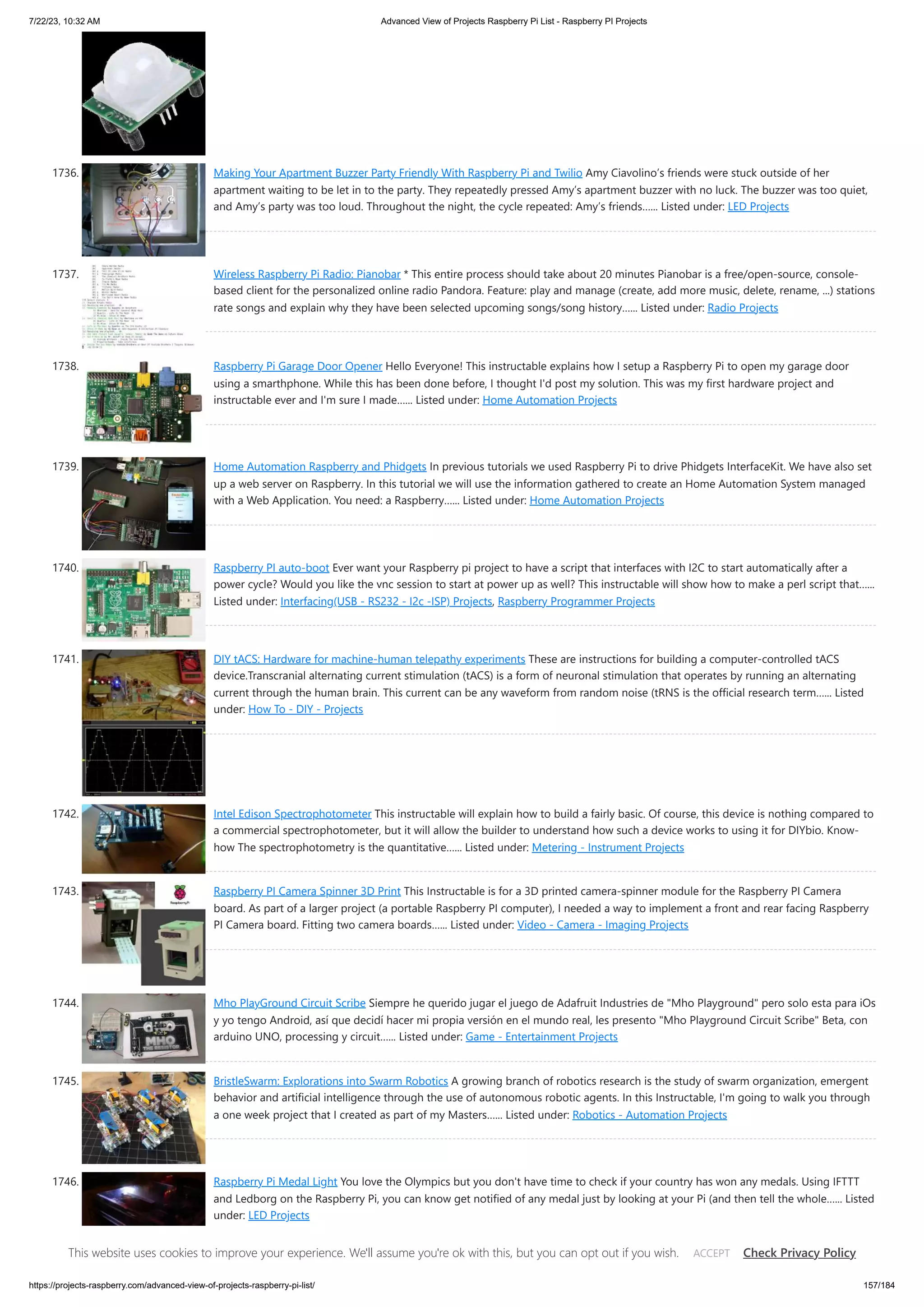 7/22/23, 10:32 AM Advanced View of Projects Raspberry Pi List - Raspberry PI Projects https://projects-raspberry.com/advanced-view-of-projects-raspberry-pi-list/ 157/184 1736. Making Your Apartment Buzzer Party Friendly With Raspberry Pi and Twilio Amy Ciavolino’s friends were stuck outside of her apartment waiting to be let in to the party. They repeatedly pressed Amy’s apartment buzzer with no luck. The buzzer was too quiet, and Amy’s party was too loud. Throughout the night, the cycle repeated: Amy’s friends…... Listed under: LED Projects 1737. Wireless Raspberry Pi Radio: Pianobar * This entire process should take about 20 minutes Pianobar is a free/open-source, console- based client for the personalized online radio Pandora. Feature: play and manage (create, add more music, delete, rename, ...) stations rate songs and explain why they have been selected upcoming songs/song history…... Listed under: Radio Projects 1738. Raspberry Pi Garage Door Opener Hello Everyone! This instructable explains how I setup a Raspberry Pi to open my garage door using a smarthphone. While this has been done before, I thought I'd post my solution. This was my first hardware project and instructable ever and I'm sure I made…... Listed under: Home Automation Projects 1739. Home Automation Raspberry and Phidgets In previous tutorials we used Raspberry Pi to drive Phidgets InterfaceKit. We have also set up a web server on Raspberry. In this tutorial we will use the information gathered to create an Home Automation System managed with a Web Application. You need: a Raspberry…... Listed under: Home Automation Projects 1740. Raspberry PI auto-boot Ever want your Raspberry pi project to have a script that interfaces with I2C to start automatically after a power cycle? Would you like the vnc session to start at power up as well? This instructable will show how to make a perl script that…... Listed under: Interfacing(USB - RS232 - I2c -ISP) Projects, Raspberry Programmer Projects 1741. DIY tACS: Hardware for machine-human telepathy experiments These are instructions for building a computer-controlled tACS device.Transcranial alternating current stimulation (tACS) is a form of neuronal stimulation that operates by running an alternating current through the human brain. This current can be any waveform from random noise (tRNS is the official research term…... Listed under: How To - DIY - Projects 1742. Intel Edison Spectrophotometer This instructable will explain how to build a fairly basic. Of course, this device is nothing compared to a commercial spectrophotometer, but it will allow the builder to understand how such a device works to using it for DIYbio. Know- how The spectrophotometry is the quantitative…... Listed under: Metering - Instrument Projects 1743. Raspberry PI Camera Spinner 3D Print This Instructable is for a 3D printed camera-spinner module for the Raspberry PI Camera board. As part of a larger project (a portable Raspberry PI computer), I needed a way to implement a front and rear facing Raspberry PI Camera board. Fitting two camera boards…... Listed under: Video - Camera - Imaging Projects 1744. Mho PlayGround Circuit Scribe Siempre he querido jugar el juego de Adafruit Industries de "Mho Playground" pero solo esta para iOs y yo tengo Android, así que decidí hacer mi propia versión en el mundo real, les presento "Mho Playground Circuit Scribe" Beta, con arduino UNO, processing y circuit…... Listed under: Game - Entertainment Projects 1745. BristleSwarm: Explorations into Swarm Robotics A growing branch of robotics research is the study of swarm organization, emergent behavior and artificial intelligence through the use of autonomous robotic agents. In this Instructable, I'm going to walk you through a one week project that I created as part of my Masters…... Listed under: Robotics - Automation Projects 1746. Raspberry Pi Medal Light You love the Olympics but you don't have time to check if your country has won any medals. Using IFTTT and Ledborg on the Raspberry Pi, you can know get notified of any medal just by looking at your Pi (and then tell the whole…... Listed under: LED Projects This website uses cookies to improve your experience. We'll assume you're ok with this, but you can opt out if you wish. Check Privacy Policy ACCEPT 